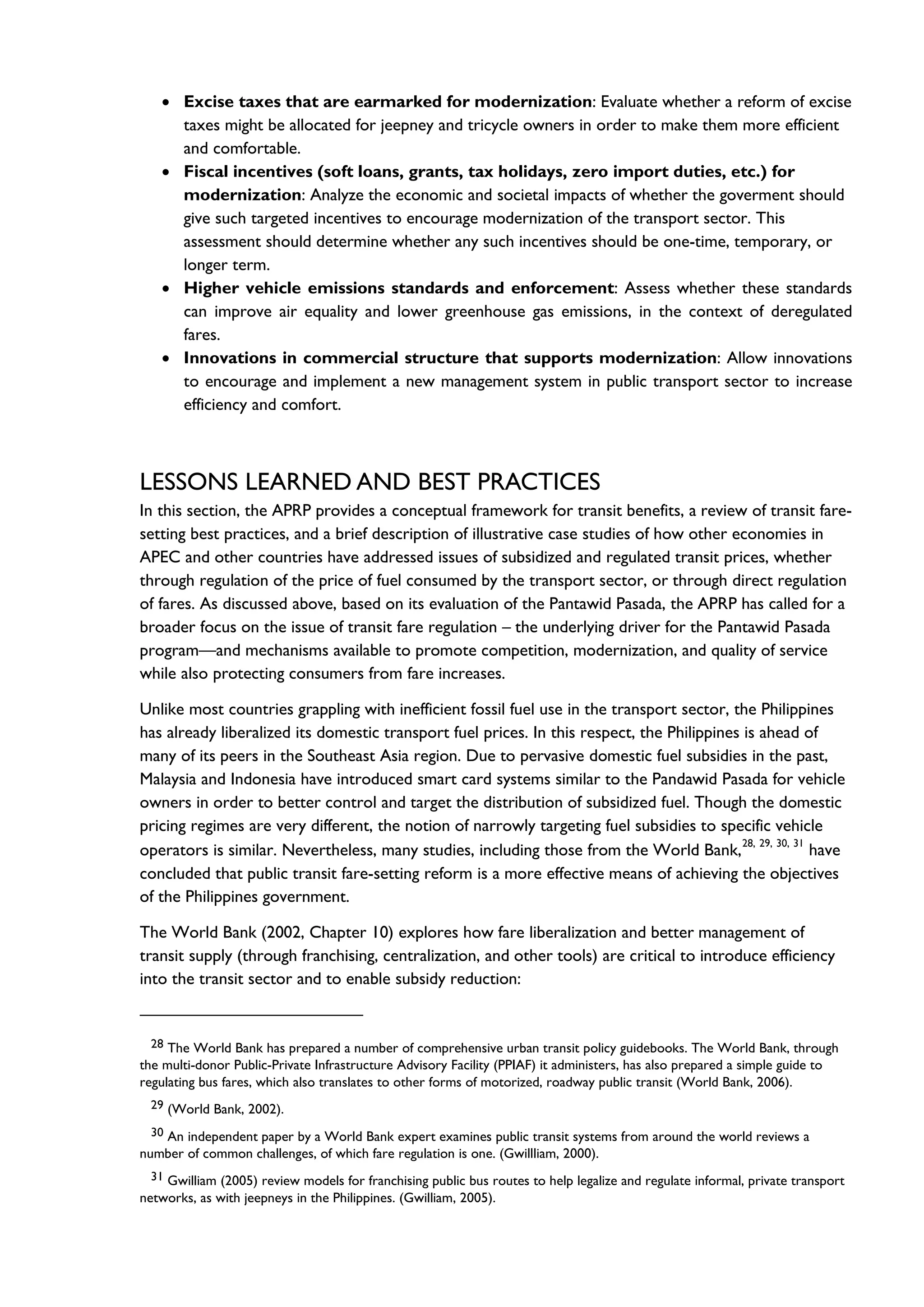 • Excise taxes that are earmarked for modernization: Evaluate whether a reform of excise
taxes might be allocated for jeepney and tricycle owners in order to make them more efficient
and comfortable.
• Fiscal incentives (soft loans, grants, tax holidays, zero import duties, etc.) for
modernization: Analyze the economic and societal impacts of whether the goverment should
give such targeted incentives to encourage modernization of the transport sector. This
assessment should determine whether any such incentives should be one-time, temporary, or
longer term.
• Higher vehicle emissions standards and enforcement: Assess whether these standards
can improve air equality and lower greenhouse gas emissions, in the context of deregulated
fares.
• Innovations in commercial structure that supports modernization: Allow innovations
to encourage and implement a new management system in public transport sector to increase
efficiency and comfort.
LESSONS LEARNED AND BEST PRACTICES
In this section, the APRP provides a conceptual framework for transit benefits, a review of transit fare-
setting best practices, and a brief description of illustrative case studies of how other economies in
APEC and other countries have addressed issues of subsidized and regulated transit prices, whether
through regulation of the price of fuel consumed by the transport sector, or through direct regulation
of fares. As discussed above, based on its evaluation of the Pantawid Pasada, the APRP has called for a
broader focus on the issue of transit fare regulation – the underlying driver for the Pantawid Pasada
program—and mechanisms available to promote competition, modernization, and quality of service
while also protecting consumers from fare increases.
Unlike most countries grappling with inefficient fossil fuel use in the transport sector, the Philippines
has already liberalized its domestic transport fuel prices. In this respect, the Philippines is ahead of
many of its peers in the Southeast Asia region. Due to pervasive domestic fuel subsidies in the past,
Malaysia and Indonesia have introduced smart card systems similar to the Pandawid Pasada for vehicle
owners in order to better control and target the distribution of subsidized fuel. Though the domestic
pricing regimes are very different, the notion of narrowly targeting fuel subsidies to specific vehicle
operators is similar. Nevertheless, many studies, including those from the World Bank,
28, 29, 30, 31
have
concluded that public transit fare-setting reform is a more effective means of achieving the objectives
of the Philippines government.
The World Bank (2002, Chapter 10) explores how fare liberalization and better management of
transit supply (through franchising, centralization, and other tools) are critical to introduce efficiency
into the transit sector and to enable subsidy reduction:
28 The World Bank has prepared a number of comprehensive urban transit policy guidebooks. The World Bank, through
the multi-donor Public-Private Infrastructure Advisory Facility (PPIAF) it administers, has also prepared a simple guide to
regulating bus fares, which also translates to other forms of motorized, roadway public transit (World Bank, 2006).
29 (World Bank, 2002).
30 An independent paper by a World Bank expert examines public transit systems from around the world reviews a
number of common challenges, of which fare regulation is one. (Gwillliam, 2000).
31 Gwilliam (2005) review models for franchising public bus routes to help legalize and regulate informal, private transport
networks, as with jeepneys in the Philippines. (Gwilliam, 2005).
 