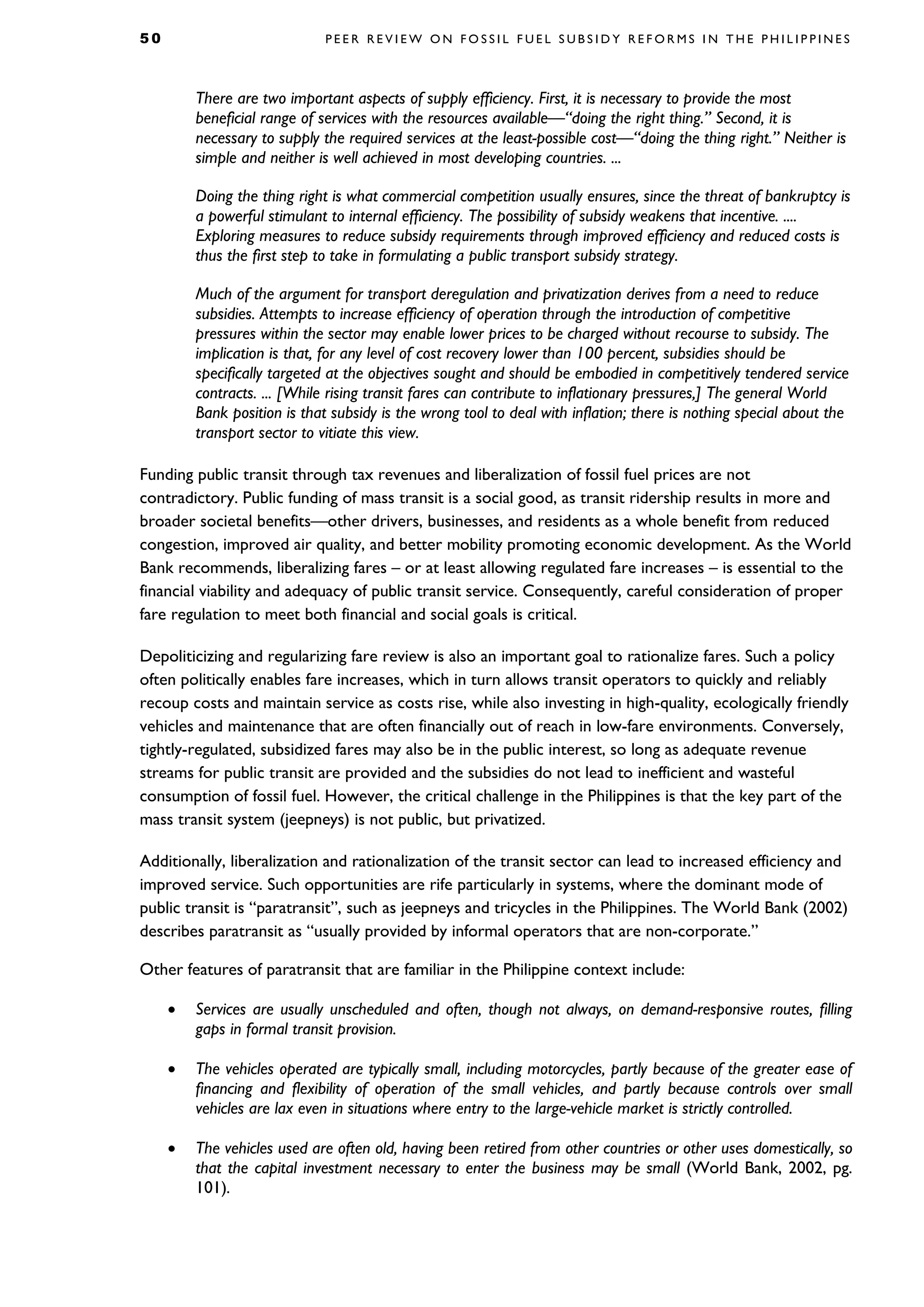 5 0 P E E R R E V I E W O N F O S S I L F U E L S U B S I D Y R E F O R M S I N T H E P H I L I P P I N E S
There are two important aspects of supply efficiency. First, it is necessary to provide the most
beneficial range of services with the resources available—“doing the right thing.” Second, it is
necessary to supply the required services at the least-possible cost—“doing the thing right.” Neither is
simple and neither is well achieved in most developing countries. ...
Doing the thing right is what commercial competition usually ensures, since the threat of bankruptcy is
a powerful stimulant to internal efficiency. The possibility of subsidy weakens that incentive. ....
Exploring measures to reduce subsidy requirements through improved efficiency and reduced costs is
thus the first step to take in formulating a public transport subsidy strategy.
Much of the argument for transport deregulation and privatization derives from a need to reduce
subsidies. Attempts to increase efficiency of operation through the introduction of competitive
pressures within the sector may enable lower prices to be charged without recourse to subsidy. The
implication is that, for any level of cost recovery lower than 100 percent, subsidies should be
specifically targeted at the objectives sought and should be embodied in competitively tendered service
contracts. ... [While rising transit fares can contribute to inflationary pressures,] The general World
Bank position is that subsidy is the wrong tool to deal with inflation; there is nothing special about the
transport sector to vitiate this view.
Funding public transit through tax revenues and liberalization of fossil fuel prices are not
contradictory. Public funding of mass transit is a social good, as transit ridership results in more and
broader societal benefits—other drivers, businesses, and residents as a whole benefit from reduced
congestion, improved air quality, and better mobility promoting economic development. As the World
Bank recommends, liberalizing fares – or at least allowing regulated fare increases – is essential to the
financial viability and adequacy of public transit service. Consequently, careful consideration of proper
fare regulation to meet both financial and social goals is critical.
Depoliticizing and regularizing fare review is also an important goal to rationalize fares. Such a policy
often politically enables fare increases, which in turn allows transit operators to quickly and reliably
recoup costs and maintain service as costs rise, while also investing in high-quality, ecologically friendly
vehicles and maintenance that are often financially out of reach in low-fare environments. Conversely,
tightly-regulated, subsidized fares may also be in the public interest, so long as adequate revenue
streams for public transit are provided and the subsidies do not lead to inefficient and wasteful
consumption of fossil fuel. However, the critical challenge in the Philippines is that the key part of the
mass transit system (jeepneys) is not public, but privatized.
Additionally, liberalization and rationalization of the transit sector can lead to increased efficiency and
improved service. Such opportunities are rife particularly in systems, where the dominant mode of
public transit is “paratransit”, such as jeepneys and tricycles in the Philippines. The World Bank (2002)
describes paratransit as “usually provided by informal operators that are non-corporate.”
Other features of paratransit that are familiar in the Philippine context include:
• Services are usually unscheduled and often, though not always, on demand-responsive routes, filling
gaps in formal transit provision.
• The vehicles operated are typically small, including motorcycles, partly because of the greater ease of
financing and flexibility of operation of the small vehicles, and partly because controls over small
vehicles are lax even in situations where entry to the large-vehicle market is strictly controlled.
• The vehicles used are often old, having been retired from other countries or other uses domestically, so
that the capital investment necessary to enter the business may be small (World Bank, 2002, pg.
101).
 