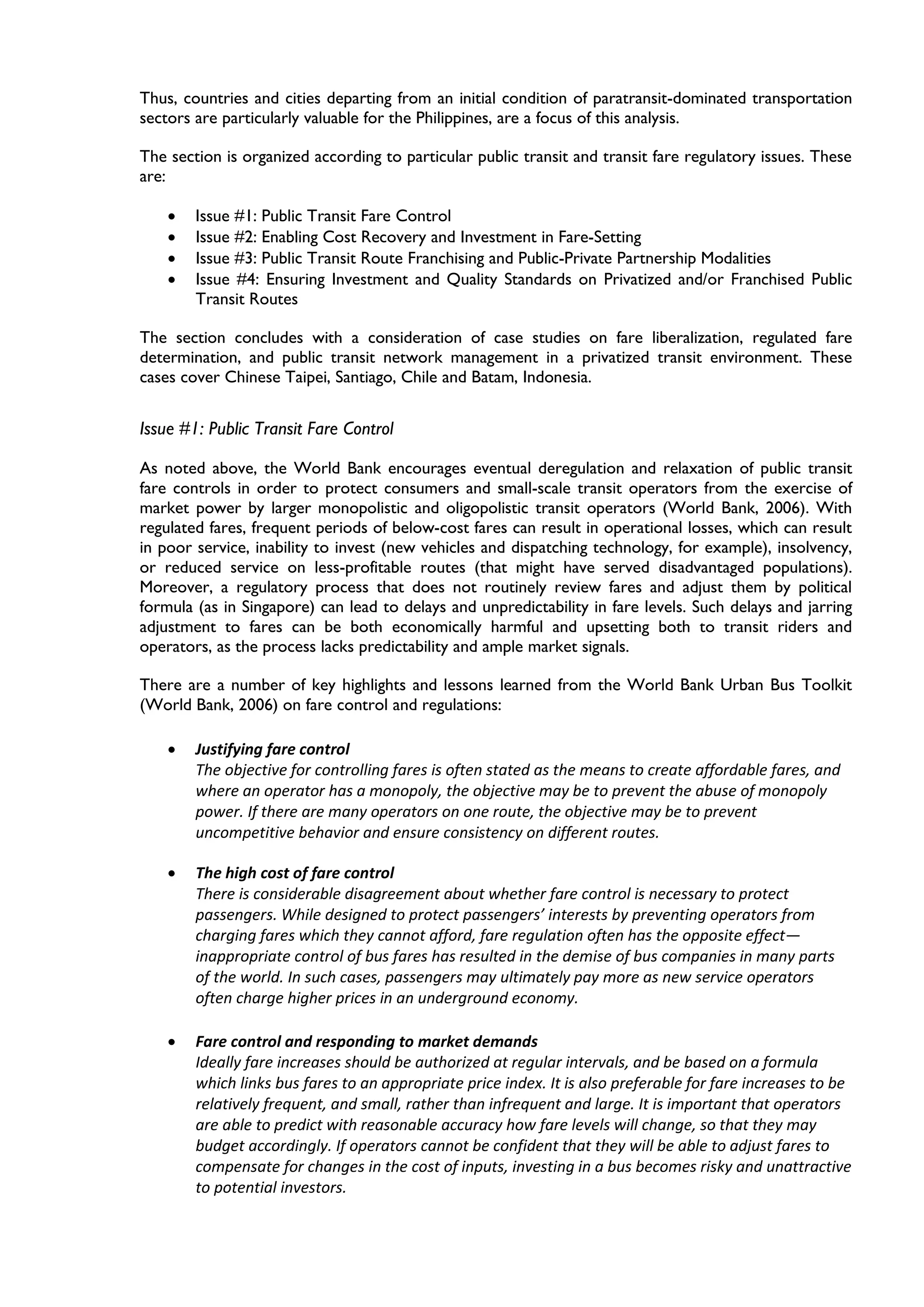 Thus, countries and cities departing from an initial condition of paratransit-dominated transportation
sectors are particularly valuable for the Philippines, are a focus of this analysis.
The section is organized according to particular public transit and transit fare regulatory issues. These
are:
• Issue #1: Public Transit Fare Control
• Issue #2: Enabling Cost Recovery and Investment in Fare-Setting
• Issue #3: Public Transit Route Franchising and Public-Private Partnership Modalities
• Issue #4: Ensuring Investment and Quality Standards on Privatized and/or Franchised Public
Transit Routes
The section concludes with a consideration of case studies on fare liberalization, regulated fare
determination, and public transit network management in a privatized transit environment. These
cases cover Chinese Taipei, Santiago, Chile and Batam, Indonesia.
Issue #1: Public Transit Fare Control
As noted above, the World Bank encourages eventual deregulation and relaxation of public transit
fare controls in order to protect consumers and small-scale transit operators from the exercise of
market power by larger monopolistic and oligopolistic transit operators (World Bank, 2006). With
regulated fares, frequent periods of below-cost fares can result in operational losses, which can result
in poor service, inability to invest (new vehicles and dispatching technology, for example), insolvency,
or reduced service on less-profitable routes (that might have served disadvantaged populations).
Moreover, a regulatory process that does not routinely review fares and adjust them by political
formula (as in Singapore) can lead to delays and unpredictability in fare levels. Such delays and jarring
adjustment to fares can be both economically harmful and upsetting both to transit riders and
operators, as the process lacks predictability and ample market signals.
There are a number of key highlights and lessons learned from the World Bank Urban Bus Toolkit
(World Bank, 2006) on fare control and regulations:
• Justifying fare control
The objective for controlling fares is often stated as the means to create affordable fares, and
where an operator has a monopoly, the objective may be to prevent the abuse of monopoly
power. If there are many operators on one route, the objective may be to prevent
uncompetitive behavior and ensure consistency on different routes.
• The high cost of fare control
There is considerable disagreement about whether fare control is necessary to protect
passengers. While designed to protect passengers’ interests by preventing operators from
charging fares which they cannot afford, fare regulation often has the opposite effect—
inappropriate control of bus fares has resulted in the demise of bus companies in many parts
of the world. In such cases, passengers may ultimately pay more as new service operators
often charge higher prices in an underground economy.
• Fare control and responding to market demands
Ideally fare increases should be authorized at regular intervals, and be based on a formula
which links bus fares to an appropriate price index. It is also preferable for fare increases to be
relatively frequent, and small, rather than infrequent and large. It is important that operators
are able to predict with reasonable accuracy how fare levels will change, so that they may
budget accordingly. If operators cannot be confident that they will be able to adjust fares to
compensate for changes in the cost of inputs, investing in a bus becomes risky and unattractive
to potential investors.
 