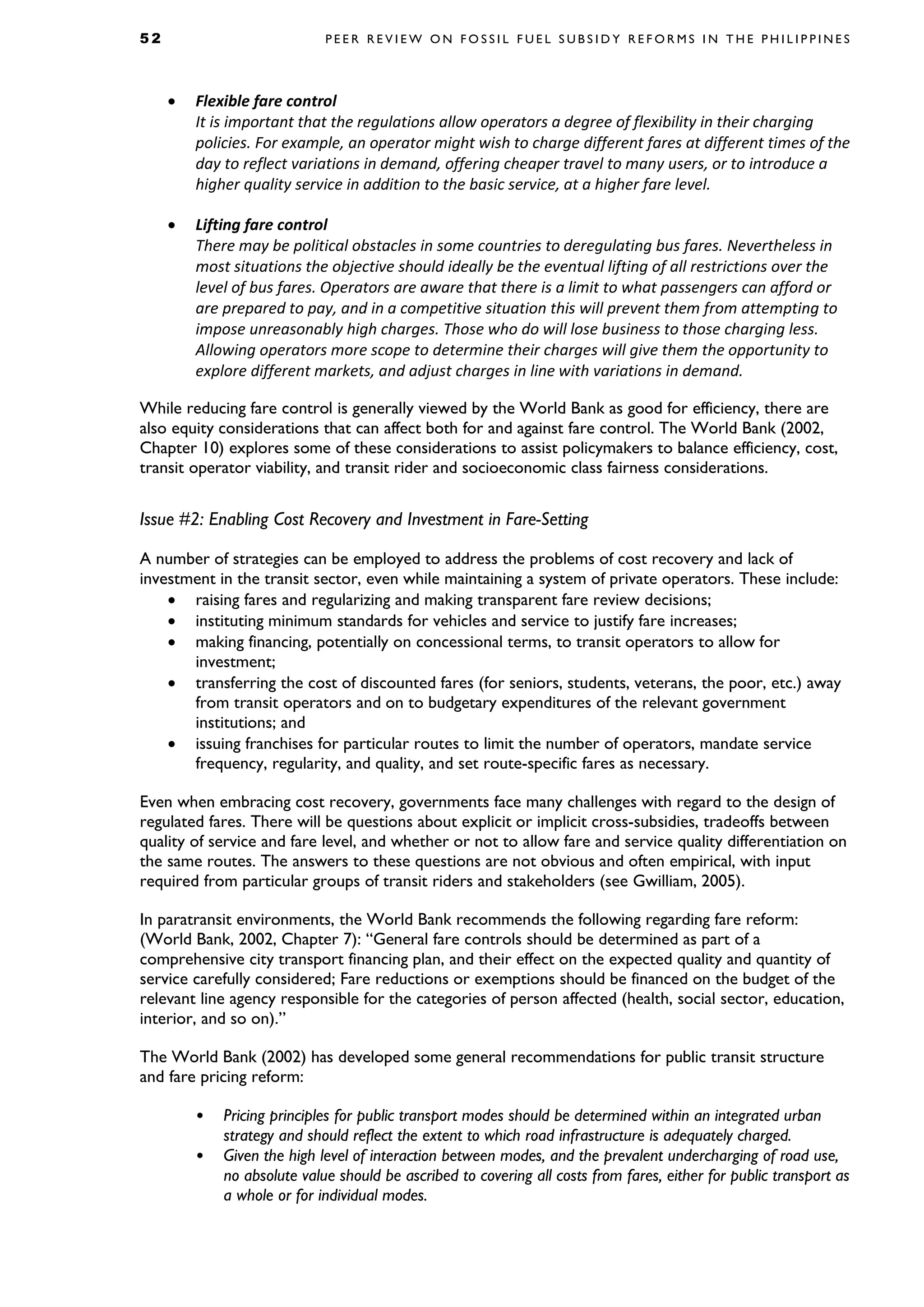 5 2 P E E R R E V I E W O N F O S S I L F U E L S U B S I D Y R E F O R M S I N T H E P H I L I P P I N E S
• Flexible fare control
It is important that the regulations allow operators a degree of flexibility in their charging
policies. For example, an operator might wish to charge different fares at different times of the
day to reflect variations in demand, offering cheaper travel to many users, or to introduce a
higher quality service in addition to the basic service, at a higher fare level.
• Lifting fare control
There may be political obstacles in some countries to deregulating bus fares. Nevertheless in
most situations the objective should ideally be the eventual lifting of all restrictions over the
level of bus fares. Operators are aware that there is a limit to what passengers can afford or
are prepared to pay, and in a competitive situation this will prevent them from attempting to
impose unreasonably high charges. Those who do will lose business to those charging less.
Allowing operators more scope to determine their charges will give them the opportunity to
explore different markets, and adjust charges in line with variations in demand.
While reducing fare control is generally viewed by the World Bank as good for efficiency, there are
also equity considerations that can affect both for and against fare control. The World Bank (2002,
Chapter 10) explores some of these considerations to assist policymakers to balance efficiency, cost,
transit operator viability, and transit rider and socioeconomic class fairness considerations.
Issue #2: Enabling Cost Recovery and Investment in Fare-Setting
A number of strategies can be employed to address the problems of cost recovery and lack of
investment in the transit sector, even while maintaining a system of private operators. These include:
• raising fares and regularizing and making transparent fare review decisions;
• instituting minimum standards for vehicles and service to justify fare increases;
• making financing, potentially on concessional terms, to transit operators to allow for
investment;
• transferring the cost of discounted fares (for seniors, students, veterans, the poor, etc.) away
from transit operators and on to budgetary expenditures of the relevant government
institutions; and
• issuing franchises for particular routes to limit the number of operators, mandate service
frequency, regularity, and quality, and set route-specific fares as necessary.
Even when embracing cost recovery, governments face many challenges with regard to the design of
regulated fares. There will be questions about explicit or implicit cross-subsidies, tradeoffs between
quality of service and fare level, and whether or not to allow fare and service quality differentiation on
the same routes. The answers to these questions are not obvious and often empirical, with input
required from particular groups of transit riders and stakeholders (see Gwilliam, 2005).
In paratransit environments, the World Bank recommends the following regarding fare reform:
(World Bank, 2002, Chapter 7): “General fare controls should be determined as part of a
comprehensive city transport financing plan, and their effect on the expected quality and quantity of
service carefully considered; Fare reductions or exemptions should be financed on the budget of the
relevant line agency responsible for the categories of person affected (health, social sector, education,
interior, and so on).”
The World Bank (2002) has developed some general recommendations for public transit structure
and fare pricing reform:
• Pricing principles for public transport modes should be determined within an integrated urban
strategy and should reflect the extent to which road infrastructure is adequately charged.
• Given the high level of interaction between modes, and the prevalent undercharging of road use,
no absolute value should be ascribed to covering all costs from fares, either for public transport as
a whole or for individual modes.
 