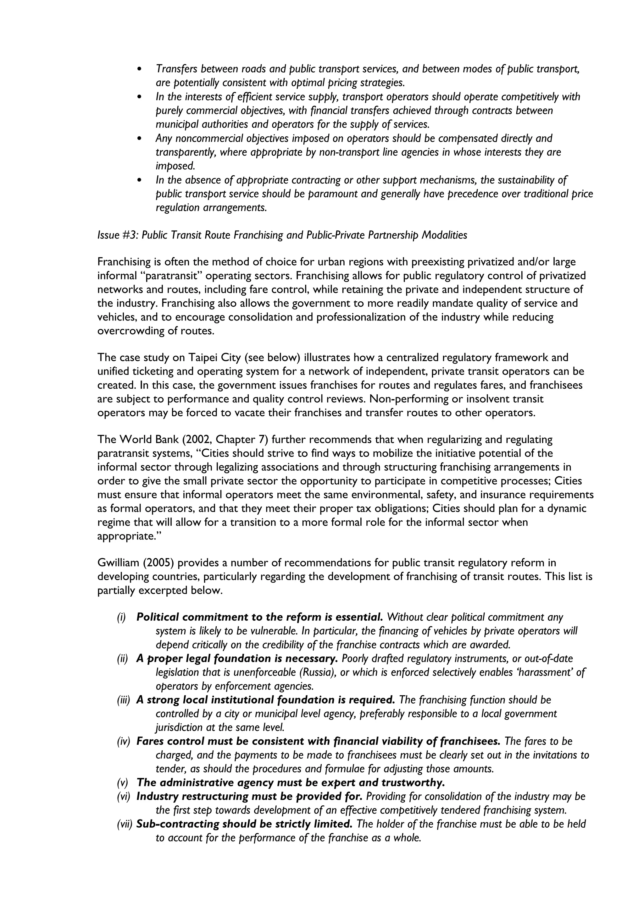 • Transfers between roads and public transport services, and between modes of public transport,
are potentially consistent with optimal pricing strategies.
• In the interests of efficient service supply, transport operators should operate competitively with
purely commercial objectives, with financial transfers achieved through contracts between
municipal authorities and operators for the supply of services.
• Any noncommercial objectives imposed on operators should be compensated directly and
transparently, where appropriate by non-transport line agencies in whose interests they are
imposed.
• In the absence of appropriate contracting or other support mechanisms, the sustainability of
public transport service should be paramount and generally have precedence over traditional price
regulation arrangements.
Issue #3: Public Transit Route Franchising and Public-Private Partnership Modalities
Franchising is often the method of choice for urban regions with preexisting privatized and/or large
informal “paratransit” operating sectors. Franchising allows for public regulatory control of privatized
networks and routes, including fare control, while retaining the private and independent structure of
the industry. Franchising also allows the government to more readily mandate quality of service and
vehicles, and to encourage consolidation and professionalization of the industry while reducing
overcrowding of routes.
The case study on Taipei City (see below) illustrates how a centralized regulatory framework and
unified ticketing and operating system for a network of independent, private transit operators can be
created. In this case, the government issues franchises for routes and regulates fares, and franchisees
are subject to performance and quality control reviews. Non-performing or insolvent transit
operators may be forced to vacate their franchises and transfer routes to other operators.
The World Bank (2002, Chapter 7) further recommends that when regularizing and regulating
paratransit systems, “Cities should strive to find ways to mobilize the initiative potential of the
informal sector through legalizing associations and through structuring franchising arrangements in
order to give the small private sector the opportunity to participate in competitive processes; Cities
must ensure that informal operators meet the same environmental, safety, and insurance requirements
as formal operators, and that they meet their proper tax obligations; Cities should plan for a dynamic
regime that will allow for a transition to a more formal role for the informal sector when
appropriate.”
Gwilliam (2005) provides a number of recommendations for public transit regulatory reform in
developing countries, particularly regarding the development of franchising of transit routes. This list is
partially excerpted below.
(i) Political commitment to the reform is essential. Without clear political commitment any
system is likely to be vulnerable. In particular, the financing of vehicles by private operators will
depend critically on the credibility of the franchise contracts which are awarded.
(ii) A proper legal foundation is necessary. Poorly drafted regulatory instruments, or out-of-date
legislation that is unenforceable (Russia), or which is enforced selectively enables ‘harassment’ of
operators by enforcement agencies.
(iii) A strong local institutional foundation is required. The franchising function should be
controlled by a city or municipal level agency, preferably responsible to a local government
jurisdiction at the same level.
(iv) Fares control must be consistent with financial viability of franchisees. The fares to be
charged, and the payments to be made to franchisees must be clearly set out in the invitations to
tender, as should the procedures and formulae for adjusting those amounts.
(v) The administrative agency must be expert and trustworthy.
(vi) Industry restructuring must be provided for. Providing for consolidation of the industry may be
the first step towards development of an effective competitively tendered franchising system.
(vii) Sub-contracting should be strictly limited. The holder of the franchise must be able to be held
to account for the performance of the franchise as a whole.
 