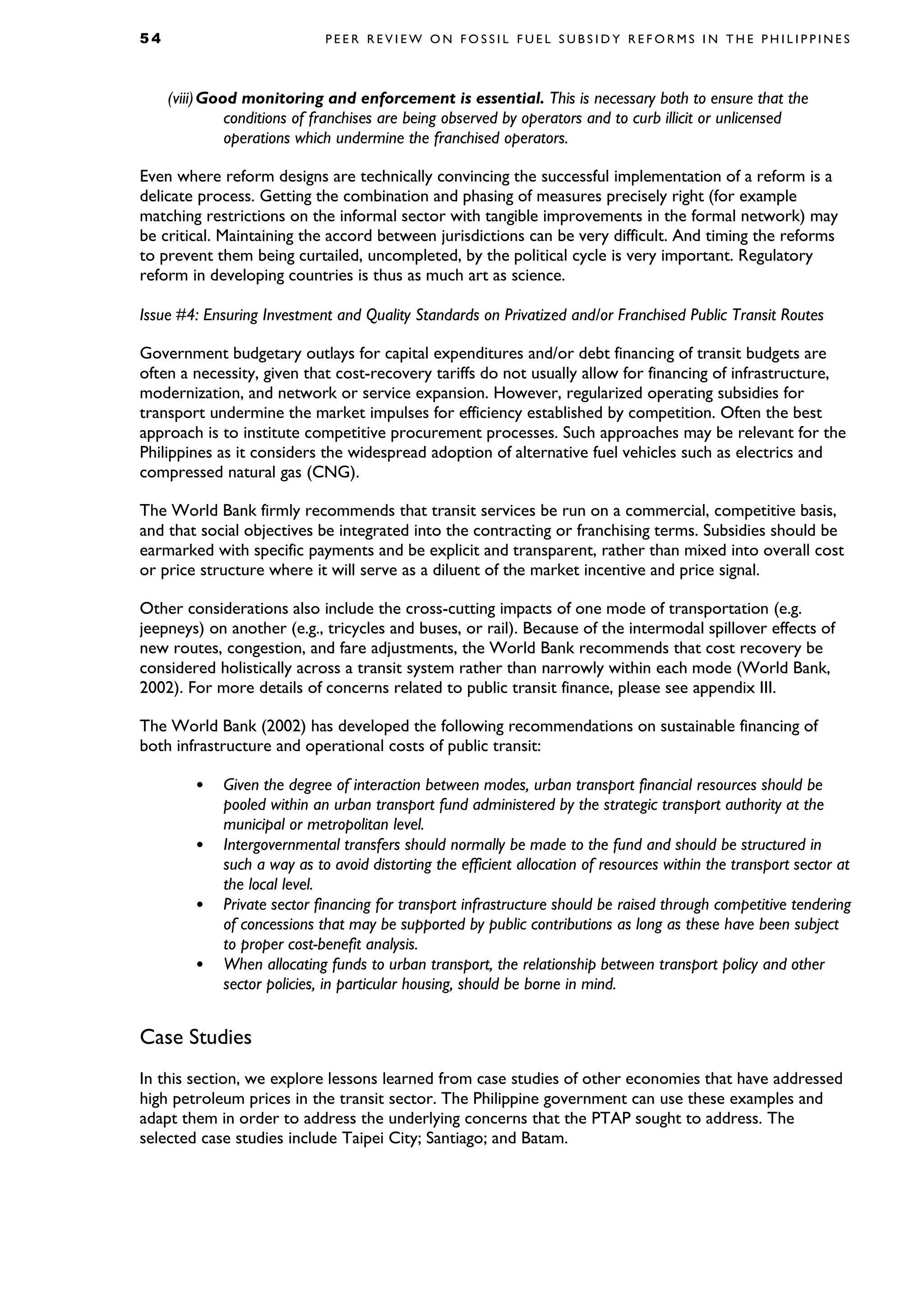 5 4 P E E R R E V I E W O N F O S S I L F U E L S U B S I D Y R E F O R M S I N T H E P H I L I P P I N E S
(viii)Good monitoring and enforcement is essential. This is necessary both to ensure that the
conditions of franchises are being observed by operators and to curb illicit or unlicensed
operations which undermine the franchised operators.
Even where reform designs are technically convincing the successful implementation of a reform is a
delicate process. Getting the combination and phasing of measures precisely right (for example
matching restrictions on the informal sector with tangible improvements in the formal network) may
be critical. Maintaining the accord between jurisdictions can be very difficult. And timing the reforms
to prevent them being curtailed, uncompleted, by the political cycle is very important. Regulatory
reform in developing countries is thus as much art as science.
Issue #4: Ensuring Investment and Quality Standards on Privatized and/or Franchised Public Transit Routes
Government budgetary outlays for capital expenditures and/or debt financing of transit budgets are
often a necessity, given that cost-recovery tariffs do not usually allow for financing of infrastructure,
modernization, and network or service expansion. However, regularized operating subsidies for
transport undermine the market impulses for efficiency established by competition. Often the best
approach is to institute competitive procurement processes. Such approaches may be relevant for the
Philippines as it considers the widespread adoption of alternative fuel vehicles such as electrics and
compressed natural gas (CNG).
The World Bank firmly recommends that transit services be run on a commercial, competitive basis,
and that social objectives be integrated into the contracting or franchising terms. Subsidies should be
earmarked with specific payments and be explicit and transparent, rather than mixed into overall cost
or price structure where it will serve as a diluent of the market incentive and price signal.
Other considerations also include the cross-cutting impacts of one mode of transportation (e.g.
jeepneys) on another (e.g., tricycles and buses, or rail). Because of the intermodal spillover effects of
new routes, congestion, and fare adjustments, the World Bank recommends that cost recovery be
considered holistically across a transit system rather than narrowly within each mode (World Bank,
2002). For more details of concerns related to public transit finance, please see appendix III.
The World Bank (2002) has developed the following recommendations on sustainable financing of
both infrastructure and operational costs of public transit:
• Given the degree of interaction between modes, urban transport financial resources should be
pooled within an urban transport fund administered by the strategic transport authority at the
municipal or metropolitan level.
• Intergovernmental transfers should normally be made to the fund and should be structured in
such a way as to avoid distorting the efficient allocation of resources within the transport sector at
the local level.
• Private sector financing for transport infrastructure should be raised through competitive tendering
of concessions that may be supported by public contributions as long as these have been subject
to proper cost-benefit analysis.
• When allocating funds to urban transport, the relationship between transport policy and other
sector policies, in particular housing, should be borne in mind.
Case Studies
In this section, we explore lessons learned from case studies of other economies that have addressed
high petroleum prices in the transit sector. The Philippine government can use these examples and
adapt them in order to address the underlying concerns that the PTAP sought to address. The
selected case studies include Taipei City; Santiago; and Batam.
 