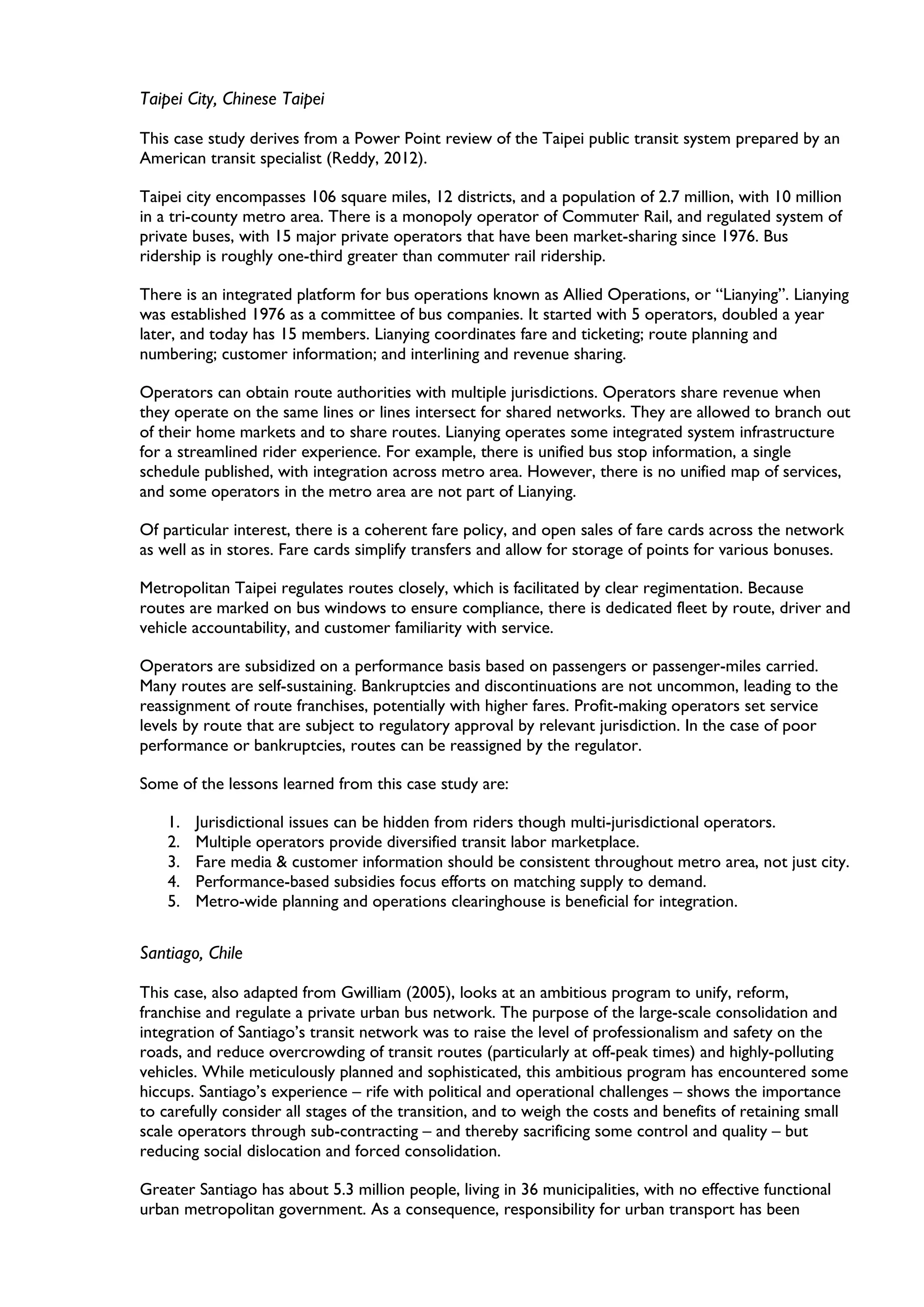 Taipei City, Chinese Taipei
This case study derives from a Power Point review of the Taipei public transit system prepared by an
American transit specialist (Reddy, 2012).
Taipei city encompasses 106 square miles, 12 districts, and a population of 2.7 million, with 10 million
in a tri-county metro area. There is a monopoly operator of Commuter Rail, and regulated system of
private buses, with 15 major private operators that have been market-sharing since 1976. Bus
ridership is roughly one-third greater than commuter rail ridership.
There is an integrated platform for bus operations known as Allied Operations, or “Lianying”. Lianying
was established 1976 as a committee of bus companies. It started with 5 operators, doubled a year
later, and today has 15 members. Lianying coordinates fare and ticketing; route planning and
numbering; customer information; and interlining and revenue sharing.
Operators can obtain route authorities with multiple jurisdictions. Operators share revenue when
they operate on the same lines or lines intersect for shared networks. They are allowed to branch out
of their home markets and to share routes. Lianying operates some integrated system infrastructure
for a streamlined rider experience. For example, there is unified bus stop information, a single
schedule published, with integration across metro area. However, there is no unified map of services,
and some operators in the metro area are not part of Lianying.
Of particular interest, there is a coherent fare policy, and open sales of fare cards across the network
as well as in stores. Fare cards simplify transfers and allow for storage of points for various bonuses.
Metropolitan Taipei regulates routes closely, which is facilitated by clear regimentation. Because
routes are marked on bus windows to ensure compliance, there is dedicated fleet by route, driver and
vehicle accountability, and customer familiarity with service.
Operators are subsidized on a performance basis based on passengers or passenger-miles carried.
Many routes are self-sustaining. Bankruptcies and discontinuations are not uncommon, leading to the
reassignment of route franchises, potentially with higher fares. Profit-making operators set service
levels by route that are subject to regulatory approval by relevant jurisdiction. In the case of poor
performance or bankruptcies, routes can be reassigned by the regulator.
Some of the lessons learned from this case study are:
1. Jurisdictional issues can be hidden from riders though multi-jurisdictional operators.
2. Multiple operators provide diversified transit labor marketplace.
3. Fare media & customer information should be consistent throughout metro area, not just city.
4. Performance-based subsidies focus efforts on matching supply to demand.
5. Metro-wide planning and operations clearinghouse is beneficial for integration.
Santiago, Chile
This case, also adapted from Gwilliam (2005), looks at an ambitious program to unify, reform,
franchise and regulate a private urban bus network. The purpose of the large-scale consolidation and
integration of Santiago’s transit network was to raise the level of professionalism and safety on the
roads, and reduce overcrowding of transit routes (particularly at off-peak times) and highly-polluting
vehicles. While meticulously planned and sophisticated, this ambitious program has encountered some
hiccups. Santiago’s experience – rife with political and operational challenges – shows the importance
to carefully consider all stages of the transition, and to weigh the costs and benefits of retaining small
scale operators through sub-contracting – and thereby sacrificing some control and quality – but
reducing social dislocation and forced consolidation.
Greater Santiago has about 5.3 million people, living in 36 municipalities, with no effective functional
urban metropolitan government. As a consequence, responsibility for urban transport has been
 