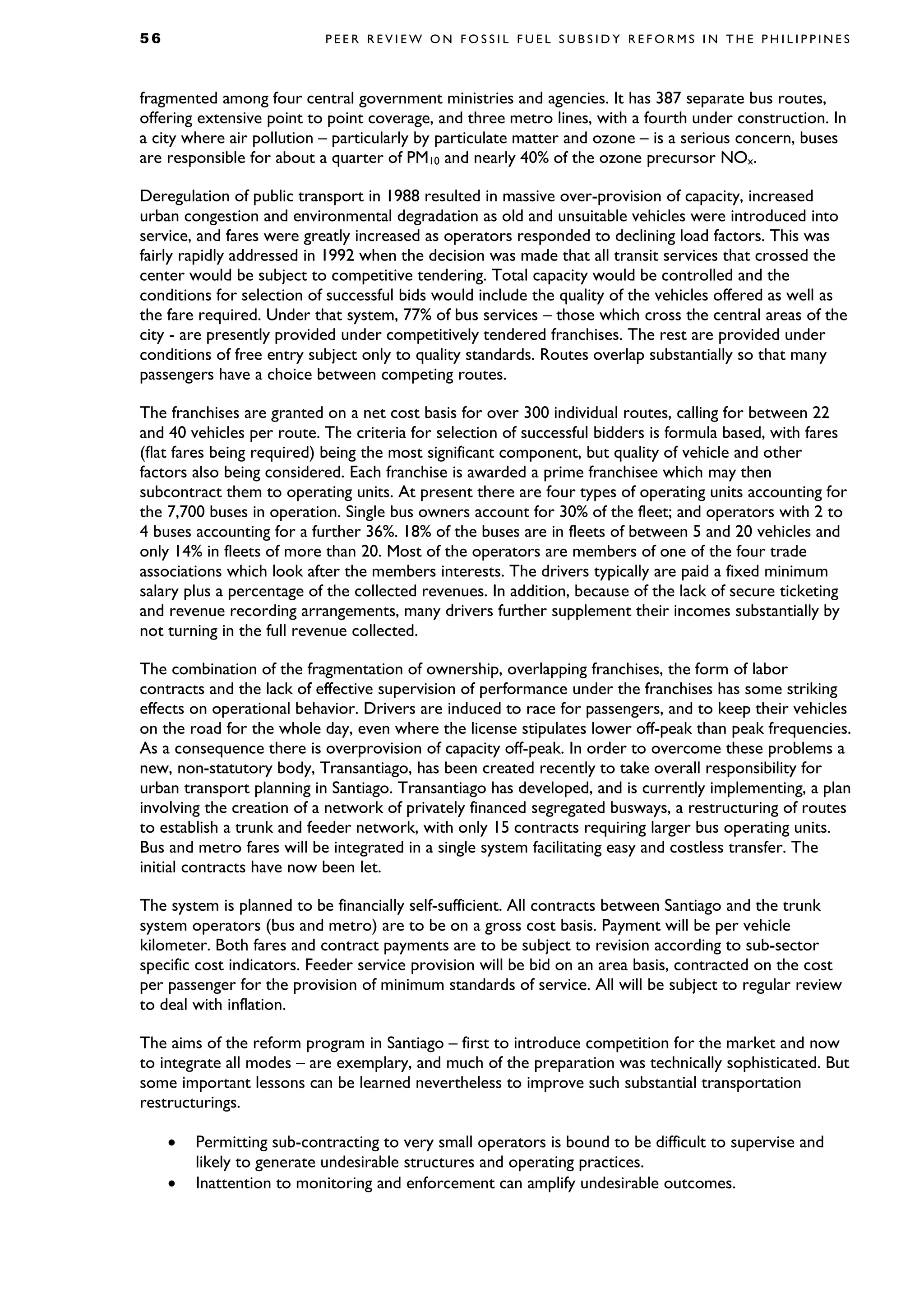 5 6 P E E R R E V I E W O N F O S S I L F U E L S U B S I D Y R E F O R M S I N T H E P H I L I P P I N E S
fragmented among four central government ministries and agencies. It has 387 separate bus routes,
offering extensive point to point coverage, and three metro lines, with a fourth under construction. In
a city where air pollution – particularly by particulate matter and ozone – is a serious concern, buses
are responsible for about a quarter of PM10 and nearly 40% of the ozone precursor NOx.
Deregulation of public transport in 1988 resulted in massive over-provision of capacity, increased
urban congestion and environmental degradation as old and unsuitable vehicles were introduced into
service, and fares were greatly increased as operators responded to declining load factors. This was
fairly rapidly addressed in 1992 when the decision was made that all transit services that crossed the
center would be subject to competitive tendering. Total capacity would be controlled and the
conditions for selection of successful bids would include the quality of the vehicles offered as well as
the fare required. Under that system, 77% of bus services – those which cross the central areas of the
city - are presently provided under competitively tendered franchises. The rest are provided under
conditions of free entry subject only to quality standards. Routes overlap substantially so that many
passengers have a choice between competing routes.
The franchises are granted on a net cost basis for over 300 individual routes, calling for between 22
and 40 vehicles per route. The criteria for selection of successful bidders is formula based, with fares
(flat fares being required) being the most significant component, but quality of vehicle and other
factors also being considered. Each franchise is awarded a prime franchisee which may then
subcontract them to operating units. At present there are four types of operating units accounting for
the 7,700 buses in operation. Single bus owners account for 30% of the fleet; and operators with 2 to
4 buses accounting for a further 36%. 18% of the buses are in fleets of between 5 and 20 vehicles and
only 14% in fleets of more than 20. Most of the operators are members of one of the four trade
associations which look after the members interests. The drivers typically are paid a fixed minimum
salary plus a percentage of the collected revenues. In addition, because of the lack of secure ticketing
and revenue recording arrangements, many drivers further supplement their incomes substantially by
not turning in the full revenue collected.
The combination of the fragmentation of ownership, overlapping franchises, the form of labor
contracts and the lack of effective supervision of performance under the franchises has some striking
effects on operational behavior. Drivers are induced to race for passengers, and to keep their vehicles
on the road for the whole day, even where the license stipulates lower off-peak than peak frequencies.
As a consequence there is overprovision of capacity off-peak. In order to overcome these problems a
new, non-statutory body, Transantiago, has been created recently to take overall responsibility for
urban transport planning in Santiago. Transantiago has developed, and is currently implementing, a plan
involving the creation of a network of privately financed segregated busways, a restructuring of routes
to establish a trunk and feeder network, with only 15 contracts requiring larger bus operating units.
Bus and metro fares will be integrated in a single system facilitating easy and costless transfer. The
initial contracts have now been let.
The system is planned to be financially self-sufficient. All contracts between Santiago and the trunk
system operators (bus and metro) are to be on a gross cost basis. Payment will be per vehicle
kilometer. Both fares and contract payments are to be subject to revision according to sub-sector
specific cost indicators. Feeder service provision will be bid on an area basis, contracted on the cost
per passenger for the provision of minimum standards of service. All will be subject to regular review
to deal with inflation.
The aims of the reform program in Santiago – first to introduce competition for the market and now
to integrate all modes – are exemplary, and much of the preparation was technically sophisticated. But
some important lessons can be learned nevertheless to improve such substantial transportation
restructurings.
• Permitting sub-contracting to very small operators is bound to be difficult to supervise and
likely to generate undesirable structures and operating practices.
• Inattention to monitoring and enforcement can amplify undesirable outcomes.
 