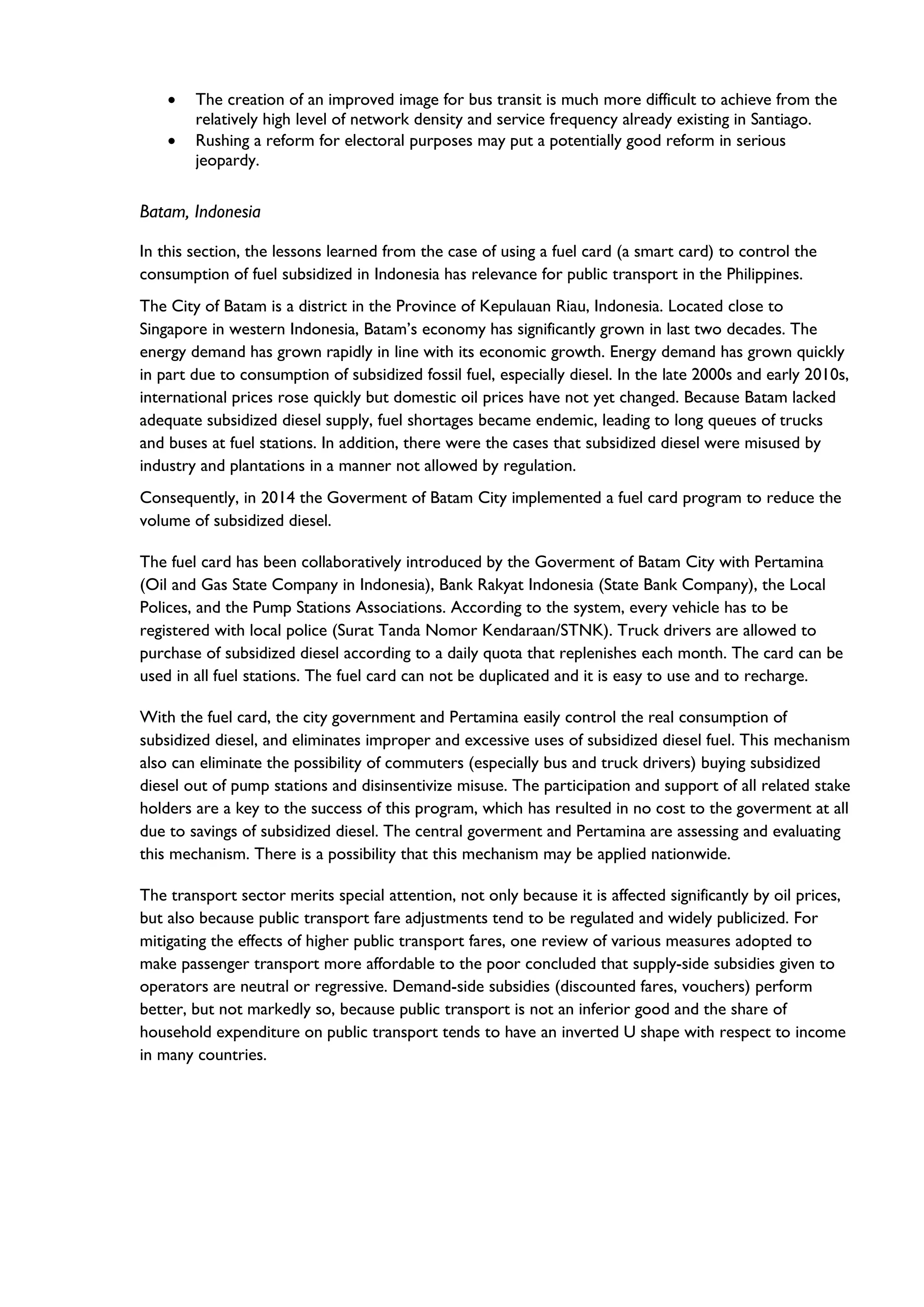 • The creation of an improved image for bus transit is much more difficult to achieve from the
relatively high level of network density and service frequency already existing in Santiago.
• Rushing a reform for electoral purposes may put a potentially good reform in serious
jeopardy.
Batam, Indonesia
In this section, the lessons learned from the case of using a fuel card (a smart card) to control the
consumption of fuel subsidized in Indonesia has relevance for public transport in the Philippines.
The City of Batam is a district in the Province of Kepulauan Riau, Indonesia. Located close to
Singapore in western Indonesia, Batam’s economy has significantly grown in last two decades. The
energy demand has grown rapidly in line with its economic growth. Energy demand has grown quickly
in part due to consumption of subsidized fossil fuel, especially diesel. In the late 2000s and early 2010s,
international prices rose quickly but domestic oil prices have not yet changed. Because Batam lacked
adequate subsidized diesel supply, fuel shortages became endemic, leading to long queues of trucks
and buses at fuel stations. In addition, there were the cases that subsidized diesel were misused by
industry and plantations in a manner not allowed by regulation.
Consequently, in 2014 the Goverment of Batam City implemented a fuel card program to reduce the
volume of subsidized diesel.
The fuel card has been collaboratively introduced by the Goverment of Batam City with Pertamina
(Oil and Gas State Company in Indonesia), Bank Rakyat Indonesia (State Bank Company), the Local
Polices, and the Pump Stations Associations. According to the system, every vehicle has to be
registered with local police (Surat Tanda Nomor Kendaraan/STNK). Truck drivers are allowed to
purchase of subsidized diesel according to a daily quota that replenishes each month. The card can be
used in all fuel stations. The fuel card can not be duplicated and it is easy to use and to recharge.
With the fuel card, the city government and Pertamina easily control the real consumption of
subsidized diesel, and eliminates improper and excessive uses of subsidized diesel fuel. This mechanism
also can eliminate the possibility of commuters (especially bus and truck drivers) buying subsidized
diesel out of pump stations and disinsentivize misuse. The participation and support of all related stake
holders are a key to the success of this program, which has resulted in no cost to the goverment at all
due to savings of subsidized diesel. The central goverment and Pertamina are assessing and evaluating
this mechanism. There is a possibility that this mechanism may be applied nationwide.
The transport sector merits special attention, not only because it is affected significantly by oil prices,
but also because public transport fare adjustments tend to be regulated and widely publicized. For
mitigating the effects of higher public transport fares, one review of various measures adopted to
make passenger transport more affordable to the poor concluded that supply-side subsidies given to
operators are neutral or regressive. Demand-side subsidies (discounted fares, vouchers) perform
better, but not markedly so, because public transport is not an inferior good and the share of
household expenditure on public transport tends to have an inverted U shape with respect to income
in many countries.
 