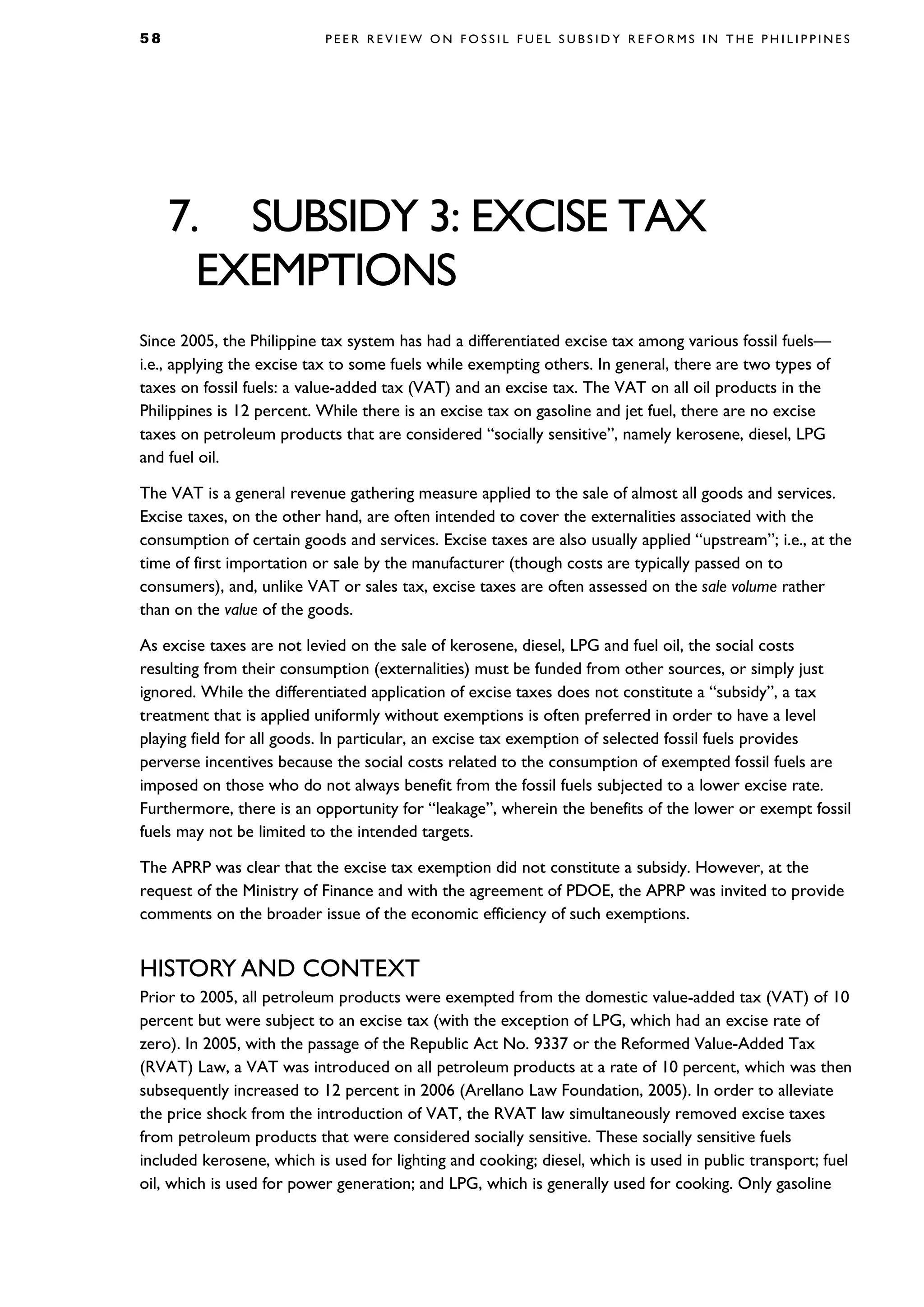 5 8 P E E R R E V I E W O N F O S S I L F U E L S U B S I D Y R E F O R M S I N T H E P H I L I P P I N E S
7. SUBSIDY 3: EXCISE TAX
EXEMPTIONS
Since 2005, the Philippine tax system has had a differentiated excise tax among various fossil fuels—
i.e., applying the excise tax to some fuels while exempting others. In general, there are two types of
taxes on fossil fuels: a value-added tax (VAT) and an excise tax. The VAT on all oil products in the
Philippines is 12 percent. While there is an excise tax on gasoline and jet fuel, there are no excise
taxes on petroleum products that are considered “socially sensitive”, namely kerosene, diesel, LPG
and fuel oil.
The VAT is a general revenue gathering measure applied to the sale of almost all goods and services.
Excise taxes, on the other hand, are often intended to cover the externalities associated with the
consumption of certain goods and services. Excise taxes are also usually applied “upstream”; i.e., at the
time of first importation or sale by the manufacturer (though costs are typically passed on to
consumers), and, unlike VAT or sales tax, excise taxes are often assessed on the sale volume rather
than on the value of the goods.
As excise taxes are not levied on the sale of kerosene, diesel, LPG and fuel oil, the social costs
resulting from their consumption (externalities) must be funded from other sources, or simply just
ignored. While the differentiated application of excise taxes does not constitute a “subsidy”, a tax
treatment that is applied uniformly without exemptions is often preferred in order to have a level
playing field for all goods. In particular, an excise tax exemption of selected fossil fuels provides
perverse incentives because the social costs related to the consumption of exempted fossil fuels are
imposed on those who do not always benefit from the fossil fuels subjected to a lower excise rate.
Furthermore, there is an opportunity for “leakage”, wherein the benefits of the lower or exempt fossil
fuels may not be limited to the intended targets.
The APRP was clear that the excise tax exemption did not constitute a subsidy. However, at the
request of the Ministry of Finance and with the agreement of PDOE, the APRP was invited to provide
comments on the broader issue of the economic efficiency of such exemptions.
HISTORY AND CONTEXT
Prior to 2005, all petroleum products were exempted from the domestic value-added tax (VAT) of 10
percent but were subject to an excise tax (with the exception of LPG, which had an excise rate of
zero). In 2005, with the passage of the Republic Act No. 9337 or the Reformed Value-Added Tax
(RVAT) Law, a VAT was introduced on all petroleum products at a rate of 10 percent, which was then
subsequently increased to 12 percent in 2006 (Arellano Law Foundation, 2005). In order to alleviate
the price shock from the introduction of VAT, the RVAT law simultaneously removed excise taxes
from petroleum products that were considered socially sensitive. These socially sensitive fuels
included kerosene, which is used for lighting and cooking; diesel, which is used in public transport; fuel
oil, which is used for power generation; and LPG, which is generally used for cooking. Only gasoline
 
