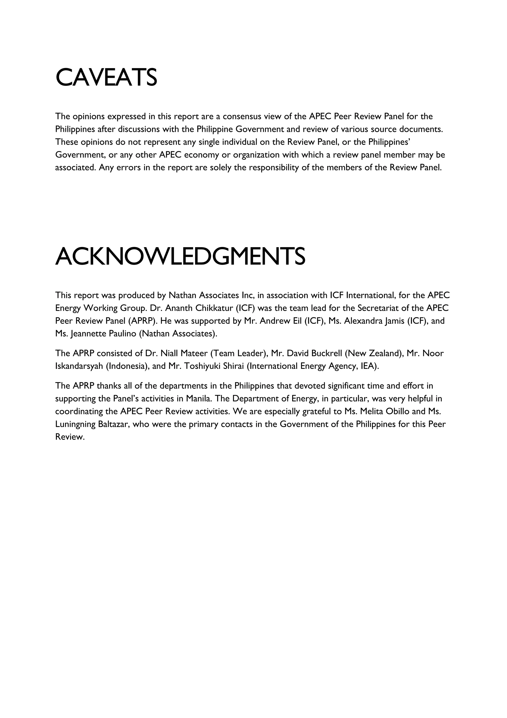CAVEATS
The opinions expressed in this report are a consensus view of the APEC Peer Review Panel for the
Philippines after discussions with the Philippine Government and review of various source documents.
These opinions do not represent any single individual on the Review Panel, or the Philippines’
Government, or any other APEC economy or organization with which a review panel member may be
associated. Any errors in the report are solely the responsibility of the members of the Review Panel.
ACKNOWLEDGMENTS
This report was produced by Nathan Associates Inc, in association with ICF International, for the APEC
Energy Working Group. Dr. Ananth Chikkatur (ICF) was the team lead for the Secretariat of the APEC
Peer Review Panel (APRP). He was supported by Mr. Andrew Eil (ICF), Ms. Alexandra Jamis (ICF), and
Ms. Jeannette Paulino (Nathan Associates).
The APRP consisted of Dr. Niall Mateer (Team Leader), Mr. David Buckrell (New Zealand), Mr. Noor
Iskandarsyah (Indonesia), and Mr. Toshiyuki Shirai (International Energy Agency, IEA).
The APRP thanks all of the departments in the Philippines that devoted significant time and effort in
supporting the Panel’s activities in Manila. The Department of Energy, in particular, was very helpful in
coordinating the APEC Peer Review activities. We are especially grateful to Ms. Melita Obillo and Ms.
Luningning Baltazar, who were the primary contacts in the Government of the Philippines for this Peer
Review.
 