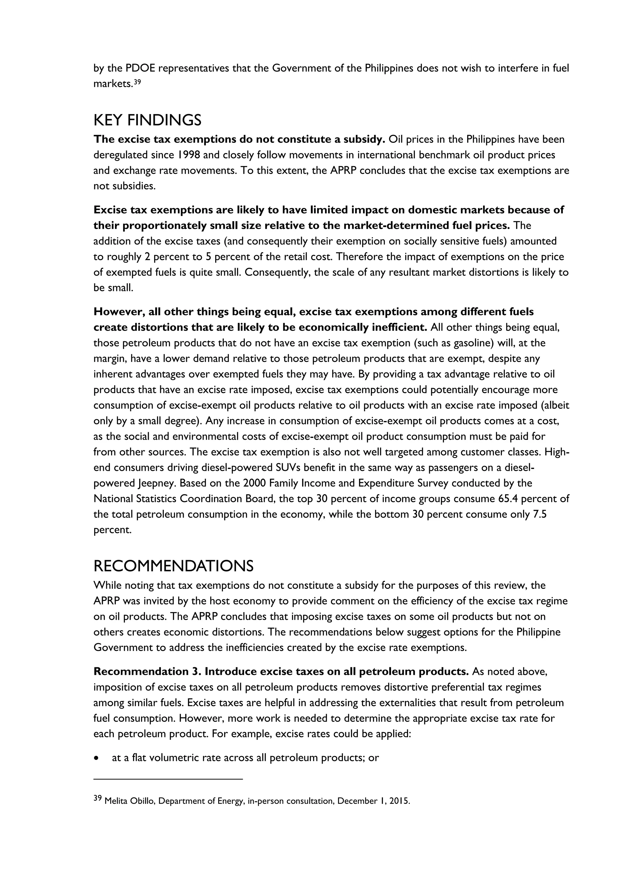 by the PDOE representatives that the Government of the Philippines does not wish to interfere in fuel
markets.39
KEY FINDINGS
The excise tax exemptions do not constitute a subsidy. Oil prices in the Philippines have been
deregulated since 1998 and closely follow movements in international benchmark oil product prices
and exchange rate movements. To this extent, the APRP concludes that the excise tax exemptions are
not subsidies.
Excise tax exemptions are likely to have limited impact on domestic markets because of
their proportionately small size relative to the market-determined fuel prices. The
addition of the excise taxes (and consequently their exemption on socially sensitive fuels) amounted
to roughly 2 percent to 5 percent of the retail cost. Therefore the impact of exemptions on the price
of exempted fuels is quite small. Consequently, the scale of any resultant market distortions is likely to
be small.
However, all other things being equal, excise tax exemptions among different fuels
create distortions that are likely to be economically inefficient. All other things being equal,
those petroleum products that do not have an excise tax exemption (such as gasoline) will, at the
margin, have a lower demand relative to those petroleum products that are exempt, despite any
inherent advantages over exempted fuels they may have. By providing a tax advantage relative to oil
products that have an excise rate imposed, excise tax exemptions could potentially encourage more
consumption of excise-exempt oil products relative to oil products with an excise rate imposed (albeit
only by a small degree). Any increase in consumption of excise-exempt oil products comes at a cost,
as the social and environmental costs of excise-exempt oil product consumption must be paid for
from other sources. The excise tax exemption is also not well targeted among customer classes. High-
end consumers driving diesel-powered SUVs benefit in the same way as passengers on a diesel-
powered Jeepney. Based on the 2000 Family Income and Expenditure Survey conducted by the
National Statistics Coordination Board, the top 30 percent of income groups consume 65.4 percent of
the total petroleum consumption in the economy, while the bottom 30 percent consume only 7.5
percent.
RECOMMENDATIONS
While noting that tax exemptions do not constitute a subsidy for the purposes of this review, the
APRP was invited by the host economy to provide comment on the efficiency of the excise tax regime
on oil products. The APRP concludes that imposing excise taxes on some oil products but not on
others creates economic distortions. The recommendations below suggest options for the Philippine
Government to address the inefficiencies created by the excise rate exemptions.
Recommendation 3. Introduce excise taxes on all petroleum products. As noted above,
imposition of excise taxes on all petroleum products removes distortive preferential tax regimes
among similar fuels. Excise taxes are helpful in addressing the externalities that result from petroleum
fuel consumption. However, more work is needed to determine the appropriate excise tax rate for
each petroleum product. For example, excise rates could be applied:
• at a flat volumetric rate across all petroleum products; or
39 Melita Obillo, Department of Energy, in-person consultation, December 1, 2015.
 