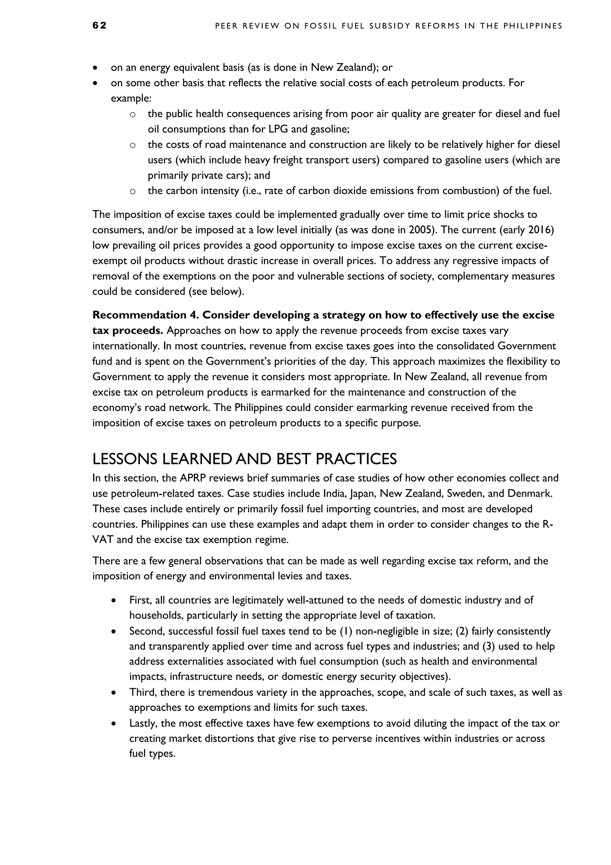 6 2 P E E R R E V I E W O N F O S S I L F U E L S U B S I D Y R E F O R M S I N T H E P H I L I P P I N E S
• on an energy equivalent basis (as is done in New Zealand); or
• on some other basis that reflects the relative social costs of each petroleum products. For
example:
o the public health consequences arising from poor air quality are greater for diesel and fuel
oil consumptions than for LPG and gasoline;
o the costs of road maintenance and construction are likely to be relatively higher for diesel
users (which include heavy freight transport users) compared to gasoline users (which are
primarily private cars); and
o the carbon intensity (i.e., rate of carbon dioxide emissions from combustion) of the fuel.
The imposition of excise taxes could be implemented gradually over time to limit price shocks to
consumers, and/or be imposed at a low level initially (as was done in 2005). The current (early 2016)
low prevailing oil prices provides a good opportunity to impose excise taxes on the current excise-
exempt oil products without drastic increase in overall prices. To address any regressive impacts of
removal of the exemptions on the poor and vulnerable sections of society, complementary measures
could be considered (see below).
Recommendation 4. Consider developing a strategy on how to effectively use the excise
tax proceeds. Approaches on how to apply the revenue proceeds from excise taxes vary
internationally. In most countries, revenue from excise taxes goes into the consolidated Government
fund and is spent on the Government’s priorities of the day. This approach maximizes the flexibility to
Government to apply the revenue it considers most appropriate. In New Zealand, all revenue from
excise tax on petroleum products is earmarked for the maintenance and construction of the
economy’s road network. The Philippines could consider earmarking revenue received from the
imposition of excise taxes on petroleum products to a specific purpose.
LESSONS LEARNED AND BEST PRACTICES
In this section, the APRP reviews brief summaries of case studies of how other economies collect and
use petroleum-related taxes. Case studies include India, Japan, New Zealand, Sweden, and Denmark.
These cases include entirely or primarily fossil fuel importing countries, and most are developed
countries. Philippines can use these examples and adapt them in order to consider changes to the R-
VAT and the excise tax exemption regime.
There are a few general observations that can be made as well regarding excise tax reform, and the
imposition of energy and environmental levies and taxes.
• First, all countries are legitimately well-attuned to the needs of domestic industry and of
households, particularly in setting the appropriate level of taxation.
• Second, successful fossil fuel taxes tend to be (1) non-negligible in size; (2) fairly consistently
and transparently applied over time and across fuel types and industries; and (3) used to help
address externalities associated with fuel consumption (such as health and environmental
impacts, infrastructure needs, or domestic energy security objectives).
• Third, there is tremendous variety in the approaches, scope, and scale of such taxes, as well as
approaches to exemptions and limits for such taxes.
• Lastly, the most effective taxes have few exemptions to avoid diluting the impact of the tax or
creating market distortions that give rise to perverse incentives within industries or across
fuel types.
 