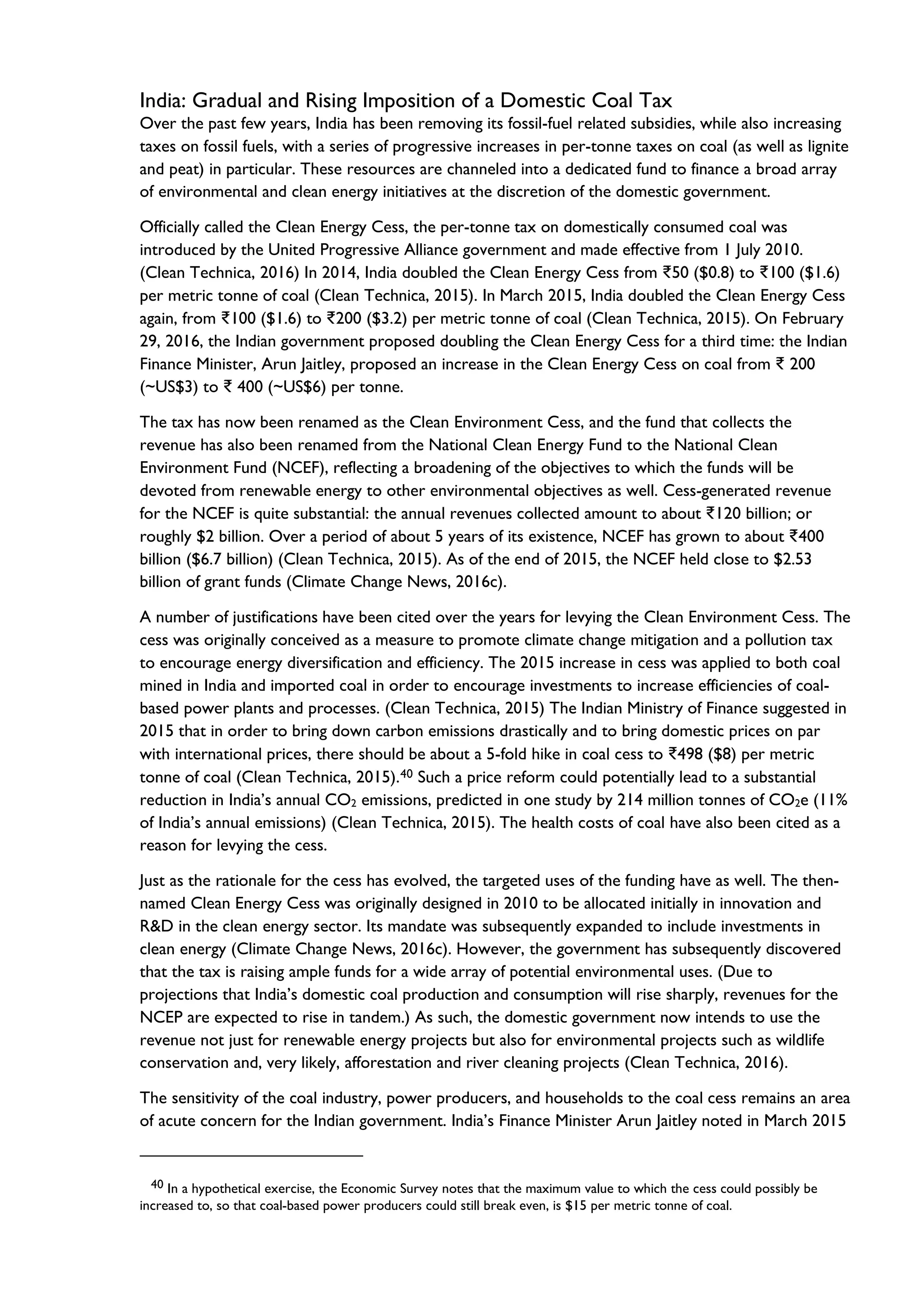 India: Gradual and Rising Imposition of a Domestic Coal Tax
Over the past few years, India has been removing its fossil-fuel related subsidies, while also increasing
taxes on fossil fuels, with a series of progressive increases in per-tonne taxes on coal (as well as lignite
and peat) in particular. These resources are channeled into a dedicated fund to finance a broad array
of environmental and clean energy initiatives at the discretion of the domestic government.
Officially called the Clean Energy Cess, the per-tonne tax on domestically consumed coal was
introduced by the United Progressive Alliance government and made effective from 1 July 2010.
(Clean Technica, 2016) In 2014, India doubled the Clean Energy Cess from ₹50 ($0.8) to ₹100 ($1.6)
per metric tonne of coal (Clean Technica, 2015). In March 2015, India doubled the Clean Energy Cess
again, from ₹100 ($1.6) to ₹200 ($3.2) per metric tonne of coal (Clean Technica, 2015). On February
29, 2016, the Indian government proposed doubling the Clean Energy Cess for a third time: the Indian
Finance Minister, Arun Jaitley, proposed an increase in the Clean Energy Cess on coal from ₹ 200
(~US$3) to ₹ 400 (~US$6) per tonne.
The tax has now been renamed as the Clean Environment Cess, and the fund that collects the
revenue has also been renamed from the National Clean Energy Fund to the National Clean
Environment Fund (NCEF), reflecting a broadening of the objectives to which the funds will be
devoted from renewable energy to other environmental objectives as well. Cess-generated revenue
for the NCEF is quite substantial: the annual revenues collected amount to about ₹120 billion; or
roughly $2 billion. Over a period of about 5 years of its existence, NCEF has grown to about ₹400
billion ($6.7 billion) (Clean Technica, 2015). As of the end of 2015, the NCEF held close to $2.53
billion of grant funds (Climate Change News, 2016c).
A number of justifications have been cited over the years for levying the Clean Environment Cess. The
cess was originally conceived as a measure to promote climate change mitigation and a pollution tax
to encourage energy diversification and efficiency. The 2015 increase in cess was applied to both coal
mined in India and imported coal in order to encourage investments to increase efficiencies of coal-
based power plants and processes. (Clean Technica, 2015) The Indian Ministry of Finance suggested in
2015 that in order to bring down carbon emissions drastically and to bring domestic prices on par
with international prices, there should be about a 5-fold hike in coal cess to ₹498 ($8) per metric
tonne of coal (Clean Technica, 2015).40 Such a price reform could potentially lead to a substantial
reduction in India’s annual CO2 emissions, predicted in one study by 214 million tonnes of CO2e (11%
of India’s annual emissions) (Clean Technica, 2015). The health costs of coal have also been cited as a
reason for levying the cess.
Just as the rationale for the cess has evolved, the targeted uses of the funding have as well. The then-
named Clean Energy Cess was originally designed in 2010 to be allocated initially in innovation and
R&D in the clean energy sector. Its mandate was subsequently expanded to include investments in
clean energy (Climate Change News, 2016c). However, the government has subsequently discovered
that the tax is raising ample funds for a wide array of potential environmental uses. (Due to
projections that India’s domestic coal production and consumption will rise sharply, revenues for the
NCEP are expected to rise in tandem.) As such, the domestic government now intends to use the
revenue not just for renewable energy projects but also for environmental projects such as wildlife
conservation and, very likely, afforestation and river cleaning projects (Clean Technica, 2016).
The sensitivity of the coal industry, power producers, and households to the coal cess remains an area
of acute concern for the Indian government. India’s Finance Minister Arun Jaitley noted in March 2015
40 In a hypothetical exercise, the Economic Survey notes that the maximum value to which the cess could possibly be
increased to, so that coal-based power producers could still break even, is $15 per metric tonne of coal.
 