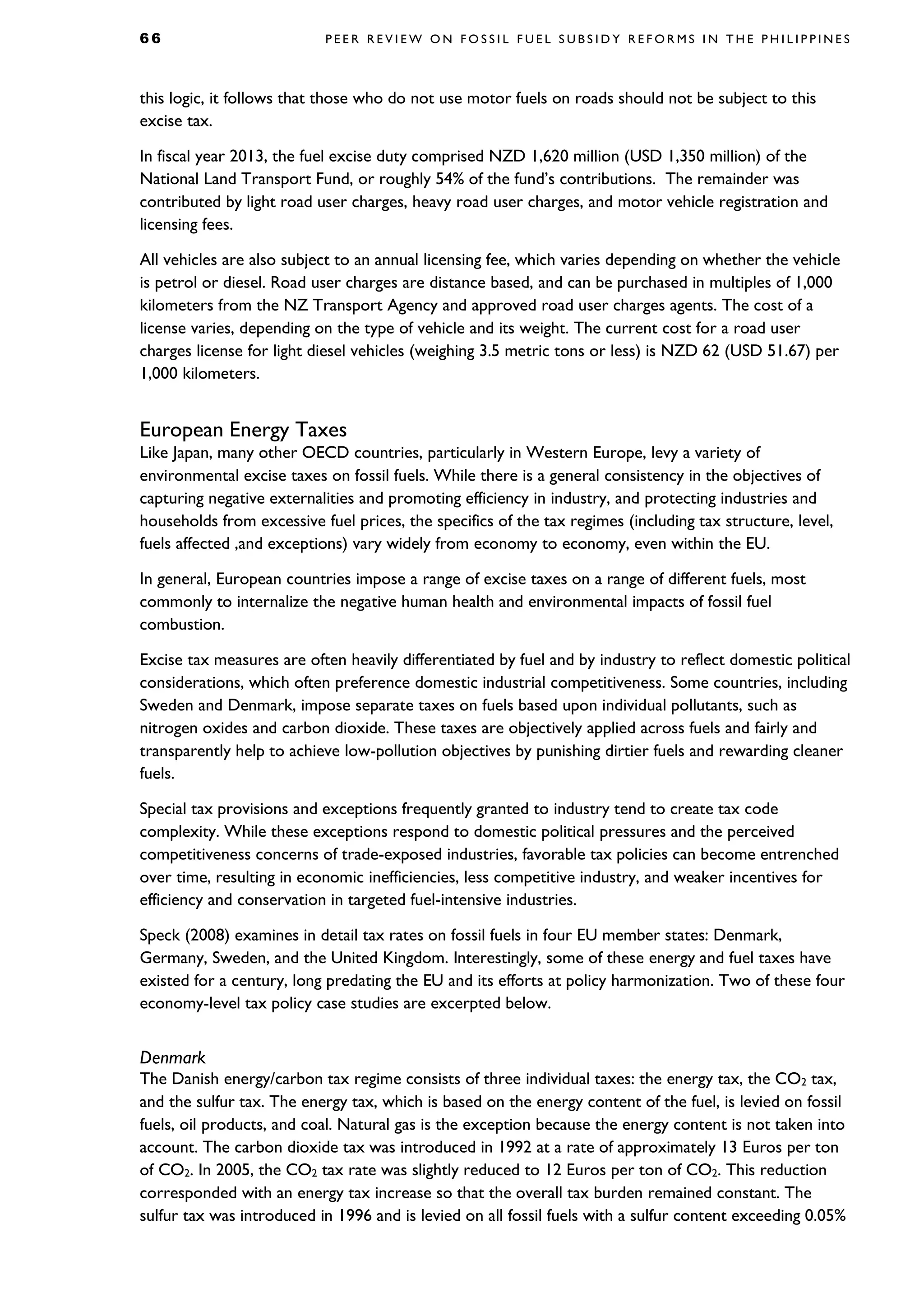 6 6 P E E R R E V I E W O N F O S S I L F U E L S U B S I D Y R E F O R M S I N T H E P H I L I P P I N E S
this logic, it follows that those who do not use motor fuels on roads should not be subject to this
excise tax.
In fiscal year 2013, the fuel excise duty comprised NZD 1,620 million (USD 1,350 million) of the
National Land Transport Fund, or roughly 54% of the fund’s contributions. The remainder was
contributed by light road user charges, heavy road user charges, and motor vehicle registration and
licensing fees.
All vehicles are also subject to an annual licensing fee, which varies depending on whether the vehicle
is petrol or diesel. Road user charges are distance based, and can be purchased in multiples of 1,000
kilometers from the NZ Transport Agency and approved road user charges agents. The cost of a
license varies, depending on the type of vehicle and its weight. The current cost for a road user
charges license for light diesel vehicles (weighing 3.5 metric tons or less) is NZD 62 (USD 51.67) per
1,000 kilometers.
European Energy Taxes
Like Japan, many other OECD countries, particularly in Western Europe, levy a variety of
environmental excise taxes on fossil fuels. While there is a general consistency in the objectives of
capturing negative externalities and promoting efficiency in industry, and protecting industries and
households from excessive fuel prices, the specifics of the tax regimes (including tax structure, level,
fuels affected ,and exceptions) vary widely from economy to economy, even within the EU.
In general, European countries impose a range of excise taxes on a range of different fuels, most
commonly to internalize the negative human health and environmental impacts of fossil fuel
combustion.
Excise tax measures are often heavily differentiated by fuel and by industry to reflect domestic political
considerations, which often preference domestic industrial competitiveness. Some countries, including
Sweden and Denmark, impose separate taxes on fuels based upon individual pollutants, such as
nitrogen oxides and carbon dioxide. These taxes are objectively applied across fuels and fairly and
transparently help to achieve low-pollution objectives by punishing dirtier fuels and rewarding cleaner
fuels.
Special tax provisions and exceptions frequently granted to industry tend to create tax code
complexity. While these exceptions respond to domestic political pressures and the perceived
competitiveness concerns of trade-exposed industries, favorable tax policies can become entrenched
over time, resulting in economic inefficiencies, less competitive industry, and weaker incentives for
efficiency and conservation in targeted fuel-intensive industries.
Speck (2008) examines in detail tax rates on fossil fuels in four EU member states: Denmark,
Germany, Sweden, and the United Kingdom. Interestingly, some of these energy and fuel taxes have
existed for a century, long predating the EU and its efforts at policy harmonization. Two of these four
economy-level tax policy case studies are excerpted below.
Denmark
The Danish energy/carbon tax regime consists of three individual taxes: the energy tax, the CO2 tax,
and the sulfur tax. The energy tax, which is based on the energy content of the fuel, is levied on fossil
fuels, oil products, and coal. Natural gas is the exception because the energy content is not taken into
account. The carbon dioxide tax was introduced in 1992 at a rate of approximately 13 Euros per ton
of CO2. In 2005, the CO2 tax rate was slightly reduced to 12 Euros per ton of CO2. This reduction
corresponded with an energy tax increase so that the overall tax burden remained constant. The
sulfur tax was introduced in 1996 and is levied on all fossil fuels with a sulfur content exceeding 0.05%
 
