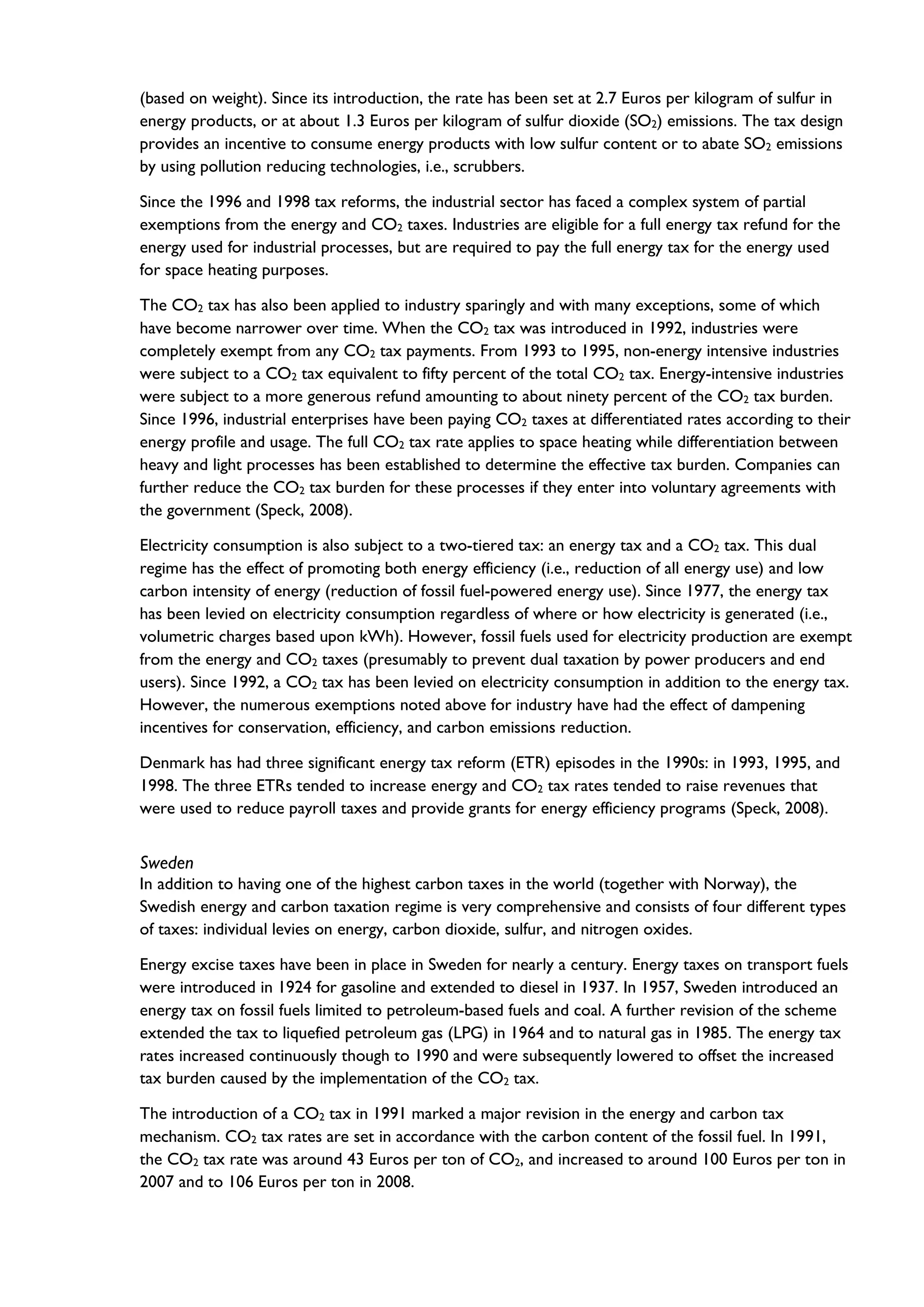 (based on weight). Since its introduction, the rate has been set at 2.7 Euros per kilogram of sulfur in
energy products, or at about 1.3 Euros per kilogram of sulfur dioxide (SO2) emissions. The tax design
provides an incentive to consume energy products with low sulfur content or to abate SO2 emissions
by using pollution reducing technologies, i.e., scrubbers.
Since the 1996 and 1998 tax reforms, the industrial sector has faced a complex system of partial
exemptions from the energy and CO2 taxes. Industries are eligible for a full energy tax refund for the
energy used for industrial processes, but are required to pay the full energy tax for the energy used
for space heating purposes.
The CO2 tax has also been applied to industry sparingly and with many exceptions, some of which
have become narrower over time. When the CO2 tax was introduced in 1992, industries were
completely exempt from any CO2 tax payments. From 1993 to 1995, non-energy intensive industries
were subject to a CO2 tax equivalent to fifty percent of the total CO2 tax. Energy-intensive industries
were subject to a more generous refund amounting to about ninety percent of the CO2 tax burden.
Since 1996, industrial enterprises have been paying CO2 taxes at differentiated rates according to their
energy profile and usage. The full CO2 tax rate applies to space heating while differentiation between
heavy and light processes has been established to determine the effective tax burden. Companies can
further reduce the CO2 tax burden for these processes if they enter into voluntary agreements with
the government (Speck, 2008).
Electricity consumption is also subject to a two-tiered tax: an energy tax and a CO2 tax. This dual
regime has the effect of promoting both energy efficiency (i.e., reduction of all energy use) and low
carbon intensity of energy (reduction of fossil fuel-powered energy use). Since 1977, the energy tax
has been levied on electricity consumption regardless of where or how electricity is generated (i.e.,
volumetric charges based upon kWh). However, fossil fuels used for electricity production are exempt
from the energy and CO2 taxes (presumably to prevent dual taxation by power producers and end
users). Since 1992, a CO2 tax has been levied on electricity consumption in addition to the energy tax.
However, the numerous exemptions noted above for industry have had the effect of dampening
incentives for conservation, efficiency, and carbon emissions reduction.
Denmark has had three significant energy tax reform (ETR) episodes in the 1990s: in 1993, 1995, and
1998. The three ETRs tended to increase energy and CO2 tax rates tended to raise revenues that
were used to reduce payroll taxes and provide grants for energy efficiency programs (Speck, 2008).
Sweden
In addition to having one of the highest carbon taxes in the world (together with Norway), the
Swedish energy and carbon taxation regime is very comprehensive and consists of four different types
of taxes: individual levies on energy, carbon dioxide, sulfur, and nitrogen oxides.
Energy excise taxes have been in place in Sweden for nearly a century. Energy taxes on transport fuels
were introduced in 1924 for gasoline and extended to diesel in 1937. In 1957, Sweden introduced an
energy tax on fossil fuels limited to petroleum-based fuels and coal. A further revision of the scheme
extended the tax to liquefied petroleum gas (LPG) in 1964 and to natural gas in 1985. The energy tax
rates increased continuously though to 1990 and were subsequently lowered to offset the increased
tax burden caused by the implementation of the CO2 tax.
The introduction of a CO2 tax in 1991 marked a major revision in the energy and carbon tax
mechanism. CO2 tax rates are set in accordance with the carbon content of the fossil fuel. In 1991,
the CO2 tax rate was around 43 Euros per ton of CO2, and increased to around 100 Euros per ton in
2007 and to 106 Euros per ton in 2008.
 