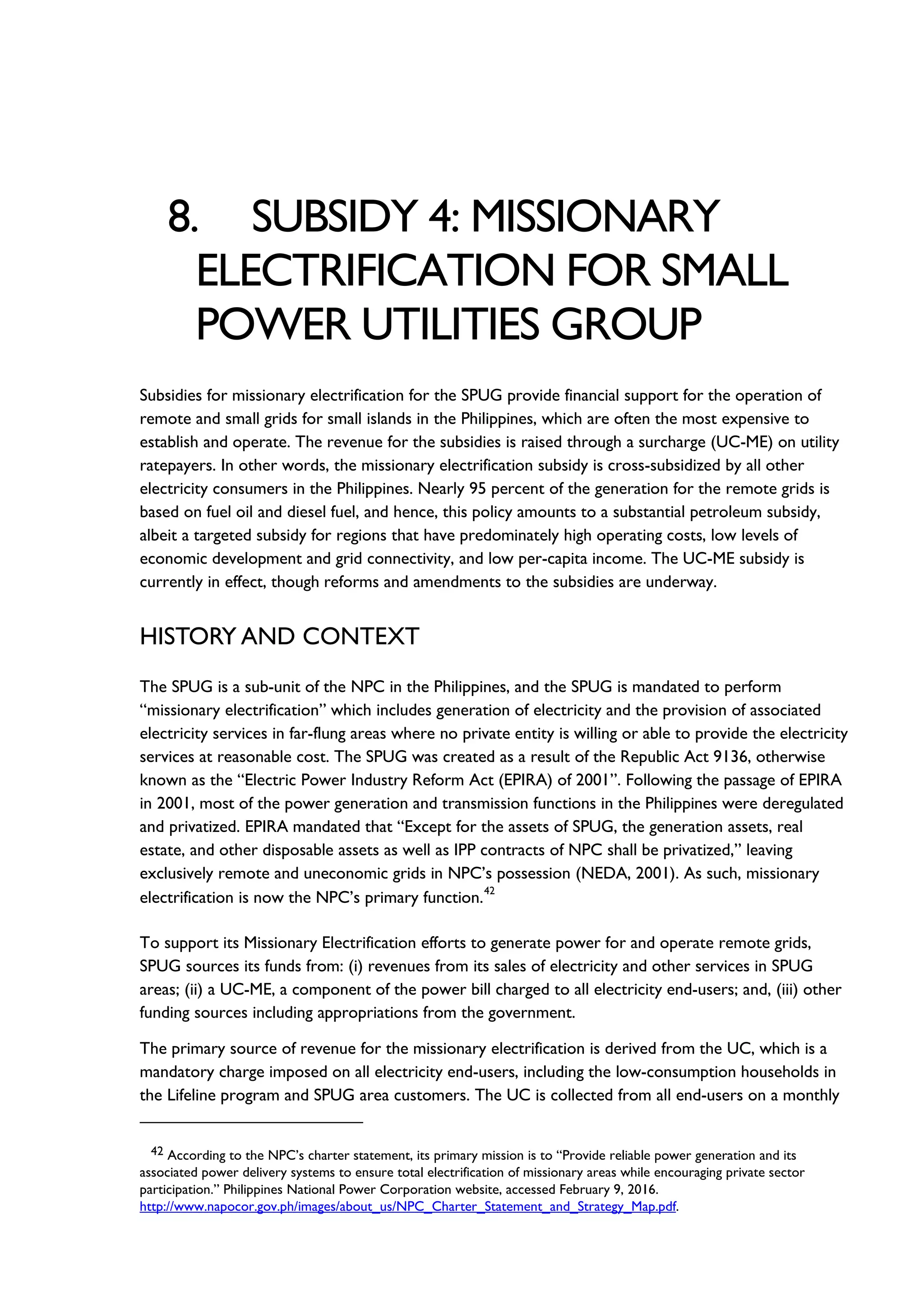 8. SUBSIDY 4: MISSIONARY
ELECTRIFICATION FOR SMALL
POWER UTILITIES GROUP
Subsidies for missionary electrification for the SPUG provide financial support for the operation of
remote and small grids for small islands in the Philippines, which are often the most expensive to
establish and operate. The revenue for the subsidies is raised through a surcharge (UC-ME) on utility
ratepayers. In other words, the missionary electrification subsidy is cross-subsidized by all other
electricity consumers in the Philippines. Nearly 95 percent of the generation for the remote grids is
based on fuel oil and diesel fuel, and hence, this policy amounts to a substantial petroleum subsidy,
albeit a targeted subsidy for regions that have predominately high operating costs, low levels of
economic development and grid connectivity, and low per-capita income. The UC-ME subsidy is
currently in effect, though reforms and amendments to the subsidies are underway.
HISTORY AND CONTEXT
The SPUG is a sub-unit of the NPC in the Philippines, and the SPUG is mandated to perform
“missionary electrification” which includes generation of electricity and the provision of associated
electricity services in far-flung areas where no private entity is willing or able to provide the electricity
services at reasonable cost. The SPUG was created as a result of the Republic Act 9136, otherwise
known as the “Electric Power Industry Reform Act (EPIRA) of 2001”. Following the passage of EPIRA
in 2001, most of the power generation and transmission functions in the Philippines were deregulated
and privatized. EPIRA mandated that “Except for the assets of SPUG, the generation assets, real
estate, and other disposable assets as well as IPP contracts of NPC shall be privatized,” leaving
exclusively remote and uneconomic grids in NPC’s possession (NEDA, 2001). As such, missionary
electrification is now the NPC’s primary function.
42
To support its Missionary Electrification efforts to generate power for and operate remote grids,
SPUG sources its funds from: (i) revenues from its sales of electricity and other services in SPUG
areas; (ii) a UC-ME, a component of the power bill charged to all electricity end-users; and, (iii) other
funding sources including appropriations from the government.
The primary source of revenue for the missionary electrification is derived from the UC, which is a
mandatory charge imposed on all electricity end-users, including the low-consumption households in
the Lifeline program and SPUG area customers. The UC is collected from all end-users on a monthly
42 According to the NPC’s charter statement, its primary mission is to “Provide reliable power generation and its
associated power delivery systems to ensure total electrification of missionary areas while encouraging private sector
participation.” Philippines National Power Corporation website, accessed February 9, 2016.
http://www.napocor.gov.ph/images/about_us/NPC_Charter_Statement_and_Strategy_Map.pdf.
 