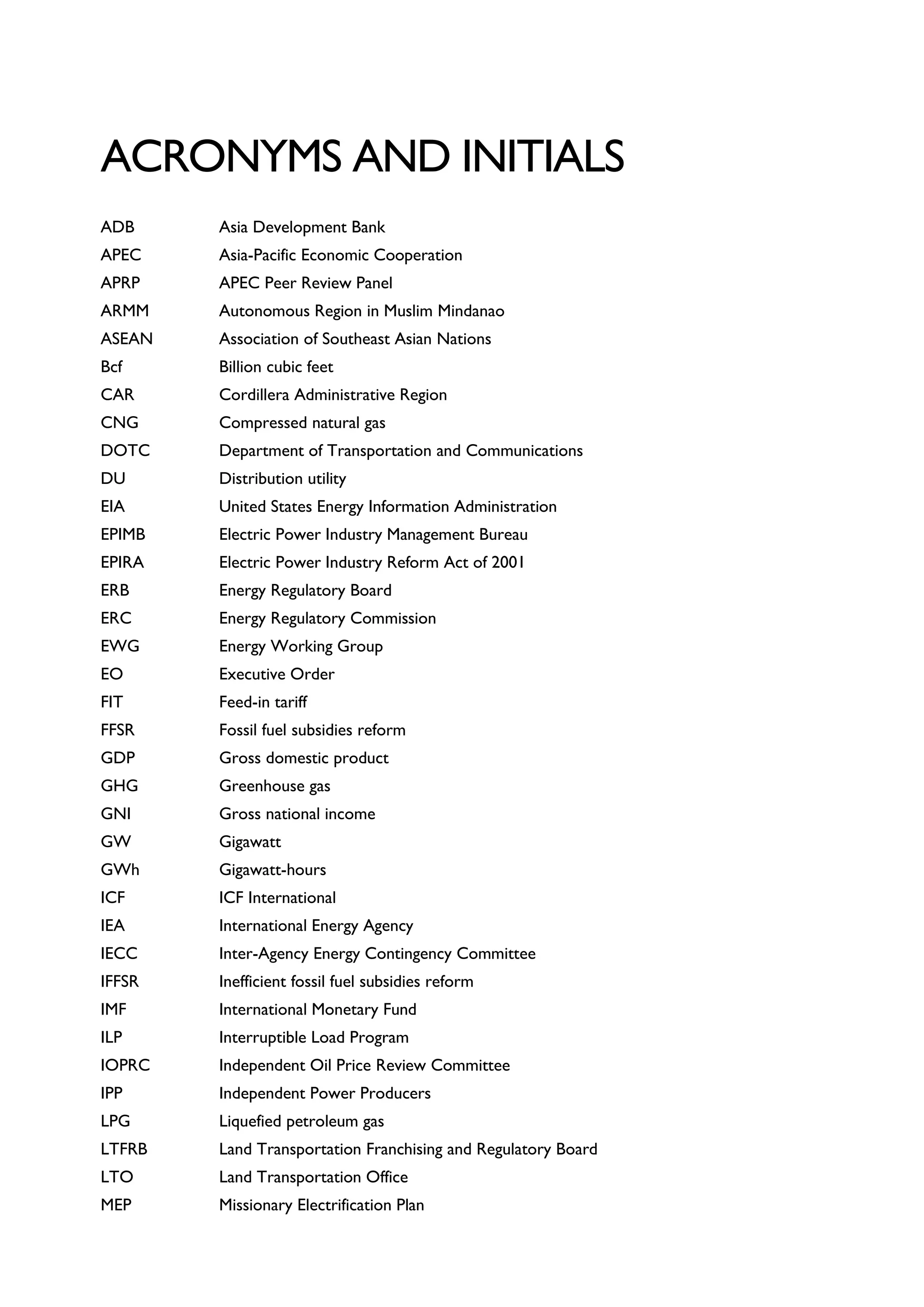 ACRONYMS AND INITIALS
ADB Asia Development Bank
APEC Asia-Pacific Economic Cooperation
APRP APEC Peer Review Panel
ARMM Autonomous Region in Muslim Mindanao
ASEAN Association of Southeast Asian Nations
Bcf Billion cubic feet
CAR Cordillera Administrative Region
CNG Compressed natural gas
DOTC Department of Transportation and Communications
DU Distribution utility
EIA United States Energy Information Administration
EPIMB Electric Power Industry Management Bureau
EPIRA Electric Power Industry Reform Act of 2001
ERB Energy Regulatory Board
ERC Energy Regulatory Commission
EWG Energy Working Group
EO Executive Order
FIT Feed-in tariff
FFSR Fossil fuel subsidies reform
GDP Gross domestic product
GHG Greenhouse gas
GNI Gross national income
GW Gigawatt
GWh Gigawatt-hours
ICF ICF International
IEA International Energy Agency
IECC Inter-Agency Energy Contingency Committee
IFFSR Inefficient fossil fuel subsidies reform
IMF International Monetary Fund
ILP Interruptible Load Program
IOPRC Independent Oil Price Review Committee
IPP Independent Power Producers
LPG Liquefied petroleum gas
LTFRB Land Transportation Franchising and Regulatory Board
LTO Land Transportation Office
MEP Missionary Electrification Plan
 