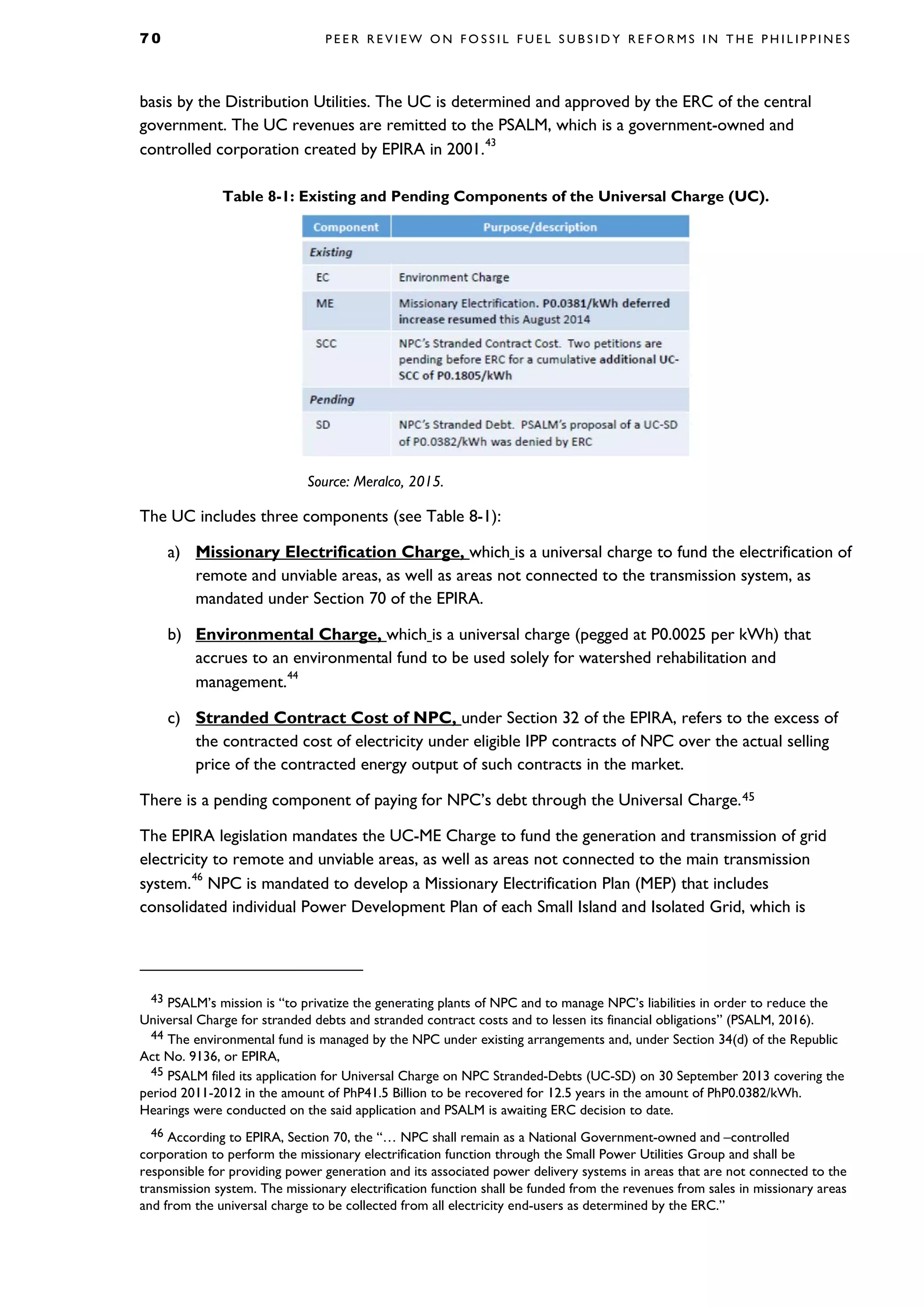 7 0 P E E R R E V I E W O N F O S S I L F U E L S U B S I D Y R E F O R M S I N T H E P H I L I P P I N E S
basis by the Distribution Utilities. The UC is determined and approved by the ERC of the central
government. The UC revenues are remitted to the PSALM, which is a government-owned and
controlled corporation created by EPIRA in 2001.
43
Table 8-1: Existing and Pending Components of the Universal Charge (UC).
Source: Meralco, 2015.
The UC includes three components (see Table 8-1):
a) Missionary Electrification Charge, which is a universal charge to fund the electrification of
remote and unviable areas, as well as areas not connected to the transmission system, as
mandated under Section 70 of the EPIRA.
b) Environmental Charge, which is a universal charge (pegged at P0.0025 per kWh) that
accrues to an environmental fund to be used solely for watershed rehabilitation and
management.44
c) Stranded Contract Cost of NPC, under Section 32 of the EPIRA, refers to the excess of
the contracted cost of electricity under eligible IPP contracts of NPC over the actual selling
price of the contracted energy output of such contracts in the market.
There is a pending component of paying for NPC’s debt through the Universal Charge.45
The EPIRA legislation mandates the UC-ME Charge to fund the generation and transmission of grid
electricity to remote and unviable areas, as well as areas not connected to the main transmission
system.
46
NPC is mandated to develop a Missionary Electrification Plan (MEP) that includes
consolidated individual Power Development Plan of each Small Island and Isolated Grid, which is
43 PSALM’s mission is “to privatize the generating plants of NPC and to manage NPC’s liabilities in order to reduce the
Universal Charge for stranded debts and stranded contract costs and to lessen its financial obligations” (PSALM, 2016).
44 The environmental fund is managed by the NPC under existing arrangements and, under Section 34(d) of the Republic
Act No. 9136, or EPIRA,
45 PSALM filed its application for Universal Charge on NPC Stranded-Debts (UC-SD) on 30 September 2013 covering the
period 2011-2012 in the amount of PhP41.5 Billion to be recovered for 12.5 years in the amount of PhP0.0382/kWh.
Hearings were conducted on the said application and PSALM is awaiting ERC decision to date.
46 According to EPIRA, Section 70, the “… NPC shall remain as a National Government-owned and –controlled
corporation to perform the missionary electrification function through the Small Power Utilities Group and shall be
responsible for providing power generation and its associated power delivery systems in areas that are not connected to the
transmission system. The missionary electrification function shall be funded from the revenues from sales in missionary areas
and from the universal charge to be collected from all electricity end-users as determined by the ERC.”
 