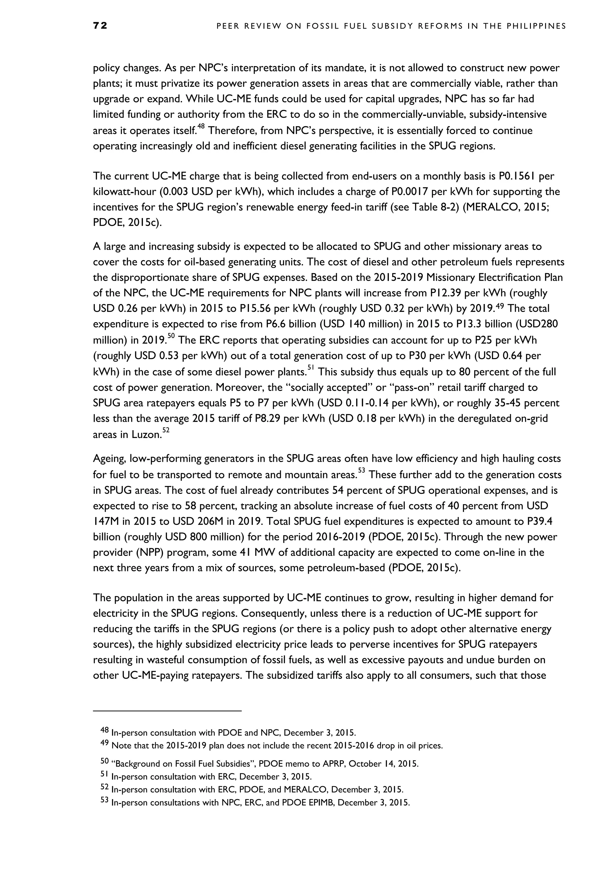 7 2 P E E R R E V I E W O N F O S S I L F U E L S U B S I D Y R E F O R M S I N T H E P H I L I P P I N E S
policy changes. As per NPC’s interpretation of its mandate, it is not allowed to construct new power
plants; it must privatize its power generation assets in areas that are commercially viable, rather than
upgrade or expand. While UC-ME funds could be used for capital upgrades, NPC has so far had
limited funding or authority from the ERC to do so in the commercially-unviable, subsidy-intensive
areas it operates itself.
48
Therefore, from NPC’s perspective, it is essentially forced to continue
operating increasingly old and inefficient diesel generating facilities in the SPUG regions.
The current UC-ME charge that is being collected from end-users on a monthly basis is P0.1561 per
kilowatt-hour (0.003 USD per kWh), which includes a charge of P0.0017 per kWh for supporting the
incentives for the SPUG region’s renewable energy feed-in tariff (see Table 8-2) (MERALCO, 2015;
PDOE, 2015c).
A large and increasing subsidy is expected to be allocated to SPUG and other missionary areas to
cover the costs for oil-based generating units. The cost of diesel and other petroleum fuels represents
the disproportionate share of SPUG expenses. Based on the 2015-2019 Missionary Electrification Plan
of the NPC, the UC-ME requirements for NPC plants will increase from P12.39 per kWh (roughly
USD 0.26 per kWh) in 2015 to P15.56 per kWh (roughly USD 0.32 per kWh) by 2019.49 The total
expenditure is expected to rise from P6.6 billion (USD 140 million) in 2015 to P13.3 billion (USD280
million) in 2019.
50
The ERC reports that operating subsidies can account for up to P25 per kWh
(roughly USD 0.53 per kWh) out of a total generation cost of up to P30 per kWh (USD 0.64 per
kWh) in the case of some diesel power plants.
51
This subsidy thus equals up to 80 percent of the full
cost of power generation. Moreover, the “socially accepted” or “pass-on” retail tariff charged to
SPUG area ratepayers equals P5 to P7 per kWh (USD 0.11-0.14 per kWh), or roughly 35-45 percent
less than the average 2015 tariff of P8.29 per kWh (USD 0.18 per kWh) in the deregulated on-grid
areas in Luzon.
52
Ageing, low-performing generators in the SPUG areas often have low efficiency and high hauling costs
for fuel to be transported to remote and mountain areas.
53
These further add to the generation costs
in SPUG areas. The cost of fuel already contributes 54 percent of SPUG operational expenses, and is
expected to rise to 58 percent, tracking an absolute increase of fuel costs of 40 percent from USD
147M in 2015 to USD 206M in 2019. Total SPUG fuel expenditures is expected to amount to P39.4
billion (roughly USD 800 million) for the period 2016-2019 (PDOE, 2015c). Through the new power
provider (NPP) program, some 41 MW of additional capacity are expected to come on-line in the
next three years from a mix of sources, some petroleum-based (PDOE, 2015c).
The population in the areas supported by UC-ME continues to grow, resulting in higher demand for
electricity in the SPUG regions. Consequently, unless there is a reduction of UC-ME support for
reducing the tariffs in the SPUG regions (or there is a policy push to adopt other alternative energy
sources), the highly subsidized electricity price leads to perverse incentives for SPUG ratepayers
resulting in wasteful consumption of fossil fuels, as well as excessive payouts and undue burden on
other UC-ME-paying ratepayers. The subsidized tariffs also apply to all consumers, such that those
48 In-person consultation with PDOE and NPC, December 3, 2015.
49 Note that the 2015-2019 plan does not include the recent 2015-2016 drop in oil prices.
50 “Background on Fossil Fuel Subsidies”, PDOE memo to APRP, October 14, 2015.
51 In-person consultation with ERC, December 3, 2015.
52 In-person consultation with ERC, PDOE, and MERALCO, December 3, 2015.
53 In-person consultations with NPC, ERC, and PDOE EPIMB, December 3, 2015.
 