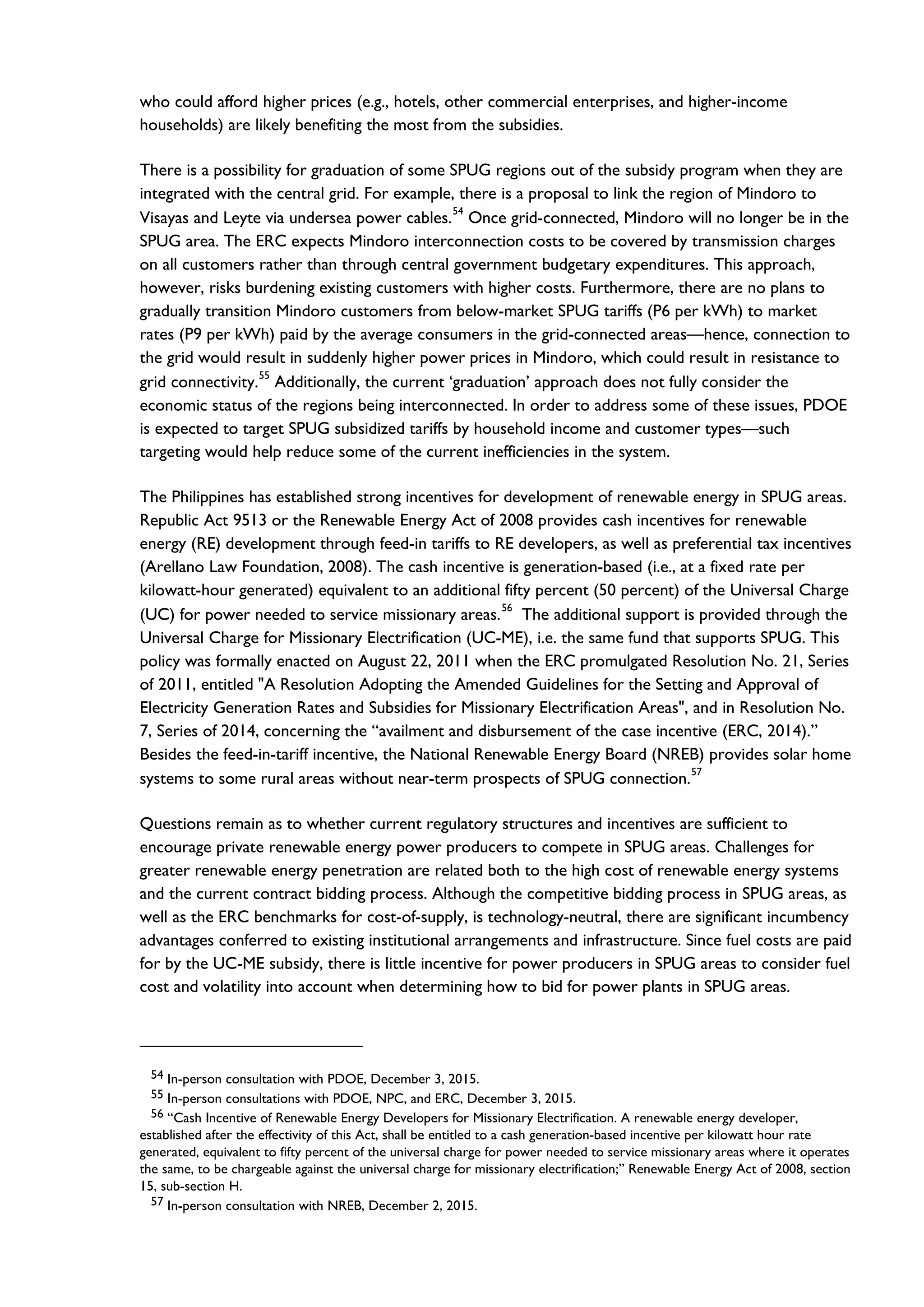who could afford higher prices (e.g., hotels, other commercial enterprises, and higher-income
households) are likely benefiting the most from the subsidies.
There is a possibility for graduation of some SPUG regions out of the subsidy program when they are
integrated with the central grid. For example, there is a proposal to link the region of Mindoro to
Visayas and Leyte via undersea power cables.54
Once grid-connected, Mindoro will no longer be in the
SPUG area. The ERC expects Mindoro interconnection costs to be covered by transmission charges
on all customers rather than through central government budgetary expenditures. This approach,
however, risks burdening existing customers with higher costs. Furthermore, there are no plans to
gradually transition Mindoro customers from below-market SPUG tariffs (P6 per kWh) to market
rates (P9 per kWh) paid by the average consumers in the grid-connected areas—hence, connection to
the grid would result in suddenly higher power prices in Mindoro, which could result in resistance to
grid connectivity.
55
Additionally, the current ‘graduation’ approach does not fully consider the
economic status of the regions being interconnected. In order to address some of these issues, PDOE
is expected to target SPUG subsidized tariffs by household income and customer types—such
targeting would help reduce some of the current inefficiencies in the system.
The Philippines has established strong incentives for development of renewable energy in SPUG areas.
Republic Act 9513 or the Renewable Energy Act of 2008 provides cash incentives for renewable
energy (RE) development through feed-in tariffs to RE developers, as well as preferential tax incentives
(Arellano Law Foundation, 2008). The cash incentive is generation-based (i.e., at a fixed rate per
kilowatt-hour generated) equivalent to an additional fifty percent (50 percent) of the Universal Charge
(UC) for power needed to service missionary areas.
56
The additional support is provided through the
Universal Charge for Missionary Electrification (UC-ME), i.e. the same fund that supports SPUG. This
policy was formally enacted on August 22, 2011 when the ERC promulgated Resolution No. 21, Series
of 2011, entitled "A Resolution Adopting the Amended Guidelines for the Setting and Approval of
Electricity Generation Rates and Subsidies for Missionary Electrification Areas", and in Resolution No.
7, Series of 2014, concerning the “availment and disbursement of the case incentive (ERC, 2014).”
Besides the feed-in-tariff incentive, the National Renewable Energy Board (NREB) provides solar home
systems to some rural areas without near-term prospects of SPUG connection.
57
Questions remain as to whether current regulatory structures and incentives are sufficient to
encourage private renewable energy power producers to compete in SPUG areas. Challenges for
greater renewable energy penetration are related both to the high cost of renewable energy systems
and the current contract bidding process. Although the competitive bidding process in SPUG areas, as
well as the ERC benchmarks for cost-of-supply, is technology-neutral, there are significant incumbency
advantages conferred to existing institutional arrangements and infrastructure. Since fuel costs are paid
for by the UC-ME subsidy, there is little incentive for power producers in SPUG areas to consider fuel
cost and volatility into account when determining how to bid for power plants in SPUG areas.
54 In-person consultation with PDOE, December 3, 2015.
55 In-person consultations with PDOE, NPC, and ERC, December 3, 2015.
56 “Cash Incentive of Renewable Energy Developers for Missionary Electrification. A renewable energy developer,
established after the effectivity of this Act, shall be entitled to a cash generation-based incentive per kilowatt hour rate
generated, equivalent to fifty percent of the universal charge for power needed to service missionary areas where it operates
the same, to be chargeable against the universal charge for missionary electrification;” Renewable Energy Act of 2008, section
15, sub-section H.
57 In-person consultation with NREB, December 2, 2015.
 
