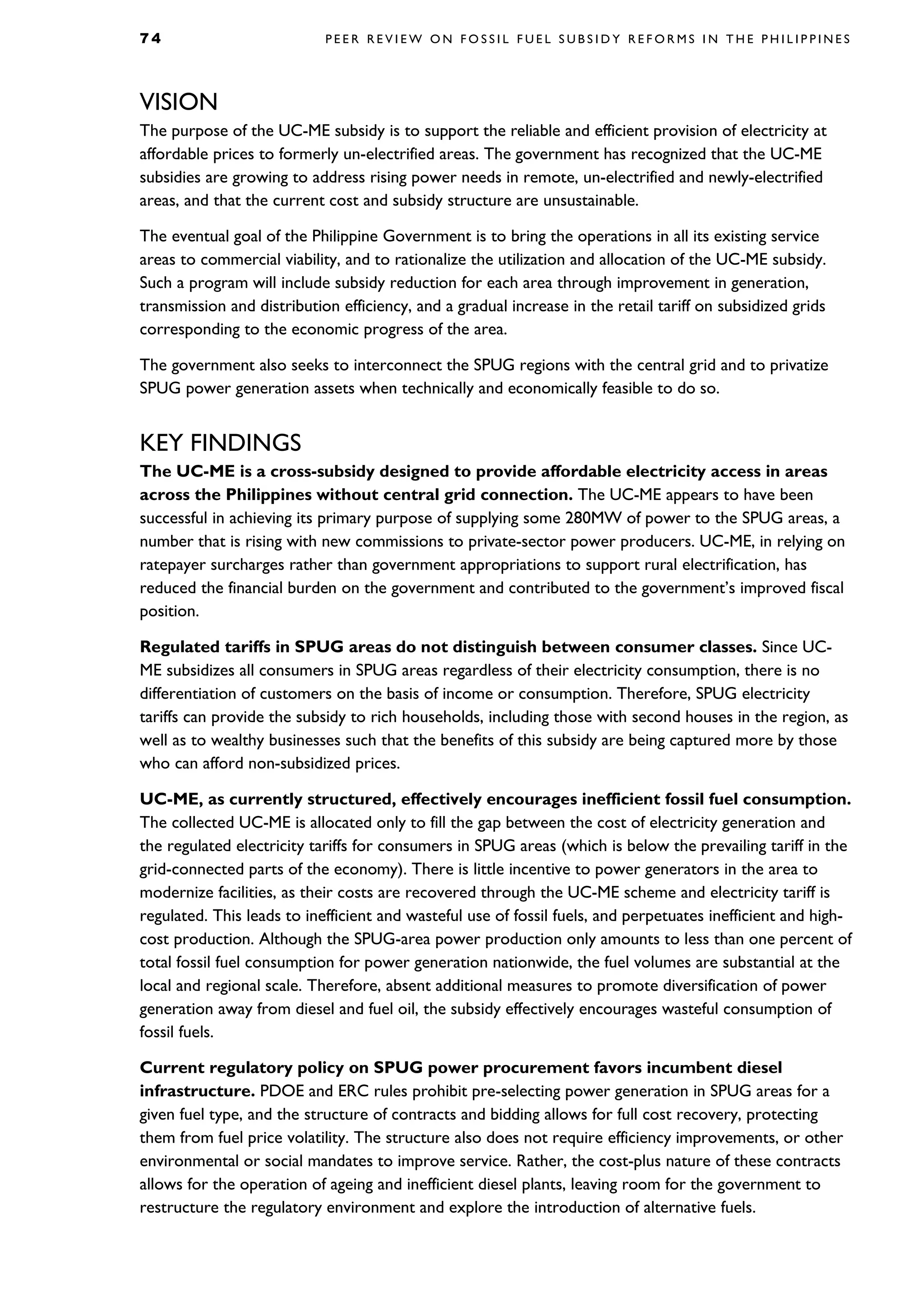 7 4 P E E R R E V I E W O N F O S S I L F U E L S U B S I D Y R E F O R M S I N T H E P H I L I P P I N E S
VISION
The purpose of the UC-ME subsidy is to support the reliable and efficient provision of electricity at
affordable prices to formerly un-electrified areas. The government has recognized that the UC-ME
subsidies are growing to address rising power needs in remote, un-electrified and newly-electrified
areas, and that the current cost and subsidy structure are unsustainable.
The eventual goal of the Philippine Government is to bring the operations in all its existing service
areas to commercial viability, and to rationalize the utilization and allocation of the UC-ME subsidy.
Such a program will include subsidy reduction for each area through improvement in generation,
transmission and distribution efficiency, and a gradual increase in the retail tariff on subsidized grids
corresponding to the economic progress of the area.
The government also seeks to interconnect the SPUG regions with the central grid and to privatize
SPUG power generation assets when technically and economically feasible to do so.
KEY FINDINGS
The UC-ME is a cross-subsidy designed to provide affordable electricity access in areas
across the Philippines without central grid connection. The UC-ME appears to have been
successful in achieving its primary purpose of supplying some 280MW of power to the SPUG areas, a
number that is rising with new commissions to private-sector power producers. UC-ME, in relying on
ratepayer surcharges rather than government appropriations to support rural electrification, has
reduced the financial burden on the government and contributed to the government’s improved fiscal
position.
Regulated tariffs in SPUG areas do not distinguish between consumer classes. Since UC-
ME subsidizes all consumers in SPUG areas regardless of their electricity consumption, there is no
differentiation of customers on the basis of income or consumption. Therefore, SPUG electricity
tariffs can provide the subsidy to rich households, including those with second houses in the region, as
well as to wealthy businesses such that the benefits of this subsidy are being captured more by those
who can afford non-subsidized prices.
UC-ME, as currently structured, effectively encourages inefficient fossil fuel consumption.
The collected UC-ME is allocated only to fill the gap between the cost of electricity generation and
the regulated electricity tariffs for consumers in SPUG areas (which is below the prevailing tariff in the
grid-connected parts of the economy). There is little incentive to power generators in the area to
modernize facilities, as their costs are recovered through the UC-ME scheme and electricity tariff is
regulated. This leads to inefficient and wasteful use of fossil fuels, and perpetuates inefficient and high-
cost production. Although the SPUG-area power production only amounts to less than one percent of
total fossil fuel consumption for power generation nationwide, the fuel volumes are substantial at the
local and regional scale. Therefore, absent additional measures to promote diversification of power
generation away from diesel and fuel oil, the subsidy effectively encourages wasteful consumption of
fossil fuels.
Current regulatory policy on SPUG power procurement favors incumbent diesel
infrastructure. PDOE and ERC rules prohibit pre-selecting power generation in SPUG areas for a
given fuel type, and the structure of contracts and bidding allows for full cost recovery, protecting
them from fuel price volatility. The structure also does not require efficiency improvements, or other
environmental or social mandates to improve service. Rather, the cost-plus nature of these contracts
allows for the operation of ageing and inefficient diesel plants, leaving room for the government to
restructure the regulatory environment and explore the introduction of alternative fuels.
 