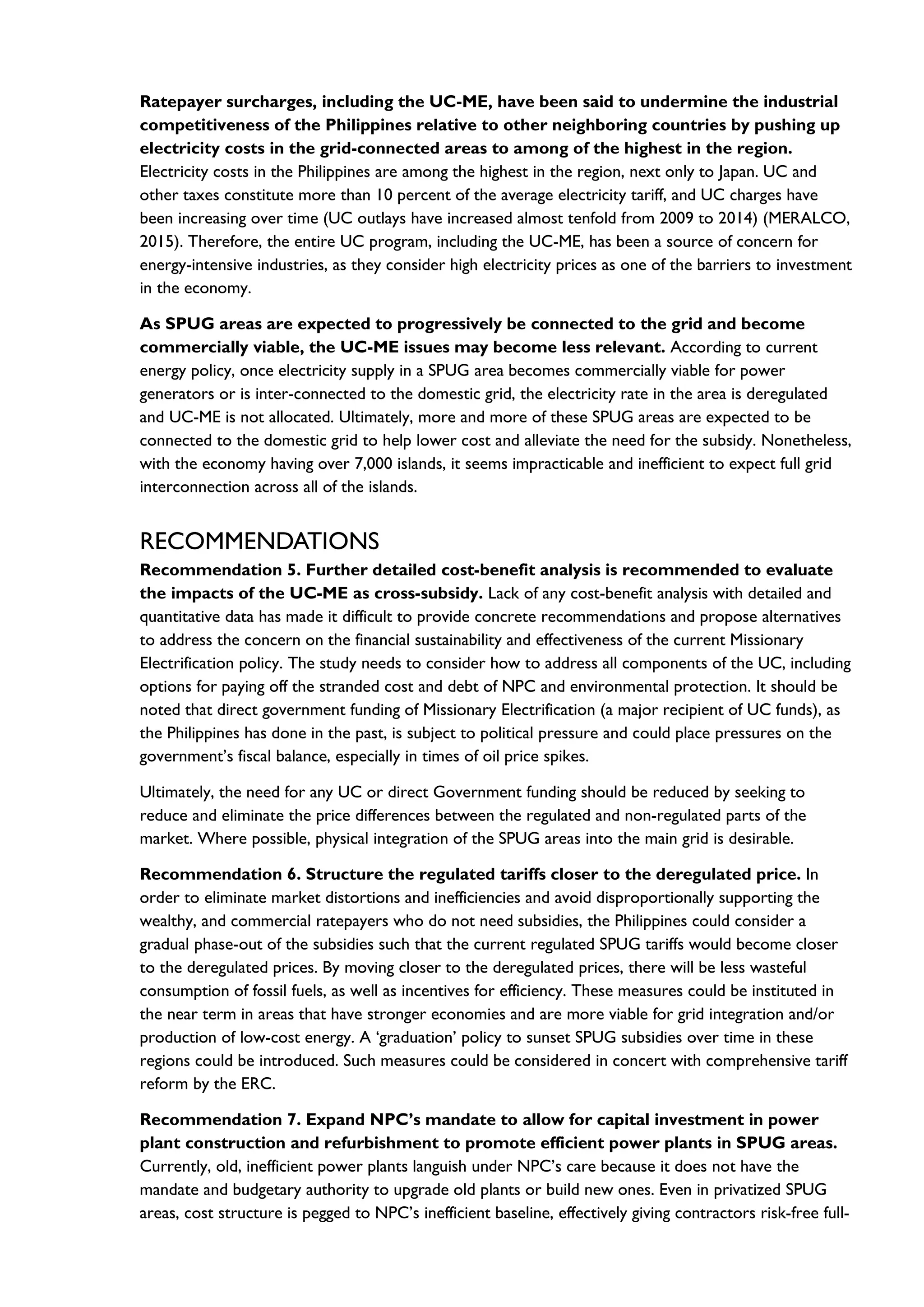 Ratepayer surcharges, including the UC-ME, have been said to undermine the industrial
competitiveness of the Philippines relative to other neighboring countries by pushing up
electricity costs in the grid-connected areas to among of the highest in the region.
Electricity costs in the Philippines are among the highest in the region, next only to Japan. UC and
other taxes constitute more than 10 percent of the average electricity tariff, and UC charges have
been increasing over time (UC outlays have increased almost tenfold from 2009 to 2014) (MERALCO,
2015). Therefore, the entire UC program, including the UC-ME, has been a source of concern for
energy-intensive industries, as they consider high electricity prices as one of the barriers to investment
in the economy.
As SPUG areas are expected to progressively be connected to the grid and become
commercially viable, the UC-ME issues may become less relevant. According to current
energy policy, once electricity supply in a SPUG area becomes commercially viable for power
generators or is inter-connected to the domestic grid, the electricity rate in the area is deregulated
and UC-ME is not allocated. Ultimately, more and more of these SPUG areas are expected to be
connected to the domestic grid to help lower cost and alleviate the need for the subsidy. Nonetheless,
with the economy having over 7,000 islands, it seems impracticable and inefficient to expect full grid
interconnection across all of the islands.
RECOMMENDATIONS
Recommendation 5. Further detailed cost-benefit analysis is recommended to evaluate
the impacts of the UC-ME as cross-subsidy. Lack of any cost-benefit analysis with detailed and
quantitative data has made it difficult to provide concrete recommendations and propose alternatives
to address the concern on the financial sustainability and effectiveness of the current Missionary
Electrification policy. The study needs to consider how to address all components of the UC, including
options for paying off the stranded cost and debt of NPC and environmental protection. It should be
noted that direct government funding of Missionary Electrification (a major recipient of UC funds), as
the Philippines has done in the past, is subject to political pressure and could place pressures on the
government’s fiscal balance, especially in times of oil price spikes.
Ultimately, the need for any UC or direct Government funding should be reduced by seeking to
reduce and eliminate the price differences between the regulated and non-regulated parts of the
market. Where possible, physical integration of the SPUG areas into the main grid is desirable.
Recommendation 6. Structure the regulated tariffs closer to the deregulated price. In
order to eliminate market distortions and inefficiencies and avoid disproportionally supporting the
wealthy, and commercial ratepayers who do not need subsidies, the Philippines could consider a
gradual phase-out of the subsidies such that the current regulated SPUG tariffs would become closer
to the deregulated prices. By moving closer to the deregulated prices, there will be less wasteful
consumption of fossil fuels, as well as incentives for efficiency. These measures could be instituted in
the near term in areas that have stronger economies and are more viable for grid integration and/or
production of low-cost energy. A ‘graduation’ policy to sunset SPUG subsidies over time in these
regions could be introduced. Such measures could be considered in concert with comprehensive tariff
reform by the ERC.
Recommendation 7. Expand NPC’s mandate to allow for capital investment in power
plant construction and refurbishment to promote efficient power plants in SPUG areas.
Currently, old, inefficient power plants languish under NPC’s care because it does not have the
mandate and budgetary authority to upgrade old plants or build new ones. Even in privatized SPUG
areas, cost structure is pegged to NPC’s inefficient baseline, effectively giving contractors risk-free full-
 
