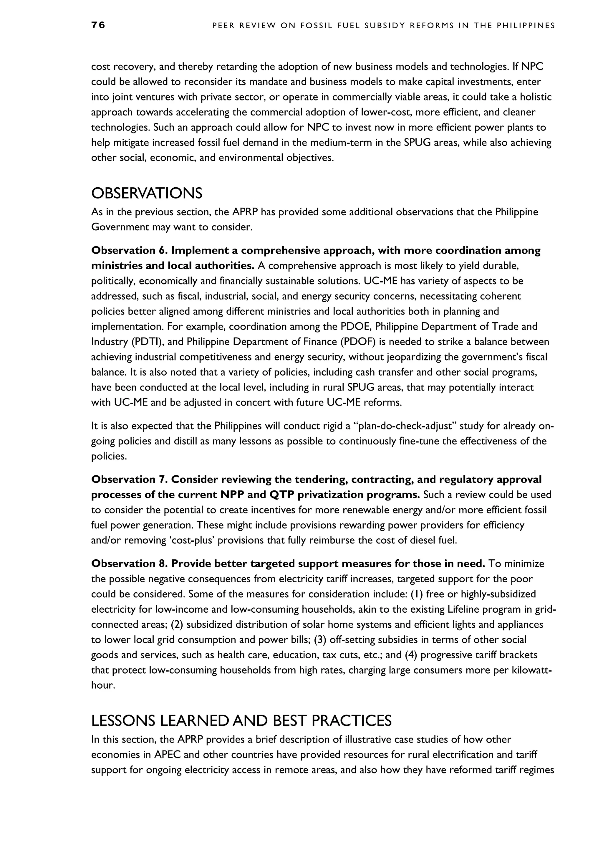 7 6 P E E R R E V I E W O N F O S S I L F U E L S U B S I D Y R E F O R M S I N T H E P H I L I P P I N E S
cost recovery, and thereby retarding the adoption of new business models and technologies. If NPC
could be allowed to reconsider its mandate and business models to make capital investments, enter
into joint ventures with private sector, or operate in commercially viable areas, it could take a holistic
approach towards accelerating the commercial adoption of lower-cost, more efficient, and cleaner
technologies. Such an approach could allow for NPC to invest now in more efficient power plants to
help mitigate increased fossil fuel demand in the medium-term in the SPUG areas, while also achieving
other social, economic, and environmental objectives.
OBSERVATIONS
As in the previous section, the APRP has provided some additional observations that the Philippine
Government may want to consider.
Observation 6. Implement a comprehensive approach, with more coordination among
ministries and local authorities. A comprehensive approach is most likely to yield durable,
politically, economically and financially sustainable solutions. UC-ME has variety of aspects to be
addressed, such as fiscal, industrial, social, and energy security concerns, necessitating coherent
policies better aligned among different ministries and local authorities both in planning and
implementation. For example, coordination among the PDOE, Philippine Department of Trade and
Industry (PDTI), and Philippine Department of Finance (PDOF) is needed to strike a balance between
achieving industrial competitiveness and energy security, without jeopardizing the government’s fiscal
balance. It is also noted that a variety of policies, including cash transfer and other social programs,
have been conducted at the local level, including in rural SPUG areas, that may potentially interact
with UC-ME and be adjusted in concert with future UC-ME reforms.
It is also expected that the Philippines will conduct rigid a “plan-do-check-adjust” study for already on-
going policies and distill as many lessons as possible to continuously fine-tune the effectiveness of the
policies.
Observation 7. Consider reviewing the tendering, contracting, and regulatory approval
processes of the current NPP and QTP privatization programs. Such a review could be used
to consider the potential to create incentives for more renewable energy and/or more efficient fossil
fuel power generation. These might include provisions rewarding power providers for efficiency
and/or removing ‘cost-plus’ provisions that fully reimburse the cost of diesel fuel.
Observation 8. Provide better targeted support measures for those in need. To minimize
the possible negative consequences from electricity tariff increases, targeted support for the poor
could be considered. Some of the measures for consideration include: (1) free or highly-subsidized
electricity for low-income and low-consuming households, akin to the existing Lifeline program in grid-
connected areas; (2) subsidized distribution of solar home systems and efficient lights and appliances
to lower local grid consumption and power bills; (3) off-setting subsidies in terms of other social
goods and services, such as health care, education, tax cuts, etc.; and (4) progressive tariff brackets
that protect low-consuming households from high rates, charging large consumers more per kilowatt-
hour.
LESSONS LEARNED AND BEST PRACTICES
In this section, the APRP provides a brief description of illustrative case studies of how other
economies in APEC and other countries have provided resources for rural electrification and tariff
support for ongoing electricity access in remote areas, and also how they have reformed tariff regimes
 