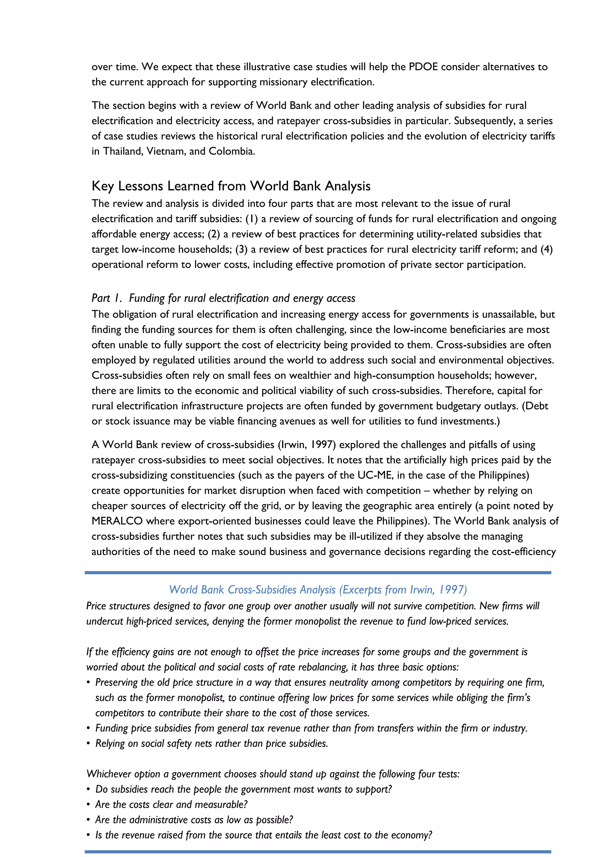 World Bank Cross-Subsidies Analysis (Excerpts from Irwin, 1997)
Price structures designed to favor one group over another usually will not survive competition. New firms will
undercut high-priced services, denying the former monopolist the revenue to fund low-priced services.
If the efficiency gains are not enough to offset the price increases for some groups and the government is
worried about the political and social costs of rate rebalancing, it has three basic options:
• Preserving the old price structure in a way that ensures neutrality among competitors by requiring one firm,
such as the former monopolist, to continue offering low prices for some services while obliging the firm’s
competitors to contribute their share to the cost of those services.
• Funding price subsidies from general tax revenue rather than from transfers within the firm or industry.
• Relying on social safety nets rather than price subsidies.
Whichever option a government chooses should stand up against the following four tests:
• Do subsidies reach the people the government most wants to support?
• Are the costs clear and measurable?
• Are the administrative costs as low as possible?
• Is the revenue raised from the source that entails the least cost to the economy?
over time. We expect that these illustrative case studies will help the PDOE consider alternatives to
the current approach for supporting missionary electrification.
The section begins with a review of World Bank and other leading analysis of subsidies for rural
electrification and electricity access, and ratepayer cross-subsidies in particular. Subsequently, a series
of case studies reviews the historical rural electrification policies and the evolution of electricity tariffs
in Thailand, Vietnam, and Colombia.
Key Lessons Learned from World Bank Analysis
The review and analysis is divided into four parts that are most relevant to the issue of rural
electrification and tariff subsidies: (1) a review of sourcing of funds for rural electrification and ongoing
affordable energy access; (2) a review of best practices for determining utility-related subsidies that
target low-income households; (3) a review of best practices for rural electricity tariff reform; and (4)
operational reform to lower costs, including effective promotion of private sector participation.
Part 1. Funding for rural electrification and energy access
The obligation of rural electrification and increasing energy access for governments is unassailable, but
finding the funding sources for them is often challenging, since the low-income beneficiaries are most
often unable to fully support the cost of electricity being provided to them. Cross-subsidies are often
employed by regulated utilities around the world to address such social and environmental objectives.
Cross-subsidies often rely on small fees on wealthier and high-consumption households; however,
there are limits to the economic and political viability of such cross-subsidies. Therefore, capital for
rural electrification infrastructure projects are often funded by government budgetary outlays. (Debt
or stock issuance may be viable financing avenues as well for utilities to fund investments.)
A World Bank review of cross-subsidies (Irwin, 1997) explored the challenges and pitfalls of using
ratepayer cross-subsidies to meet social objectives. It notes that the artificially high prices paid by the
cross-subsidizing constituencies (such as the payers of the UC-ME, in the case of the Philippines)
create opportunities for market disruption when faced with competition – whether by relying on
cheaper sources of electricity off the grid, or by leaving the geographic area entirely (a point noted by
MERALCO where export-oriented businesses could leave the Philippines). The World Bank analysis of
cross-subsidies further notes that such subsidies may be ill-utilized if they absolve the managing
authorities of the need to make sound business and governance decisions regarding the cost-efficiency
 