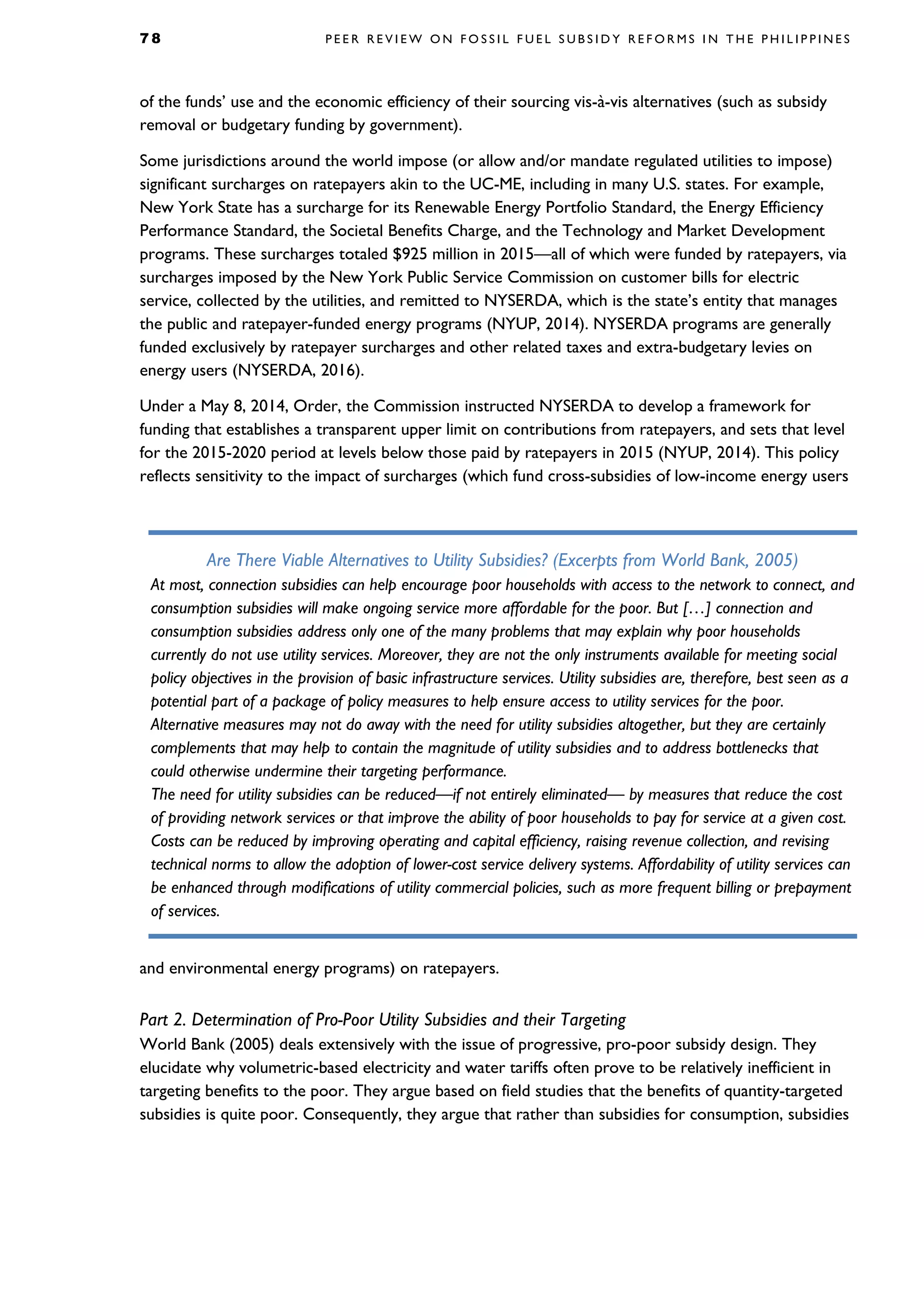7 8 P E E R R E V I E W O N F O S S I L F U E L S U B S I D Y R E F O R M S I N T H E P H I L I P P I N E S
of the funds’ use and the economic efficiency of their sourcing vis-à-vis alternatives (such as subsidy
removal or budgetary funding by government).
Some jurisdictions around the world impose (or allow and/or mandate regulated utilities to impose)
significant surcharges on ratepayers akin to the UC-ME, including in many U.S. states. For example,
New York State has a surcharge for its Renewable Energy Portfolio Standard, the Energy Efficiency
Performance Standard, the Societal Benefits Charge, and the Technology and Market Development
programs. These surcharges totaled $925 million in 2015—all of which were funded by ratepayers, via
surcharges imposed by the New York Public Service Commission on customer bills for electric
service, collected by the utilities, and remitted to NYSERDA, which is the state’s entity that manages
the public and ratepayer-funded energy programs (NYUP, 2014). NYSERDA programs are generally
funded exclusively by ratepayer surcharges and other related taxes and extra-budgetary levies on
energy users (NYSERDA, 2016).
Under a May 8, 2014, Order, the Commission instructed NYSERDA to develop a framework for
funding that establishes a transparent upper limit on contributions from ratepayers, and sets that level
for the 2015-2020 period at levels below those paid by ratepayers in 2015 (NYUP, 2014). This policy
reflects sensitivity to the impact of surcharges (which fund cross-subsidies of low-income energy users
and environmental energy programs) on ratepayers.
Part 2. Determination of Pro-Poor Utility Subsidies and their Targeting
World Bank (2005) deals extensively with the issue of progressive, pro-poor subsidy design. They
elucidate why volumetric-based electricity and water tariffs often prove to be relatively inefficient in
targeting benefits to the poor. They argue based on field studies that the benefits of quantity-targeted
subsidies is quite poor. Consequently, they argue that rather than subsidies for consumption, subsidies
Are There Viable Alternatives to Utility Subsidies? (Excerpts from World Bank, 2005)
At most, connection subsidies can help encourage poor households with access to the network to connect, and
consumption subsidies will make ongoing service more affordable for the poor. But […] connection and
consumption subsidies address only one of the many problems that may explain why poor households
currently do not use utility services. Moreover, they are not the only instruments available for meeting social
policy objectives in the provision of basic infrastructure services. Utility subsidies are, therefore, best seen as a
potential part of a package of policy measures to help ensure access to utility services for the poor.
Alternative measures may not do away with the need for utility subsidies altogether, but they are certainly
complements that may help to contain the magnitude of utility subsidies and to address bottlenecks that
could otherwise undermine their targeting performance.
The need for utility subsidies can be reduced—if not entirely eliminated— by measures that reduce the cost
of providing network services or that improve the ability of poor households to pay for service at a given cost.
Costs can be reduced by improving operating and capital efficiency, raising revenue collection, and revising
technical norms to allow the adoption of lower-cost service delivery systems. Affordability of utility services can
be enhanced through modifications of utility commercial policies, such as more frequent billing or prepayment
of services.
 