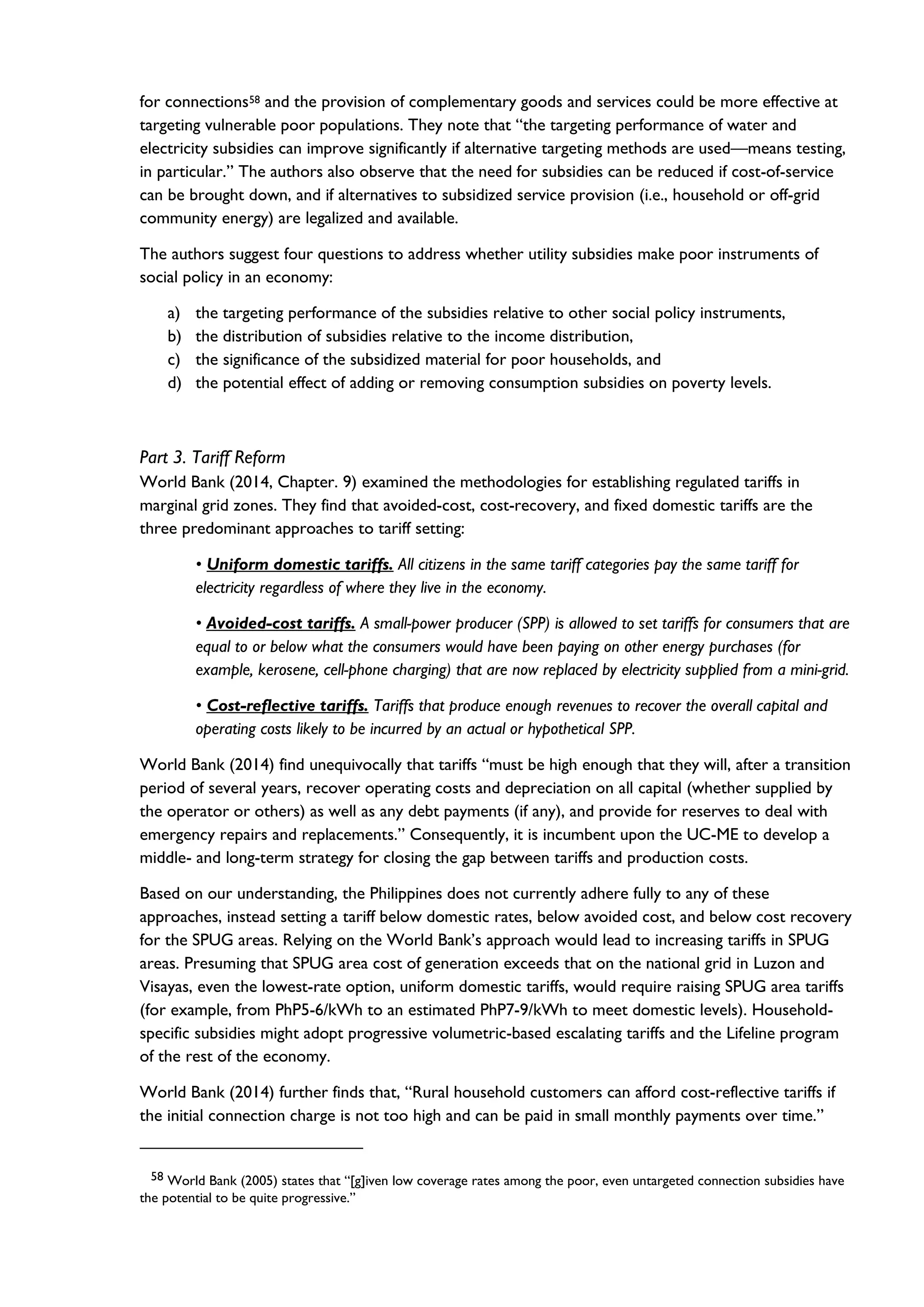 for connections58 and the provision of complementary goods and services could be more effective at
targeting vulnerable poor populations. They note that “the targeting performance of water and
electricity subsidies can improve significantly if alternative targeting methods are used—means testing,
in particular.” The authors also observe that the need for subsidies can be reduced if cost-of-service
can be brought down, and if alternatives to subsidized service provision (i.e., household or off-grid
community energy) are legalized and available.
The authors suggest four questions to address whether utility subsidies make poor instruments of
social policy in an economy:
a) the targeting performance of the subsidies relative to other social policy instruments,
b) the distribution of subsidies relative to the income distribution,
c) the significance of the subsidized material for poor households, and
d) the potential effect of adding or removing consumption subsidies on poverty levels.
Part 3. Tariff Reform
World Bank (2014, Chapter. 9) examined the methodologies for establishing regulated tariffs in
marginal grid zones. They find that avoided-cost, cost-recovery, and fixed domestic tariffs are the
three predominant approaches to tariff setting:
• Uniform domestic tariffs. All citizens in the same tariff categories pay the same tariff for
electricity regardless of where they live in the economy.
• Avoided-cost tariffs. A small-power producer (SPP) is allowed to set tariffs for consumers that are
equal to or below what the consumers would have been paying on other energy purchases (for
example, kerosene, cell-phone charging) that are now replaced by electricity supplied from a mini-grid.
• Cost-reflective tariffs. Tariffs that produce enough revenues to recover the overall capital and
operating costs likely to be incurred by an actual or hypothetical SPP.
World Bank (2014) find unequivocally that tariffs “must be high enough that they will, after a transition
period of several years, recover operating costs and depreciation on all capital (whether supplied by
the operator or others) as well as any debt payments (if any), and provide for reserves to deal with
emergency repairs and replacements.” Consequently, it is incumbent upon the UC-ME to develop a
middle- and long-term strategy for closing the gap between tariffs and production costs.
Based on our understanding, the Philippines does not currently adhere fully to any of these
approaches, instead setting a tariff below domestic rates, below avoided cost, and below cost recovery
for the SPUG areas. Relying on the World Bank’s approach would lead to increasing tariffs in SPUG
areas. Presuming that SPUG area cost of generation exceeds that on the national grid in Luzon and
Visayas, even the lowest-rate option, uniform domestic tariffs, would require raising SPUG area tariffs
(for example, from PhP5-6/kWh to an estimated PhP7-9/kWh to meet domestic levels). Household-
specific subsidies might adopt progressive volumetric-based escalating tariffs and the Lifeline program
of the rest of the economy.
World Bank (2014) further finds that, “Rural household customers can afford cost-reflective tariffs if
the initial connection charge is not too high and can be paid in small monthly payments over time.”
58 World Bank (2005) states that “[g]iven low coverage rates among the poor, even untargeted connection subsidies have
the potential to be quite progressive.”
 
