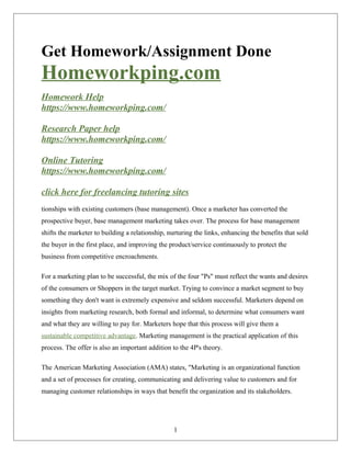 Get Homework/Assignment Done
Homeworkping.com
Homework Help
https://www.homeworkping.com/
Research Paper help
https://www.homeworkping.com/
Online Tutoring
https://www.homeworkping.com/
click here for freelancing tutoring sites
tionships with existing customers (base management). Once a marketer has converted the
prospective buyer, base management marketing takes over. The process for base management
shifts the marketer to building a relationship, nurturing the links, enhancing the benefits that sold
the buyer in the first place, and improving the product/service continuously to protect the
business from competitive encroachments.
For a marketing plan to be successful, the mix of the four "Ps" must reflect the wants and desires
of the consumers or Shoppers in the target market. Trying to convince a market segment to buy
something they don't want is extremely expensive and seldom successful. Marketers depend on
insights from marketing research, both formal and informal, to determine what consumers want
and what they are willing to pay for. Marketers hope that this process will give them a
sustainable competitive advantage. Marketing management is the practical application of this
process. The offer is also an important addition to the 4P's theory.
The American Marketing Association (AMA) states, "Marketing is an organizational function
and a set of processes for creating, communicating and delivering value to customers and for
managing customer relationships in ways that benefit the organization and its stakeholders.
1
 