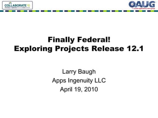 Finally Federal!
Exploring Projects Release 12.1
Larry Baugh
Apps Ingenuity LLC
April 19, 2010
 