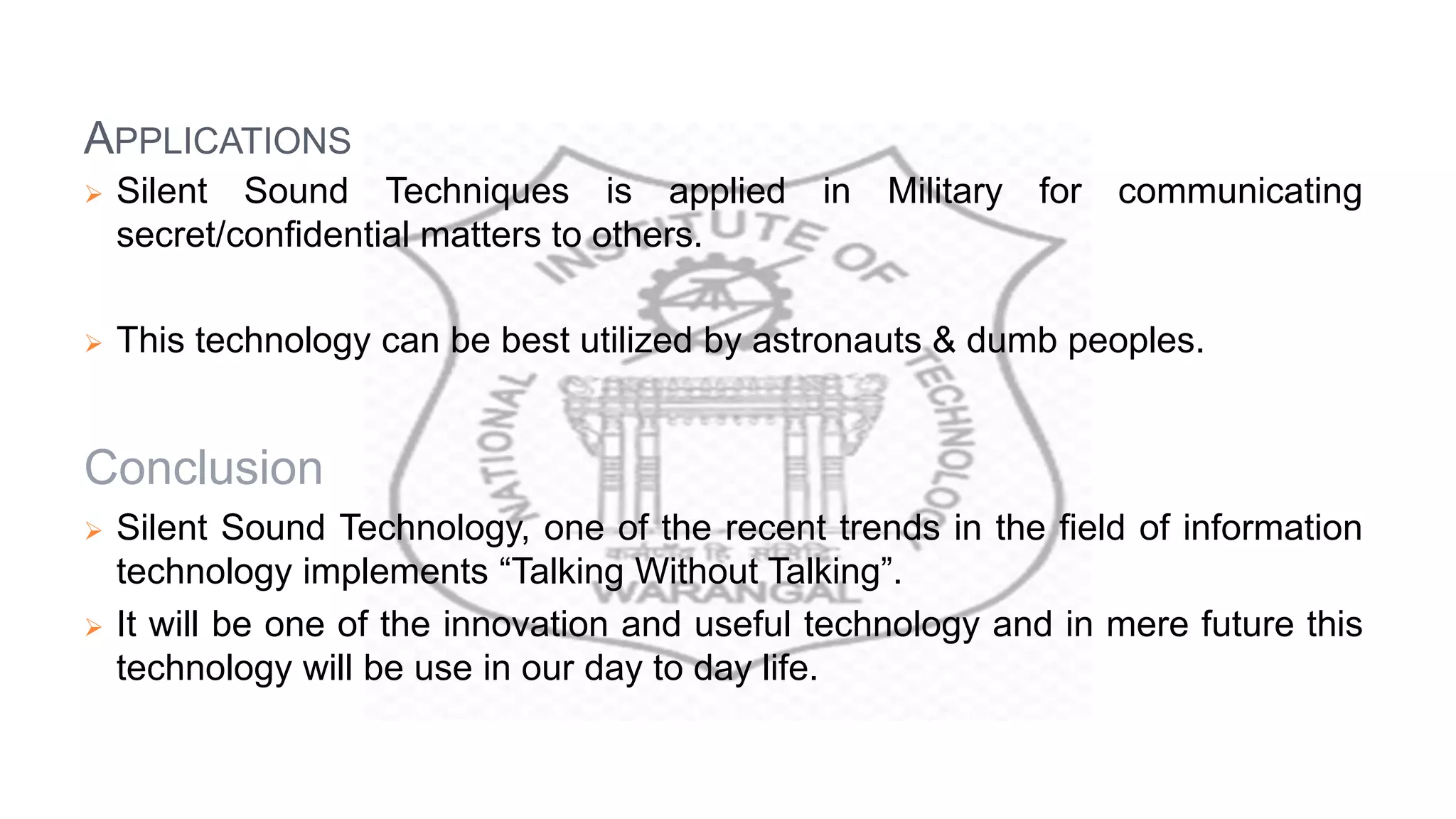 APPLICATIONS
 Silent Sound Techniques is applied in Military for communicating
secret/confidential matters to others.
 This technology can be best utilized by astronauts & dumb peoples.
Conclusion
 Silent Sound Technology, one of the recent trends in the field of information
technology implements “Talking Without Talking”.
 It will be one of the innovation and useful technology and in mere future this
technology will be use in our day to day life.
 