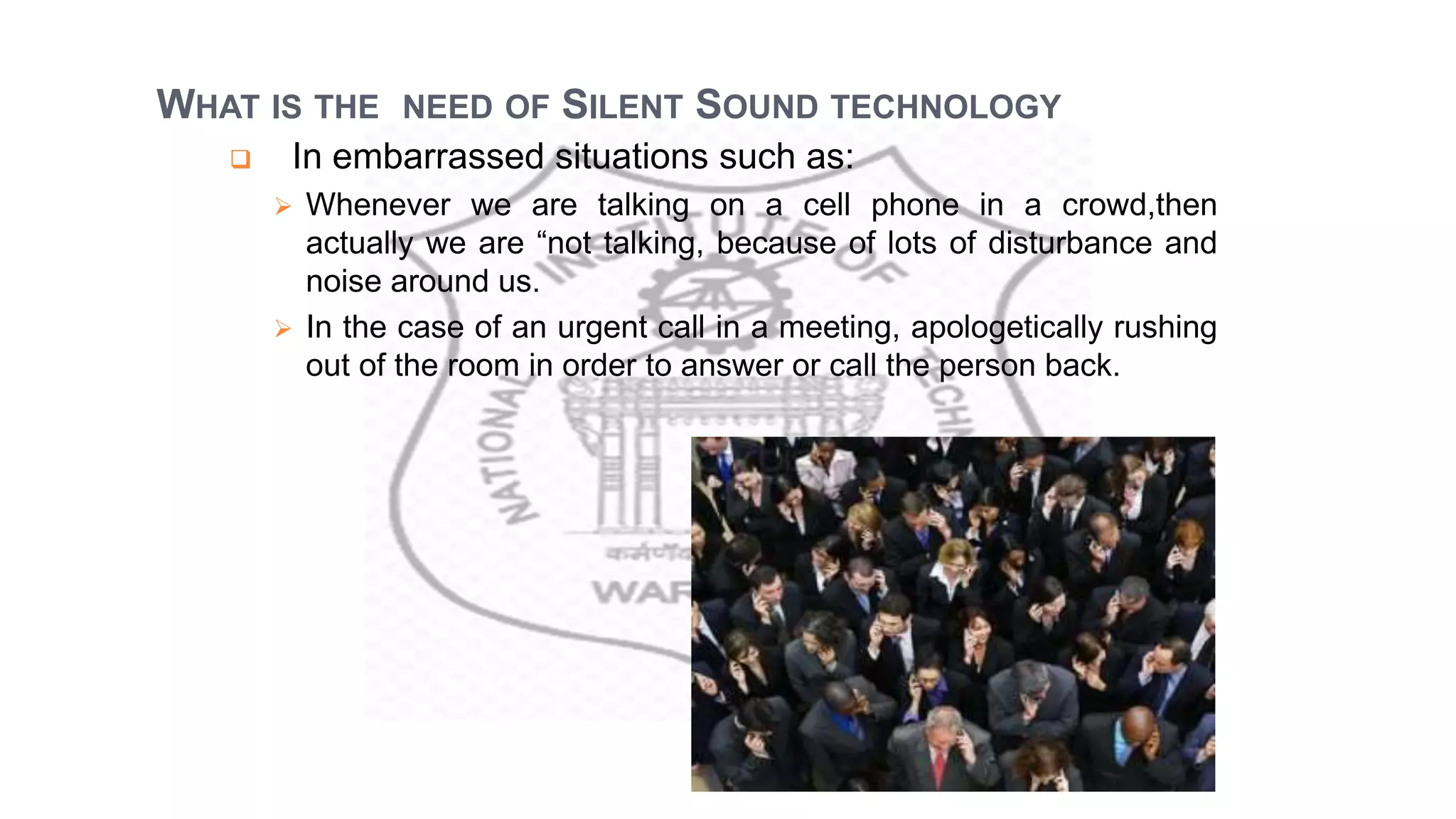 WHAT IS THE NEED OF SILENT SOUND TECHNOLOGY
 In embarrassed situations such as:
 Whenever we are talking on a cell phone in a crowd,then
actually we are “not talking, because of lots of disturbance and
noise around us.
 In the case of an urgent call in a meeting, apologetically rushing
out of the room in order to answer or call the person back.
 