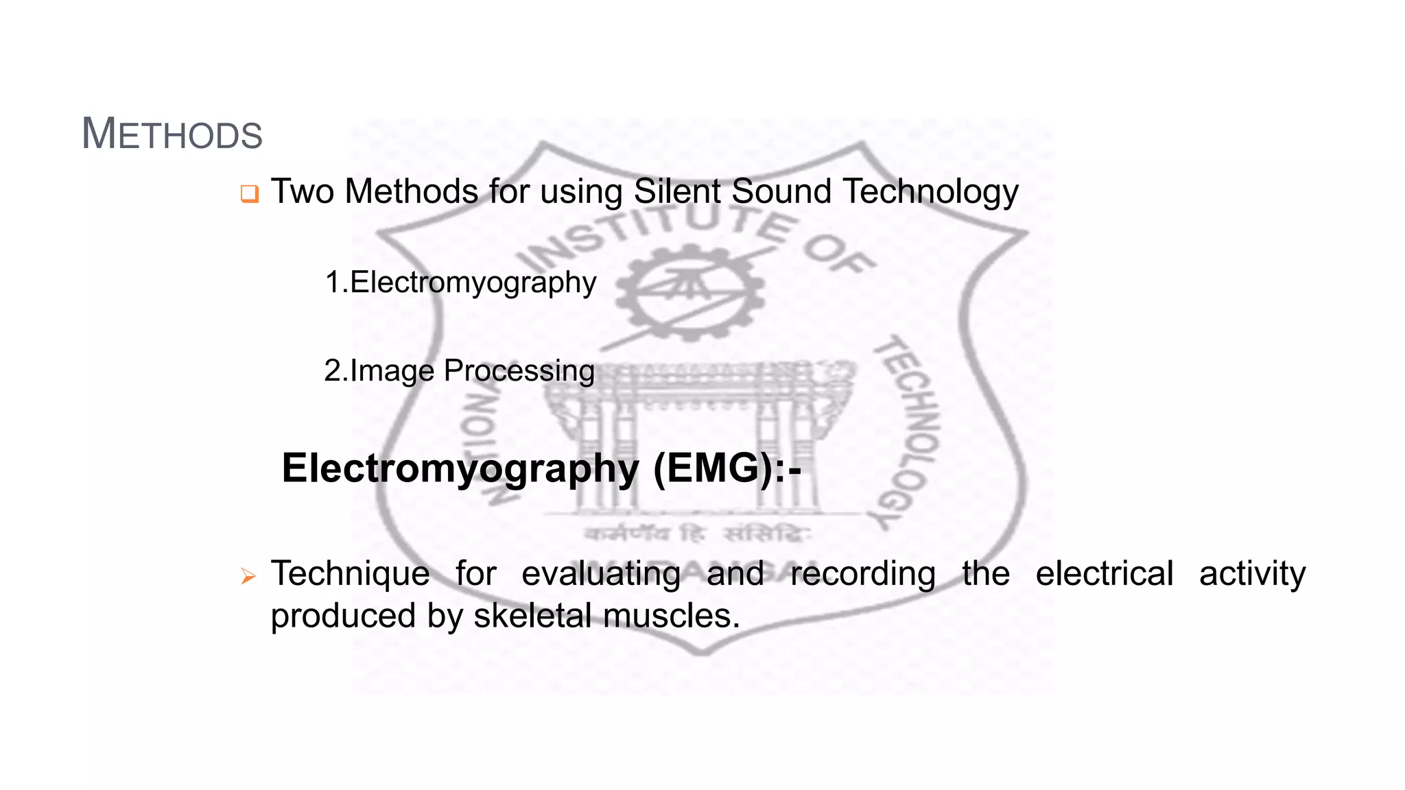 METHODS
 Two Methods for using Silent Sound Technology
1.Electromyography
2.Image Processing
Electromyography (EMG):-
 Technique for evaluating and recording the electrical activity
produced by skeletal muscles.
 