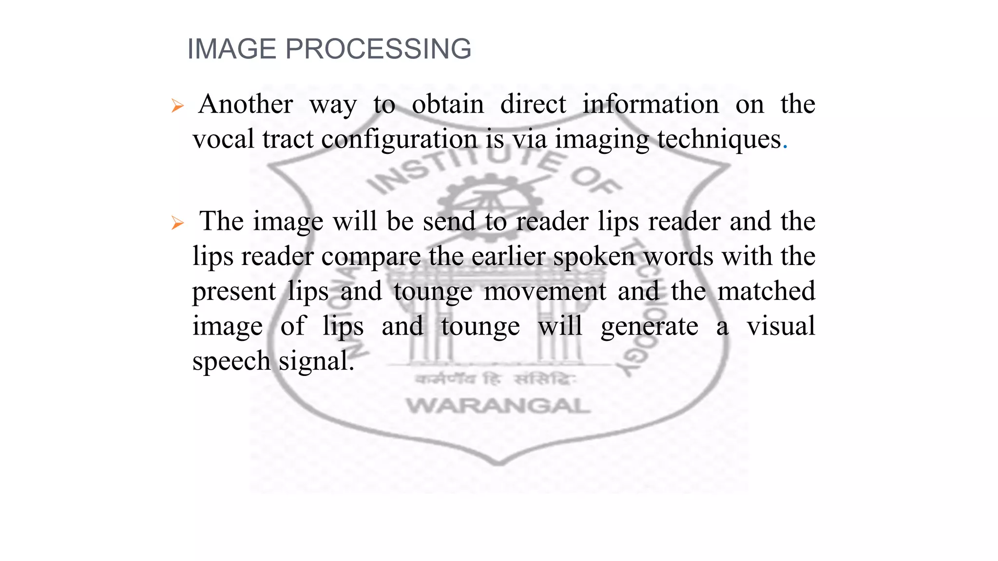 IMAGE PROCESSING
 Another way to obtain direct information on the
vocal tract configuration is via imaging techniques.
 The image will be send to reader lips reader and the
lips reader compare the earlier spoken words with the
present lips and tounge movement and the matched
image of lips and tounge will generate a visual
speech signal.
 