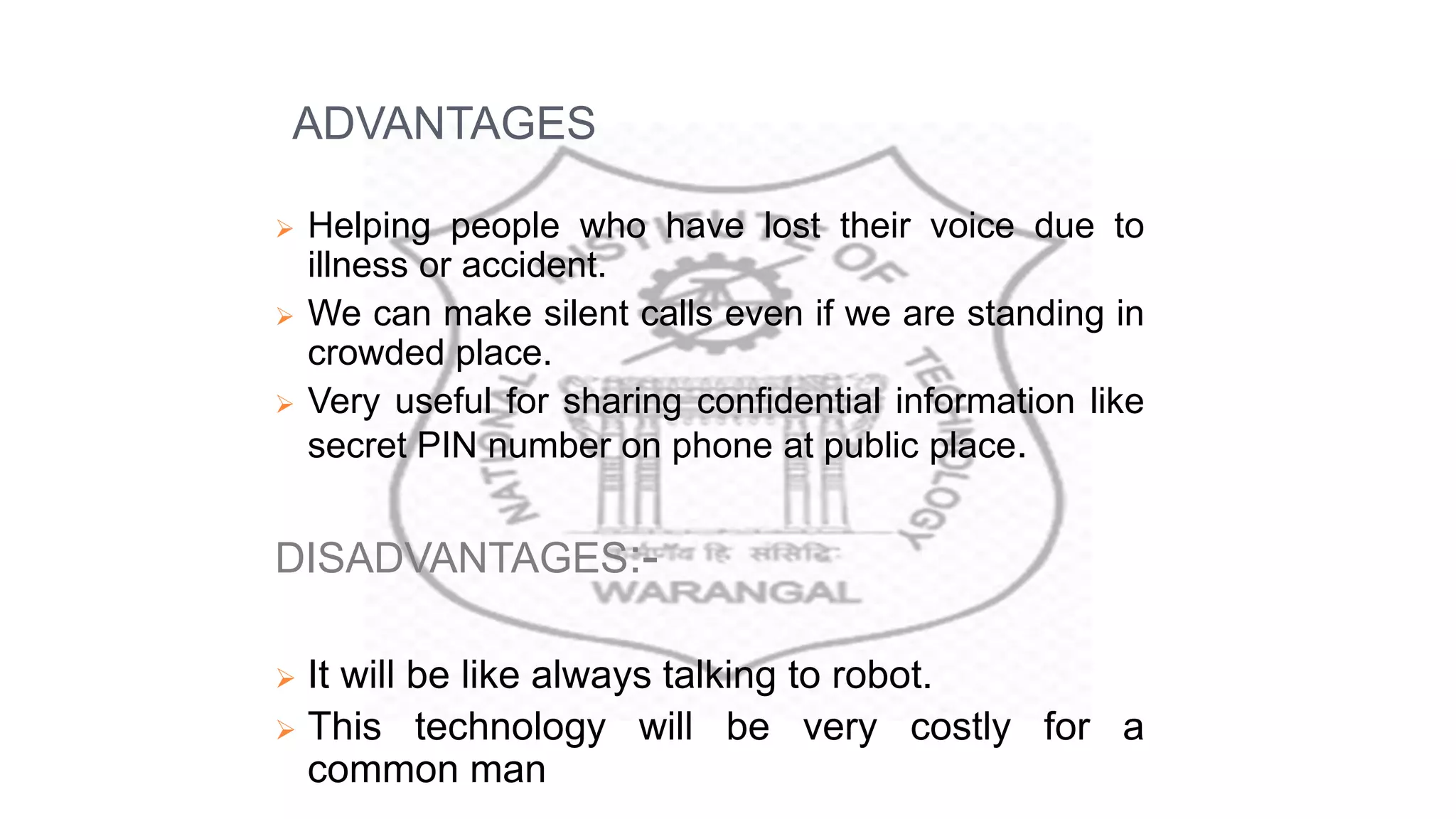ADVANTAGES
 Helping people who have lost their voice due to
illness or accident.
 We can make silent calls even if we are standing in
crowded place.
 Very useful for sharing confidential information like
secret PIN number on phone at public place.
DISADVANTAGES:-
 It will be like always talking to robot.
 This technology will be very costly for a
common man
 