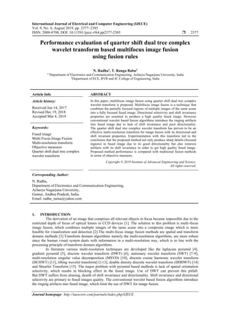 International Journal of Electrical and Computer Engineering (IJECE)
Vol. 9, No. 4, August 2019, pp. 2377~2385
ISSN: 2088-8708, DOI: 10.11591/ijece.v9i4.pp2377-2385  2377
Journal homepage: http://iaescore.com/journals/index.php/IJECE
Performance evaluation of quarter shift dual tree complex
wavelet transform based multifocus image fusion
using fusion rules
N. Radha1
, T. Ranga Babu2
1,3
Department of Electronics and Communication Engineering, Acharya Nagarjuna University, India
2
Department of ECE, RVR and JC College of Engineering, India
Article Info ABSTRACT
Article history:
Received Jun 14, 2017
Revised Dec 19, 2018
Accepted Mar 4, 2019
In this paper, multifocus image fusion using quarter shift dual tree complex
wavelet transform is proposed. Multifocus image fusion is a technique that
combines the partially focused regions of multiple images of the same scene
into a fully focused fused image. Directional selectivity and shift invariance
properties are essential to produce a high quality fused image. However
conventional wavelet based fusion algorithms introduce the ringing artifacts
into fused image due to lack of shift invariance and poor directionality.
The quarter shift dual tree complex wavelet transform has proven to be an
effective multi-resolution transform for image fusion with its directional and
shift invariant properties. Experimentation with this transform led to the
conclusion that the proposed method not only produce sharp details (focused
regions) in fused image due to its good directionality but also removes
artifacts with its shift invariance in order to get high quality fused image.
Proposed method performance is compared with traditional fusion methods
in terms of objective measures.
Keywords:
Fused image
Multi Focus Image Fusion
Multi-resolution transform
Objective measures
Quarter shift dual tree complex
wavelet transform
Copyright © 2019 Institute of Advanced Engineering and Science.
All rights reserved.
Corresponding Author:
N. Radha,
Department of Electronics and Communication Engineering,
Acharya Nagarjuna University,
Guntur, Andhra Pradesh, India.
Email: radha_naina@yahoo.com
1. INTRODUCTION
The derivation of an image that comprises all relevant objects in focus became impossible due to the
restricted depth of focus of optical lenses in CCD devices [1]. The solution to this problem is multi-focus
image fusion, which combines multiple images of the same scene into a composite image which is more
feasible for visualization and detection [2].The multi-focus image fusion methods are spatial and transform
domain methods [3].Transform domain algorithms namely the multi-resolution algorithms, are more robust
since the human visual system deals with information in a multi-resolution way, which is in line with the
processing principle of transform domain algorithms.
In literature various multi-resolution techniques are developed like the laplacian pyramid [4],
gradient pyramid [5], discrete wavelet transform (DWT) [6], stationary wavelet transform (SWT) [7-9],
multi-resolution singular value decomposition (MSVD) [10], discrete cosine harmonic wavelet transform
(DCHWT) [11], lifting wavelet transform[12-13], double density discrete wavelet transform (DDDWT) [14]
and Shearlet Transform [15]. The major problem with pyramid based methods is lack of spatial orientation
selectivity, which results in blocking effect in the fused image. Use of DWT can prevent this pitfall.
But DWT suffers from aliasing, dearth of shift invariance and directionality. Shift invariance and directional
selectivity are primary to fused images quality. The conventional wavelet based fusion algorithms introduce
the ringing artifacts into fused image, which limit the use of DWT for image fusion.
 