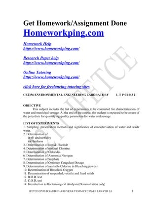 Get Homework/Assignment Done
Homeworkping.com
Homework Help
https://www.homeworkping.com/
Research Paper help
https://www.homeworkping.com/
Online Tutoring
https://www.homeworkping.com/
click here for freelancing tutoring sites
CE2356 ENVIRONMENTAL ENGINEERING LABORATORY L T P C0 0 3 2
OBJECTIVE
This subject includes the list of experiments to be conducted for characterization of
water and municipal sewage. At the end of the course, the student is expected to be aware of
the procedure for quantifying quality parameters for water and sewage.
LIST OF EXPERIMENTS
1. Sampling, preservation methods and significance of characterisation of water and waste
water.
2. Determination of
i) pH and turbidity
ii) Hardness
3. Determination of Iron & Fluoride
4. Determination of residual Chlorine
5. Determination of Chlorides
6. Determination of Ammonia Nitrogen
7. Determination of Sulphate
8. Determination of Optimum Coagulant Dosage
9. Determination of available Chlorine in Bleaching powder
10. Determination of Dissolved Oxygen
11. Determination of suspended, volatile and fixed solids
12. B.O.D. test
13. C.O.D. test
14. Introduction to Bacteriological Analysis (Demonstration only)
IFETCE/CIVIL/B.SABTECHA/III YEAR/VI SEM/CE 2356/EE LAB/VER 1.0 1
 