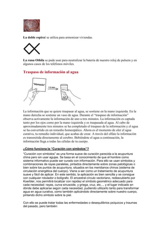 La doble espiral se utiliza para armonizar viviendas.
La runa Othila se pude usar para neutralizar la batería de nuestro reloj de pulsera y en
algunos casos de los teléfonos móviles.
Traspaso de información al agua
La información que se quiere traspasar al agua, se sostiene en la mano izquierda. En la
mano derecha se sostiene un vaso de agua. Durante el “traspaso de información”
observa activamente la información de uno a tres minutos. La información es captada
tanto por los ojos como por la mano izquierda y es traspasada al agua. Al cabo de
aproximadamente tres minutos se ha completado el traspaso de la información y el agua
se ha convertido en un remedio homeopático. Ahora es el momento de oler el agua
curativa, tu remedio individual, que acabas de crear. A través del olfato la información
es transmitida directamente al cerebro. Bebiéndote el agua a continuación, la
información llega a todas las células de tu cuerpo.
¿Cómo funciona la “Curación con símbolos”?
“Curación con símbolos” es una forma suave de curación parecida a la acupuntura
china pero sin usar agujas. Se basa en el conocimiento de que el hombre como
sistema informativo puede ser curado con información. Para ello se usan símbolos y
combinaciones de rayas paralelas, pintados directamente sobre zonas patológicas o
bien sobre los puntos de acupuntura, situados en los meridianos chinos (sistema de
circulación energética del cuerpo). Viene a ser como un tratamiento de acupuntura
suave y fácil de aplicar. En este sentido, la aplicación es bien sencilla y se consigue
con cualquier rotulador o bolígrafo. El ancestral círculo vectoriano, redescubierto por
Koerbler, nos permitirá localizar con rapidez el símbolo geométrico adecuado para
cada necesidad: rayas, curva sinusoide, y griega, cruz, etc..., y el lugar indicado en
dónde debe aplicarse según cada necesidad, pudiendo utilizarlo tanto para transformar
agua en agua curativa, como también aplicándolo directamente sobre nuestro cuerpo,
pintando dicho símbolo sobre la piel.
Con ello se puede tratar todas las enfermedades o desequilibrios psíquicos y traumas
del pasado, pero también:
 