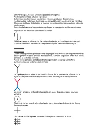 Eliminar alergias, hongos y metales pesados (amalgama)
Neutralizar cicatrices, tatuajes y piercings
Determinar si determinadas substancias (víveres, productos de cosmética,
medicamentos, materiales dentífricos son compatibles con nuestra energía individual
Chequear si el lugar de trabajo o la vivienda presenta problemas geopáticos o bien de
electro smog
Encontrar la llave en el inconsciente que lleva a la curación de problemas psíquicos
Explicación del efecto de los símbolos curativos
El Sinus invierte la información. Se pinta sobre la piel, sobre el lugar de dolor o el
punto del meridiano. También se usa para el traspaso de información al agua.
Cuatro líneas paralelas pintadas sobre los pliegos de la muñeca sirven para mejorar el
estado general de salud en caso de infecciones. También se pueden pintar mas líneas
paralelas si se testea correcto.
Nueve líneas paralelas pintadas sobre la espalda dan energía z fuerza física
puntualmente para un tiempo determinado
La Y griega pintada sobre la piel moviliza fluidos. En el traspaso de información al
agua se usa para estabilizar el proceso curativo y conseguir la meta propuesta.
La doble y griega se pinta sobre la espalda en casos de problemas de columna
vertebral
El símbolo del sol es aplicado sobre la piel como alternativa al sinus. Actúa de una
forma más suave
La Cruz de brazos iguales pintada sobre la piel se usa contra el dolor.
 