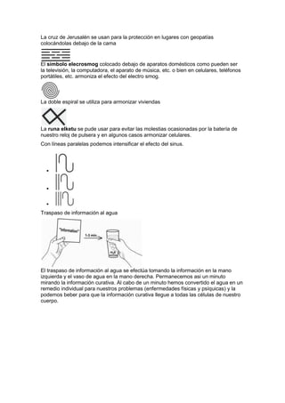La cruz de Jerusalén se usan para la protección en lugares con geopatías
colocándolas debajo de la cama
El símbolo elecrosmog colocado debajo de aparatos domésticos como pueden ser
la televisión, la computadora, el aparato de música, etc. o bien en celulares, teléfonos
portátiles, etc. armoniza el efecto del electro smog.
La doble espiral se utiliza para armonizar viviendas
La runa elketu se pude usar para evitar las molestias ocasionadas por la batería de
nuestro reloj de pulsera y en algunos casos armonizar celulares.
Con líneas paralelas podemos intensificar el efecto del sinus.



Traspaso de información al agua
El traspaso de información al agua se efectúa tomando la información en la mano
izquierda y el vaso de agua en la mano derecha. Permanecemos asi un minuto
mirando la información curativa. Al cabo de un minuto hemos convertido el agua en un
remedio individual para nuestros problemas (enfermedades físicas y psíquicas) y la
podemos beber para que la información curativa llegue a todas las células de nuestro
cuerpo.
 