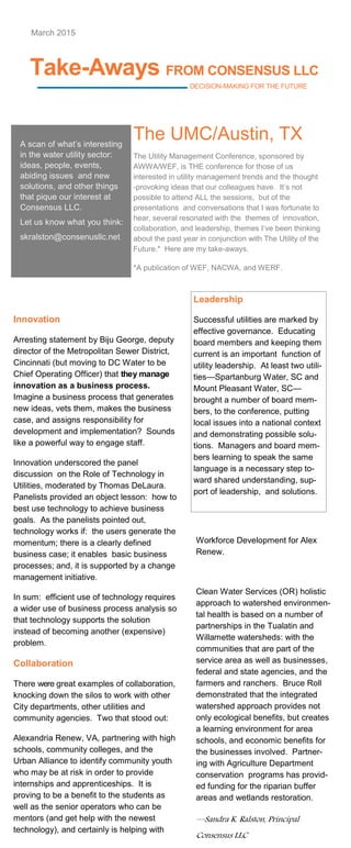 Take-Aways FROM CONSENSUS LLC
DECISION-MAKING FOR THE FUTURE
Innovation
Arresting statement by Biju George, deputy
director of the Metropolitan Sewer District,
Cincinnati (but moving to DC Water to be
Chief Operating Officer) that they manage
innovation as a business process.
Imagine a business process that generates
new ideas, vets them, makes the business
case, and assigns responsibility for
development and implementation? Sounds
like a powerful way to engage staff.
Innovation underscored the panel
discussion on the Role of Technology in
Utilities, moderated by Thomas DeLaura.
Panelists provided an object lesson: how to
best use technology to achieve business
goals. As the panelists pointed out,
technology works if: the users generate the
momentum; there is a clearly defined
business case; it enables basic business
processes; and, it is supported by a change
management initiative.
In sum: efficient use of technology requires
a wider use of business process analysis so
that technology supports the solution
instead of becoming another (expensive)
problem.
Collaboration
There were great examples of collaboration,
knocking down the silos to work with other
City departments, other utilities and
community agencies. Two that stood out:
Alexandria Renew, VA, partnering with high
schools, community colleges, and the
Urban Alliance to identify community youth
who may be at risk in order to provide
internships and apprenticeships. It is
proving to be a benefit to the students as
well as the senior operators who can be
mentors (and get help with the newest
technology), and certainly is helping with
March 2015
A scan of what’s interesting
in the water utility sector:
ideas, people, events,
abiding issues and new
solutions, and other things
that pique our interest at
Consensus LLC.
Let us know what you think:
skralston@consenusllc.net
The UMC/Austin, TX
The Utility Management Conference, sponsored by
AWWA/WEF, is THE conference for those of us
interested in utility management trends and the thought
-provoking ideas that our colleagues have. It’s not
possible to attend ALL the sessions, but of the
presentations and conversations that I was fortunate to
hear, several resonated with the themes of innovation,
collaboration, and leadership, themes I’ve been thinking
about the past year in conjunction with The Utility of the
Future.* Here are my take-aways.
*A publication of WEF, NACWA, and WERF.
Leadership
Successful utilities are marked by
effective governance. Educating
board members and keeping them
current is an important function of
utility leadership. At least two utili-
ties—Spartanburg Water, SC and
Mount Pleasant Water, SC—
brought a number of board mem-
bers, to the conference, putting
local issues into a national context
and demonstrating possible solu-
tions. Managers and board mem-
bers learning to speak the same
language is a necessary step to-
ward shared understanding, sup-
port of leadership, and solutions.
Workforce Development for Alex
Renew.
Clean Water Services (OR) holistic
approach to watershed environmen-
tal health is based on a number of
partnerships in the Tualatin and
Willamette watersheds: with the
communities that are part of the
service area as well as businesses,
federal and state agencies, and the
farmers and ranchers. Bruce Roll
demonstrated that the integrated
watershed approach provides not
only ecological benefits, but creates
a learning environment for area
schools, and economic benefits for
the businesses involved. Partner-
ing with Agriculture Department
conservation programs has provid-
ed funding for the riparian buffer
areas and wetlands restoration.
—Sandra K. Ralston, Principal
Consensus LLC
 