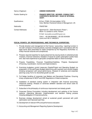 Page 1 of 2
Name of Applicant : USMANI HASINUDDIN
Position Seeking for : FINANCE DIRECTOR / ADVISER / CONSULTANT /
CORPORATE SECRETARY / HEAD OF INTERNAL
AUDIT.
Qualifications: : B.Com. FCMA. CA Intermediate (1974)
Corp. Member Chartered Institute of Management. UK.
Nationality : PAKISTANI
Contact Addresses : Apartment B-1, Safari Boulevard, Phase-1,
Block–15, Gulistan-e-Johar, Karachi.
E-mail : hasinuddin.usmani08@gmail.com
Cell # : +92-300-8246900 / +92-333-3534208
Land Line # 92-21-34623973
FOCAL POINTS OF PROFESSIONAL AND TECHNICAL EXPERTISE:
1. Provide direction and management of the finance / accounting / reporting function in
line with company’s financial policies, business strategies and in accordance with the
legal frame work prescribed for listed companies by the Regulatory Authorities i.e.
timely financial closures and compliances.
2. Possess required expertise for equity placement by issuing stocks to selected private
investors, financial institutions, floatation of equity for public subscription (public float)
and also have experience to get public companies listed on Stock Exchange.
3. Projects Feasibilities, Financial Feasibilities/Viabilities, Projects Development
(Financing, Coordination, Control and Implementation).
4. Exercising budgetary control measures (Capital/Project and Operating Budget) via
preparation of Annual/Project Budget determining with quarterly and monthly targets
showing comparison with actual performance. Analysis of variances and corporate
planning (Long Term) for diversified growth as well.
5. Full fledge handling of corporate Law Matters and Secretarial Practices. Ensuring
timely compliances of SECP and KSE Regulations of listed companies.
6. Installation of standard costing system in integration with financial accounting.
(Historical costing). Analysis of variances between standard and actual costs for
control purposes.
7. Subscribe to the philosophy of continuous improvement and steady growth.
8. Corporate Polices Formulation including development and updating of the finance
systems, (Operating Manuals). Implementation and decision making process
including delegation of financial authority.
9. Business strategy development aimed at sustained growth perceived with profit
optimization and improved cash flow.
10. Development of relevant KPIs and performance evaluation.
11. Accounting and Management Reporting Systems Development.
 