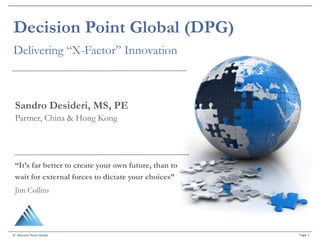 Page	1©		Decision	Point	Global	
Decision Point Global (DPG)
Delivering “X-Factor” Innovation
“It’s far better to create your own future, than to
wait for external forces to dictate your choices”
Jim Collins
Sandro Desideri, MS, PE
Partner, China & Hong Kong
 
