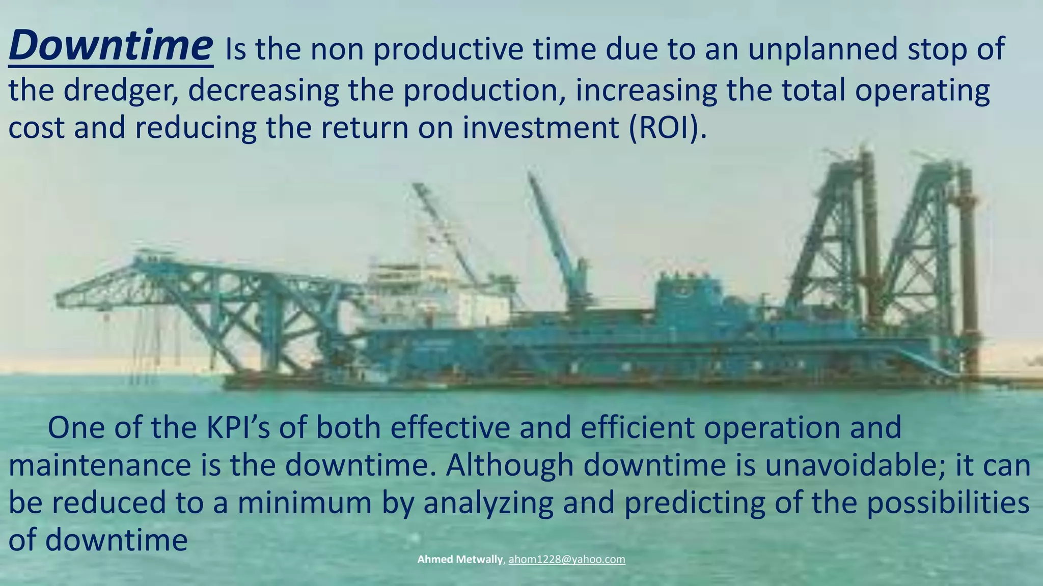 Downtime Is the non productive time due to an unplanned stop of
the dredger, decreasing the production, increasing the total operating
cost and reducing the return on investment (ROI).
One of the KPI’s of both effective and efficient operation and
maintenance is the downtime. Although downtime is unavoidable; it can
be reduced to a minimum by analyzing and predicting of the possibilities
of downtime Ahmed Metwally, ahom1228@yahoo.com
 