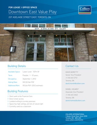 FOR lease > OFFICE SPACE

    Downtown East Value Play
    207 adelaide street east, toronto, on




Building Details                                        Contact Us
Available Space:       Lower Level: 7,074 SF            DAVID MORETTI*
Term:                  Flexible: 1 - 10 years           Senior Vice President
                                                        +1 416 643 3712
Occupancy:             September 1, 2012
                                                        Toronto, ON
Asking Rate:           $10.00 Net PSF
                                                        david.moretti@colliers.com
Additional Rent:       $13.64 PSF (2012 estimate)

                                                        DANIEL HOLMES*
Building Features                                       Associate Vice President
                                                        +1 416 643 3463
>   Short walk to the Financial Core
                                                        Toronto, ON
>   Direct street access
>   Landlord willing to turnkey premises                daniel.holmes@colliers.com
>   Space has high ceilings and lots of natural light
>   Currently used as a classroom



                                                        COLLIERS INTERNATIONAL
                                                        1 Queen Street East, Suite 2200
                                                        Toronto, ON M5C 2Z2
                                                        www.colliers.com/toronto
 
