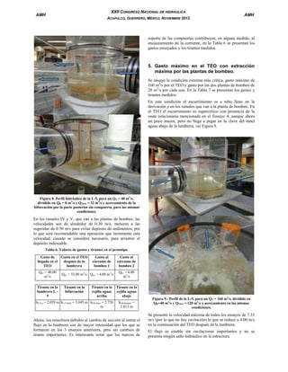 XXII CONGRESO NACIONAL DE HIDRÁULICA

AMH

ACAPULCO, GUERRERO, MÉXICO, NOVIEMBRE 2012

AMH

soporte de las compuertas contribuyen, en alguna medida, al
encauzamiento de la corriente, en la Tabla 6 se presentan los
gastos ensayados y los tirantes medidos.

5. Gasto máximo en el TEO con extracción
máxima por las plantas de bombeo.
Se ensayó la condición extrema más crítica, gasto máximo de
160 m3/s por el TEO y gasto por las dos plantas de bombeo de
20 m3/s por cada una. En la Tabla 7 se presentan los gastos y
tirantes medidos.
En esta condición el escurrimiento es a tubo lleno en la
derivación y en los ramales que van a la planta de bombeo. En
el TEO el escurrimiento es supercrítico con presencia de la
onda estacionaria mencionada en el Ensayo 4, aunque ahora
un poco mayor, pero no llega a pegar en la clave del túnel
aguas abajo de la lumbrera, ver Figura 9.

Figura 8. Perfil hidráulico de la L-5, para un QT = 40 m3/s,
dividido en QB = 8 m3/s y QTEO = 32 m3/s y acercamiento de la
bifurcación por la parte posterior sin compuerta, para las mismas
condiciones.

En los ramales IV y V, que van a las plantas de bombeo, las
velocidades son de alrededor de 0.30 m/s, menores a las
sugeridas de 0.50 m/s para evitar depósito de sedimentos; por
lo que será recomendable una operación que incremente esta
velocidad, cuando se considere necesario, para arrastrar el
depósito indeseable.
Tabla 6. Valores de gastos y tirantes en el prototipo.
Gasto de
Gasto en el TEO
llegada en el
después de la
TEO
lumbrera
Qp1 = 40.00
m3/s
Tirante en la
lumbrera L 5

Gasto al
cárcamo de
bombeo 1

Qp1 = 32.00 m3/s Qp1 = 4.00 m3/s
Tirante en la
bifurcación

Tirante en la
rejilla aguas
arriba

hL-5 p = 2.059 m hL-5 bifur = 3.045 m hLR antes = 2.726
m

Gasto al
cárcamo de
bombeo 2
Qp1 = 4.00
m3/s
Tirante en la
rejilla aguas
abajo
hLR después =
2.813 m

Ahora, los remolinos debidos al cambio de sección al entrar el
flujo en la lumbrera son de mayor intensidad que los que se
formaron en los 3 ensayos anteriores, pero sin cambios de
tirante importantes. Es interesante notar que los marcos de

Figura 9.- Perfil de la L-5, para un QT = 160 m3/s, dividido en
QB=40 m3/s y QTEO = 120 m3/s y acercamiento en las mismas
condiciones.

Se presentó la velocidad máxima de todos los ensayos de 7.33
m/s (por lo que no hay cavitación) lo que se reduce a 4.00 m/s
en la continuación del TEO después de la lumbrera.
El flujo es estable sin oscilaciones importantes y no se
presenta ningún salto hidráulico en la estructura.

 