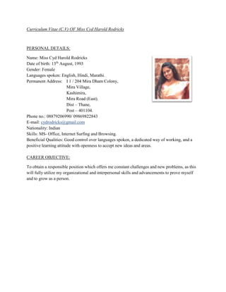 Curriculum Vitae (C.V) OF Miss Cyd Harold Rodricks
PERSONAL DETAILS:
Name: Miss Cyd Harold Rodricks
Date of birth: 13th
August, 1993
Gender: Female
Languages spoken: English, Hindi, Marathi.
Permanent Address: I 1 / 204 Mira Dham Colony,
Mira Village,
Kashimira,
Mira Road (East).
Dist – Thane,
Post – 401104.
Phone no.: 08879206990/ 09869822843
E-mail: cydrodricks@gmail.com
Nationality: Indian
Skills: MS- Office, Internet Surfing and Browsing.
Beneficial Qualities: Good control over languages spoken, a dedicated way of working, and a
positive learning attitude with openness to accept new ideas and areas.
CAREER OBJECTIVE:
To obtain a responsible position which offers me constant challenges and new problems, as this
will fully utilize my organizational and interpersonal skills and advancements to prove myself
and to grow as a person.
 