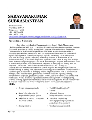 1 | P a g e
SARAVANAKUMAR
SUBRAMANIYAN
Ambiance Way
Franklin, 37067
Tennessee, USA
+16154658007
+16158397257
saravanaishere@yahoo.com;Skype:saravananachu@skype.com
Professional Summary
Operations ------ Project Management ------ Supply Chain Management
Erudite professional with over 17+ years of rich expertise in Project management, Business
Operations, Materials & Facility Management, Supply Chain Management, Installation,
Commissioning & Procurement in global / national arena. Scaled the career ladder to
increasingly responsible management position with commendable contributions towards
organizational growth. Evolved cutting-edge logistics and supply chain management
solutions. Skillfully applied technology to identify alternate SCM solutions. Well-
demonstrated ability to develop & implement highly successful short & long term strategic
plans, routinely completing projects on time & within budget. Diligent, detail oriented, excels
in multi tasking in a fast paced environment. Expertise in managing and liaising with the
Suppliers, Contractors, Consultants & Clients to ensure on time Delivery of
Goods & Services and execution of Power System Projects. An enterprising leader with
proven dexterity in leading plant operations & directing personnel towards accomplishment of
a common goal. Resourceful in managing diverse range of activities such as evaluation of
strategic plans, customer needs, process and equipment selection, capacity planning,
implementation of project, production, process control, quality assurance, cost control and
profit focus. Possess extensive experience in materials management, value engineering,
alternate sourcing, e-procurement and effective inventory management. A keen communicator
& excellent leader with the ability to negotiate analyze and logically take decision.
Skills
 Project Management skills  Valid USA & Dubai LMV
License
 Knowledge of standards/
Regulations of power system
 Schematic diagram
interpretation and Alteration
 Expertise in SAP ECC 6 version
for power system.
 Scrutinize Engineering
Drawings/planning of primavera
project schedules standards
 Strong initiative  Good communication skills
 