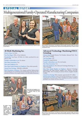 8 SANTA CLARITA VALLEY BUSINESS JOURNAL AUGUST 2016
Al Hirth Machining Inc.
Owner’s Name: Ivy Hirth
Year Firm Began: 1980, as Fraser Industries
Founded By: Tom Fraser. Al Hirth, Ivy’s father, purchased the com-
pany in 1996.
Founder’s relationship to you: No relation
How Many Generations: Two
How many Employees: Six
How Many Family Members are Employees: None others presently.
Annual Gross Earnings: $500,000 to $600,000
Brief Description of Business: The company performs high-precision,
short-production-run machining and manufacturing of parts for the De-
partment of Defense, the aerospace industry, and other kinds of businesses.
Al Hirth with daughter Ivy and granddaughter Raven at Hirth Machining in Valencia. Photo
by Dan Watson.
Advanced Technology Machining/TECC
Grinding
Owner’s Name: Joseph Howton, Vice President, Advanced Tech, Presi-
dent, TECC Grinding
Year Firm Began: 1987
Founded By: Joseph Howton
Founder’s relationship to you: He is the founder.
How Many Generations: Two
How many Employees: 28 at Advanced Technology Machining, 5 at
TECC Grinding
How Many Family Members are Employees: Advanced Technology
Machining: wife Vickie Howton, daughter Lacey Masoner, son-in-law
Brian Gruhlke. TECC Grinding: son Jeremy Howton, daughter Danielle
Gruhlke.
Annual Gross Earnings: Both companies, approximately $5.5 million
Brief Description of Business: Advanced Technology Machining is an aerospace
manufacturer of precision parts. TECC Grinding does precision cylindrical
grinding for the aerospace and other industries.
 Al Hirth and daughter, Ivy in
theworkshopatHirthMachining
in Valencia. Photo by Dan
Watson.
MultigenerationalFamily-OperatedManufacturingCompanies
SPECIAL REPORT
 Joe Howton, Vickie Howton, Lacey Masoner, Brian Gruhlke, Danielle Gruhlke, and Jeremy
Howton stand in their family business, Advanced Technology Machining, in Valencia. Photo
by Katharine Lotze.
 Quality Control
Manager Jen
Sherman, left, and
Ivy Hirth discuss an
aluminummounting
plate made in
the workshop at
Hirth Machining in
Valencia. Photo by
Dan Watson.
 Joe Howton, Vickie Howton, Lacey Masoner, Brian Gruhlke, Danielle Gruhlke, and Jeremy
Howton stand in their family business, Advanced Technology Machining, in Valencia. Photo
by Katharine Lotze.
 