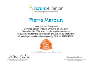 Pierre Maroun
is awarded the designation
Certified Scrum Product Owner® on this day,
December 18, 2014, for completing the prescribed
requirements for this certification and is hereby entitled to
all privileges and benefits offered by SCRUM ALLIANCE®.
Member: 000381337 Certification Expires: 18 December 2016
Certified Scrum Trainer® Chairman of the Board
 
