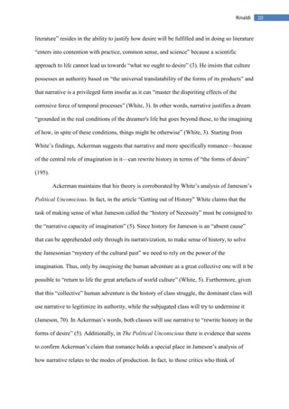 10Rinaldi
literature” resides in the ability to justify how desire will be fulfilled and in doing so literature
“enters into contention with practice, common sense, and science” because a scientific
approach to life cannot lead us towards “what we ought to desire” (3). He insists that culture
possesses an authority based on “the universal translatability of the forms of its products” and
that narrative is a privileged form insofar as it can “master the dispiriting effects of the
corrosive force of temporal processes” (White, 3). In other words, narrative justifies a dream
“grounded in the real conditions of the dreamer's life but goes beyond these, to the imagining
of how, in spite of these conditions, things might be otherwise” (White, 3). Starting from
White’s findings, Ackerman suggests that narrative and more specifically romance—because
of the central role of imagination in it—can rewrite history in terms of “the forms of desire”
(195).
Ackerman maintains that his theory is corroborated by White’s analysis of Jameson’s
Political Unconscious. In fact, in the article “Getting out of History” White claims that the
task of making sense of what Jameson called the “history of Necessity” must be consigned to
the “narrative capacity of imagination” (5). Since history for Jameson is an “absent cause”
that can be apprehended only through its narrativization, to make sense of history, to solve
the Jamesonian “mystery of the cultural past” we need to rely on the power of the
imagination. Thus, only by imagining the human adventure as a great collective one will it be
possible to “return to life the great artefacts of world culture” (White, 5). Furthermore, given
that this “collective” human adventure is the history of class struggle, the dominant class will
use narrative to legitimize its authority, while the subjugated class will try to undermine it
(Jameson, 70). In Ackerman’s words, both classes will use narrative to “rewrite history in the
forms of desire” (5). Additionally, in The Political Unconscious there is evidence that seems
to confirm Ackerman’s claim that romance holds a special place in Jameson’s analysis of
how narrative relates to the modes of production. In fact, to those critics who think of
 